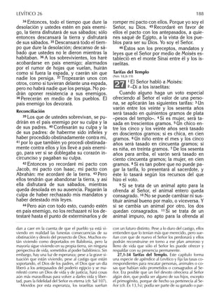 34 Entonces, todo el tiempo que dure la
desolación y ustedes estén en país enemi-
go, la tierra disfrutará de sus sábados; sólo
entonces descansará la tierra y disfrutará
de sus sábados. 35 Descansará todo el tiem-
po que dure la desolación; descanso de sá-
bado que ustedes no le dieron mientras la
habitaban. 36 A los sobrevivientes, los haré
acobardarse en país enemigo; alarmados
por el rumor de hojas que vuelan, huirán
como si fuera la espada, y caerán sin que
nadie los persiga. 37 Tropezarán unos con
otros, como si tuvieran delante una espada,
pero no habrá nadie que los persiga. No po-
drán oponer resistencia a sus enemigos.
38 Perecerán en medio de los pueblos. El
país enemigo los devorará.
Reconciliación
39 Los que de ustedes sobrevivan, se pu-
drirán en el país enemigo por su culpa y la
de sus padres. 40 Confesarán su culpa y la
de sus padres: de haberme sido inﬁeles y
haber procedido obstinadamente contra mí,
41 por lo que también yo procedí obstinada-
mente contra ellos y los llevé a país enemi-
go, para ver si se doblegaba su corazón in-
circunciso y pagaban su culpa.
42 Entonces yo recordaré mi pacto con
Jacob, mi pacto con Isaac, mi pacto con
Abrahán: me acordaré de la tierra. 43 Pero
ellos tendrán que abandonar la tierra, y así
ella disfrutará de sus sábados, mientras
queda desolada en su ausencia. Pagarán la
culpa de haber rechazado mis mandatos y
haber detestado mis leyes.
44 Pero aún con todo esto, cuando estén
en país enemigo, no los rechazaré ni los de-
testaré hasta el punto de exterminarlos y de
romper mi pacto con ellos. Porque yo soy el
Señor, su Dios. 45 Recordaré en favor de
ellos el pacto con los antepasados, a quie-
nes saqué de Egipto, a la vista de los pue-
blos para ser su Dios. Yo soy el Señor.
46 Éstos son los preceptos, mandatos y
leyes que el Señor por medio de Moisés es-
tableció en el monte Sinaí entre él y los is-
raelitas.
Tarifas del Templo
(Nm 18,8-19)
1 El Señor habló a Moisés:
2 –Di a los israelitas:
Cuando alguno haga un voto especial
ofreciendo al Señor el valor de una perso-
na, se aplicarán las siguientes tarifas: 3 Un
varón entre los veinte y los sesenta años
será tasado en quinientos gramos de plata
–pesos del templo–. 4 Si es mujer, será ta-
sada en trescientos gramos. 5 Un chico en-
tre los cinco y los veinte años será tasado
en doscientos gramos; si es chica, en cien
gramos. 6 Un niño entre el mes y los cinco
años será tasado en cincuenta gramos; si
es niña, en treinta gramos. 7 De los sesenta
años para arriba, el varón será tasado en
ciento cincuenta gramos; la mujer, en cien
gramos. 8 Si es tan pobre que no puede pa-
gar la tarifa, lo presentará al sacerdote, y
éste lo tasará según los recursos del que
hizo el voto.
9 Si se trata de un animal apto para la
ofrenda al Señor, el animal entero queda
consagrado. 10 No se puede cambiar ni sus-
tituir animal bueno por malo, o viceversa. Y
si se cambia un animal por otro, los dos
quedan consagrados. 11 Si se trata de un
animal impuro, no apto para la ofrenda al
27
dan a caer en la cuenta de que el pueblo ya está vi-
viendo en realidad las funestas consecuencias de su
obstinación y desvío del proyecto de Dios. Muchos es-
tán viviendo como deportados en Babilonia, pero la
mayoría sigue viviendo en su propia tierra, sin ninguna
perspectiva de vida, sometidos al poder babilónico. Sin
embargo, hay una luz de esperanza; pese a la grave si-
tuación que están viviendo, pese al castigo que están
soportando, el Dios de los padres, el Dios que un día
liberó a los antepasados del poderío egipcio y se ma-
nifestó como un Dios de vida y de justicia, hará cosas
aún más maravillosas para volver a darles vida y liber-
tad, pues la ﬁdelidad del Señor es eterna (cfr. Sal 107).
Movidos por esta esperanza, los israelitas sueñan
con un futuro distinto. Pese a lo duro del castigo, ellos
entienden que lo tenían más que merecido, pero sue-
ñan con que de nuevo el Señor los perdonará y ellos
podrán reconstruirse en torno a ese plan amoroso y
lleno de vida que sólo el Señor les puede ofrecer y
respaldar con su presencia permanente.
27,1-34 Tarifas del Templo. Este capítulo forma
una especie de apéndice al Levítico y ﬁja las tasas co-
rrespondientes para rescatar personas, animales o co-
sas que habían sido prometidos o consagrados al Se-
ñor. Era posible que un ﬁel devoto ofreciera al Señor
algún don, que podía ser alguno de sus hijos, excepto
el primogénito, porque de hecho ya pertenecía al Se-
ñor (cfr. Éx 13,1s); podía ser parte de su ganado o par-
LEVÍTICO 26 188
 