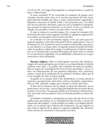 191 NÚMEROS
(21,10–33,49). A lo largo del peregrinaje va enriqueciendo su caudal de
leyes o disposiciones.
El autor sacerdotal (P) ha convertido las andanzas de grupos semi-
nómadas durante varios años en la marcha procesional de todo Israel,
perfectamente dividido por tribus y clanes, perfectamente organizado y
dispuesto como para un desﬁle militar o una procesión sacra. Las tribus
son «los escuadrones» del Señor, cada una con su banderín o estandarte,
que avanzan en rigurosa formación: en el centro, el Arca y la tienda; al-
rededor, los aaronitas y levitas y las doce tribus, tres por lado.
El viaje se realiza en cuarenta etapas (33), a toque de trompeta (10).
El término del viaje es tierra sagrada y también es sagrada la organización;
los israelitas son peregrinos hacia la tierra de Dios.
En contraste con este movimiento regular, se lee una serie poco tra-
bada de episodios; entre ellos sobresalen el de los exploradores (13s) y el
de Balaán (22–24). El primero narra la resistencia del pueblo, que provo-
ca una dilación y un largo rodeo. El segundo muestra el poder del Señor
sobre los poderes ocultos de la magia y la adivinación: el adivino extran-
jero se ve transformado en profeta de la gloria de Israel. Vemos a Moisés
en su tarea de jefe y legislador, en sus debilidades y desánimos, en su gran
intercesión a favor del pueblo.
Mensaje religioso. Sobre el sobrecogedor escenario del «desierto»,
imagen de nuestro peregrinar por la tierra, se va desarrollando la relación
continua entre Dios y su pueblo Israel (símbolo de todos los pueblos).
Dios es el guía de la peregrinación hacia la tierra prometida; a veces, lo
hace con intervenciones de una presencia fulgurante; otras, silenciosa-
mente, a través de la mediación de los profetas y hombres sabios que Él
se ha escogido de entre el mismo pueblo.
El pueblo no es siempre dócil y ﬁel. Desobedece, se revela, pierde la
meta de su peregrinación, añora otros caminos más fáciles y placenteros.
Dios se irrita, reprende, castiga, pero siempre es el Dios que salva.
El libro de los Números nos ha dejado el ideal del «desierto», de las
tentaciones y de la lucha, como el lugar privilegiado del encuentro del ser
humano con su Dios. Tan gravado quedó en la conciencia colectiva de Is-
rael, que toda reforma posterior será una llamada profética al ideal «de-
sierto».
Es también el «desierto» a donde Jesús se retira antes de iniciar su vida
pública para profundizar en su identidad de Hijo de Dios y vencer las
tentaciones del maligno. Y serán también los Padres y las Madres del de-
sierto, en la primera gran reforma del cristianismo, los que dejarán ya
para toda la historia de la Iglesia la impronta indeleble del «desierto»
como camino de conversión y reencuentro con Dios.
 
