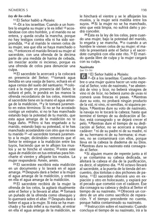 Ley de los celos
11 El Señor habló a Moisés:
12 –Di a los israelitas: Cuando a un hom-
bre lo engaña su mujer y le es inﬁel 13 acos-
tándose con otro hombre, y el marido no se
entera, y queda oculta la mancha, porque
no hay testigos contra ella ni ha sido sor-
prendida, 14 si al marido le vienen celos de
su mujer, sea que ella se haya manchado o
no, 15 entonces el marido llevará su mujer al
sacerdote, con una ofrenda de la décima
parte de una medida de harina de cebada,
sin mezclar aceite ni incienso, porque es
una ofrenda de celos para denunciar una
culpa.
16 El sacerdote la acercará y la colocará
en presencia del Señor; 17 tomará agua
bendita en una vasija de barro, echará en el
agua ceniza del suelo del santuario; 18 colo-
cará a la mujer en presencia del Señor, le
soltará el pelo, le pondrá en las manos la
ofrenda recordatorio de los celos, mientras
el sacerdote tiene en la mano el agua amar-
ga de la maldición, 19 y le tomará juramen-
to en estos términos: Si no se ha acostado
contigo un extraño, si no te has manchado
estando bajo la potestad de tu marido, que
esta agua amarga de la maldición no te
haga daño. 20 Pero si has engañado a tu
marido, estando bajo su potestad, si te has
manchado acostándote con otro que no sea
tu marido 21 –el sacerdote tomará juramen-
to a la mujer, diciéndole– entonces que el
Señor te entregue a la maldición entre los
tuyos, haciendo que se te aﬂojen los mus-
los y se te hinche el vientre; 22 entre este
agua de maldición en tus entrañas para hin-
charte el vientre y aﬂojarte los muslos. La
mujer responderá: Amén, amén.
23 El sacerdote escribirá esta maldición
en un documento y lo lavará en el agua
amarga. 24 Después dará a beber a la mujer
el agua amarga de la maldición, y entrará
en ella el agua amarga de la maldición.
25 El sacerdote recibirá de la mujer la
ofrenda de los celos, la agitará ritualmente
ante el Señor y la llevará al altar. 26 Tomará
un puñado de la ofrenda como obsequio y
lo quemará sobre el altar. 27 Después dará a
beber el agua a la mujer. Si ésta se ha man-
chado y ha sido inﬁel a su marido, al entrar
en ella el agua amarga de la maldición, se
le hinchará el vientre y se le aﬂojarán los
muslos, y la mujer será maldita entre los
suyos. 28 Si la mujer no se ha manchado,
sino que está limpia, no sufrirá daño y po-
drá concebir.
29 Ésta es la ley de los celos, para cuan-
do una mujer, bajo la potestad del marido,
lo engaña y se mancha, 30 o cuando a un
hombre le vienen celos de su mujer: el ma-
rido la presentará ante el Señor y el sacer-
dote cumplirá con ella este rito. 31 El mari-
do queda libre de culpa y la mujer cargará
con su culpa.
Nazireato
(Jue 13–16)
1 El Señor habló a Moisés:
2 –Di a los israelitas: Cuando un hom-
bre o una mujer quiera hacer un voto espe-
cial al Señor, voto de nazireato, 3 se absten-
drá de vino y licor, no beberá vinagres de
vino ni de licor, no beberá zumo de uvas ni
comerá uvas frescas ni pasas. 4 Mientras
dure su voto, no probará ningún producto
de la vid, ni vino, ni semillas, ni siquiera pe-
llejos. 5 Mientras dure su voto de nazireato,
la navaja no le tocará la cabeza; hasta que
termine el tiempo de su dedicación al Se-
ñor, está consagrado y se dejará crecer el
pelo. 6 Mientras dure el tiempo de su dedi-
cación al Señor, no se acercará a ningún
cadáver: 7 ni de su padre ni de su madre, ni
de su hermano ni de su hermana; si mue-
ren, no se contaminará con ellos, porque
lleva en la cabeza la diadema de su Dios.
8 Mientras dura su nazireato está consagra-
do al Señor.
9 Si alguien muere de repente junto a él
y se contamina su cabeza dedicada, se
afeitará la cabeza el día de la puriﬁcación,
es decir, el séptimo día. 10 Al octavo llevará
al sacerdote, a la puerta de la tienda del en-
cuentro, dos tórtolas o dos pichones de pa-
loma. 11 El sacerdote ofrecerá uno en ex-
piación y otro en holocausto, y expiará por
el pecado que cometió con el cadáver. Ese
día consagra su cabeza y dedica al Señor el
tiempo de su nazireato. 12 Ofrecerá un cor-
dero de un año como sacriﬁcio de repara-
ción. Y el tiempo precedente no cuenta,
porque había contaminado su nazireato.
13 Instrucción sobre el nazireato: Cuando
concluya el tiempo de su nazireato, irá a la
6
NÚMEROS 5 198
 