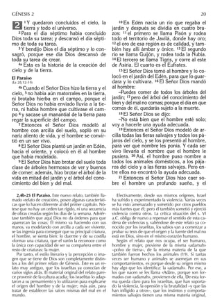 1 Y quedaron concluidos el cielo, la
tierra y todo el universo.
2 Para el día séptimo había concluido
Dios toda su tarea; y descansó el día sépti-
mo de toda su tarea.
3 Y bendijo Dios el día séptimo y lo con-
sagró, porque ese día Dios descansó de
toda su tarea de crear.
4a Ésta es la historia de la creación del
cielo y de la tierra.
El Paraíso
(Ez 28,12-19)
4b Cuando el Señor Dios hizo la tierra y el
cielo, 5 no había aún matorrales en la tierra,
ni brotaba hierba en el campo, porque el
Señor Dios no había enviado lluvia a la tie-
rra, ni había hombre que cultivase el cam-
po 6 y sacase un manantial de la tierra para
regar la superﬁcie del campo.
7 Entonces el Señor Dios modeló al
hombre con arcilla del suelo, sopló en su
nariz aliento de vida, y el hombre se convir-
tió en un ser vivo.
8 El Señor Dios plantó un jardín en Edén,
hacia el oriente, y colocó en él al hombre
que había modelado.
9 El Señor Dios hizo brotar del suelo toda
clase de árboles hermosos de ver y buenos
de comer; además, hizo brotar el árbol de la
vida en mitad del jardín y el árbol del cono-
cimiento del bien y del mal.
2
10 En Edén nacía un río que regaba el
jardín y después se dividía en cuatro bra-
zos: 11 el primero se llama Pisón y rodea
todo el territorio de Javilá, donde hay oro;
12 el oro de esa región es de calidad, y tam-
bién hay allí ámbar y ónice. 13 El segundo
río se llama Guijón, y rodea toda la Nubia.
14 El tercero se llama Tigris, y corre al este
de Asiria. El cuarto es el Éufrates.
15 El Señor Dios tomó al hombre y lo co-
locó en el jardín del Edén, para que lo guar-
dara y lo cultivara. 16 El Señor Dios mandó
al hombre:
–Puedes comer de todos los árboles del
jardín; 17 pero del árbol del conocimiento del
bien y del mal no comas; porque el día en que
comas de él, quedarás sujeto a la muerte.
18 El Señor Dios se dijo:
–No está bien que el hombre esté solo;
voy a hacerle una ayuda adecuada.
19 Entonces el Señor Dios modeló de ar-
cilla todas las ﬁeras salvajes y todos los pá-
jaros del cielo, y se los presentó al hombre,
para ver qué nombre les ponía. Y cada ser
vivo llevaría el nombre que el hombre le
pusiera. 20 Así, el hombre puso nombre a
todos los animales domésticos, a los pája-
ros del cielo y a las ﬁeras salvajes. Pero en-
tre ellos no encontró la ayuda adecuada.
21 Entonces el Señor Dios hizo caer so-
bre el hombre un profundo sueño, y el
2,4b-25 El Paraíso. Este nuevo relato, también lla-
mado «relato de creación», posee algunas característi-
cas que lo hacen diferente al del primer capítulo. Nó-
tese que no hay un orden tan rígido, ni una secuencia
de obras creadas según los días de la semana. Adviér-
tase también que aquí Dios no da órdenes para que
aparezcan las cosas; Él mismo va haciendo con sus
manos, va modelando con arcilla a cada ser viviente,
se las ingenia para conseguir que su principal criatura,
el hombre, se sienta bien: lo duerme y de su costilla
«forma» una criatura, que el varón la reconoce como
la única con capacidad de ser su compañera entre el
resto de criaturas: la mujer.
Por tanto, el estilo literario y la percepción o ima-
gen que se tiene de Dios son completamente distin-
tos a los del primer relato de Génesis. Éste es un re-
lato muy antiguo, que los israelitas ya conocían de
varios siglos atrás. El material original del relato pare-
ce provenir de la cultura acadia; los israelitas lo adap-
taron a su pensamiento y lo utilizaron para explicarse
el origen del hombre y de la mujer; más aún, para
tratar de establecer las raíces mismas del mal en el
mundo.
Efectivamente, desde sus mismos orígenes, Israel
ha sufrido y experimentado la violencia. Varias veces
se ha visto amenazado y sometido por otros pueblos
más fuertes que él; pero él también sometió y ejerció
violencia contra otros. La crítica situación del s. VI
a.C. obliga de nuevo a repensar el sentido de esta ca-
dena de violencias y, valiéndose de este relato ya co-
nocido por los israelitas, los sabios van a comenzar a
probar su tesis de que el origen y la fuente del mal no
está en Dios, sino en el mismo corazón humano.
Según el relato que nos ocupa, el ser humano,
hombre y mujer, proviene de la misma «adamah»
–polvo de tierra–, de la misma materia de la que
también fueron hechos los animales (19). Si tantas
veces ser humano y animales se asemejan en sus
comportamientos, es porque desde su origen mismo
hay algo que los identifica: la «adamah». Por eso, a
los que nacen se les llama «Adán», porque son for-
mados con «adamah», provienen de ella. De esta for-
ma queda claro para los israelitas, que han soporta-
do la violencia, la opresión y la brutalidad –y que las
han infligido a otros–, que los instintos y comporta-
mientos salvajes tienen una misma materia original,
GÉNESIS 2 20
 