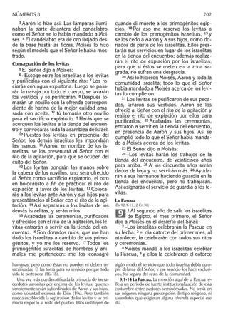 3 Aarón lo hizo así. Las lámparas ilumi-
naban la parte delantera del candelabro,
como el Señor se lo había mandado a Moi-
sés. 4 El candelabro era de oro forjado des-
de la base hasta las ﬂores. Moisés lo hizo
según el modelo que el Señor le había mos-
trado.
Consagración de los levitas
5 El Señor dijo a Moisés:
6 –Escoge entre los israelitas a los levitas
y purifícalos con el siguiente rito: 7 Los ro-
ciarás con agua expiatoria. Luego se pasa-
rán la navaja por todo el cuerpo, se lavarán
los vestidos y se puriﬁcarán. 8 Después to-
marán un novillo con la ofrenda correspon-
diente de harina de la mejor calidad ama-
sada con aceite. Y tú tomarás otro novillo
para el sacriﬁcio expiatorio. 9 Harás que se
acerquen los levitas a la tienda del encuen-
tro y convocarás toda la asamblea de Israel.
10 Puestos los levitas en presencia del
Señor, los demás israelitas les impondrán
las manos. 11 Aarón, en nombre de los is-
raelitas, se los presentará al Señor con el
rito de la agitación, para que se ocupen del
culto del Señor.
12 Los levitas pondrán las manos sobre
la cabeza de los novillos, uno será ofrecido
al Señor como sacriﬁcio expiatorio, el otro
en holocausto a ﬁn de practicar el rito de
expiación a favor de los levitas. 13 Coloca-
rás a los levitas ante Aarón y sus hijos para
presentárselos al Señor con el rito de la agi-
tación. 14 Así separarás a los levitas de los
demás israelitas, y serán míos.
15 Acabadas las ceremonias, puriﬁcados
y ofrecidos con el rito de la agitación, los le-
vitas entrarán a servir en la tienda del en-
cuentro. 16 Son donados míos, que me han
dado los israelitas a cambio de sus primo-
génitos, y yo me los reservo. 17 Todos los
primogénitos israelitas de hombres y ani-
males me pertenecen: me los consagré
cuando di muerte a los primogénitos egip-
cios. 18 Por eso me reservo los levitas a
cambio de los primogénitos israelitas, 19 y
se los cedo a Aarón y a sus hijos, como do-
nados de parte de los israelitas. Ellos pres-
tarán sus servicios en lugar de los israelitas
en la tienda del encuentro; además realiza-
rán el rito de expiación por los israelitas,
para que si éstos se meten en la zona sa-
grada, no sufran una desgracia.
20 Así lo hicieron Moisés, Aarón y toda la
comunidad israelita; todo lo que el Señor
había mandado a Moisés acerca de los levi-
tas lo cumplieron.
21 Los levitas se puriﬁcaron de sus peca-
dos, lavaron sus vestidos. Aarón se los
ofreció al Señor con el rito de la agitación y
realizó el rito de expiación por ellos para
puriﬁcarlos. 22 Acabadas las ceremonias,
entraron a servir en la tienda del encuentro,
en presencia de Aarón y sus hijos. Así se
cumplió todo lo que el Señor había manda-
do a Moisés acerca de los levitas.
23 El Señor dijo a Moisés:
24 –Los levitas harán los trabajos de la
tienda del encuentro, de veinticinco años
para arriba. 25 A los cincuenta años serán
dados de baja y no servirán más. 26 Ayuda-
rán a sus hermanos haciendo guardia en la
tienda del encuentro, pero no trabajarán.
Así asignarás el servicio de guardia a los le-
vitas.
La Pascua
(Éx 12,1-13; 2 Cr 30)
1 Al segundo año de salir los israelitas
de Egipto, el mes primero, el Señor
dijo a Moisés en el desierto del Sinaí:
2 –Los israelitas celebrarán la Pascua en
su fecha: 3 el día catorce del primer mes, al
atardecer, la celebrarán con todos sus ritos
y ceremonias.
4 Moisés mandó a los israelitas celebrar
la Pascua, 5 y ellos la celebraron el catorce
9
humanas, pero como éstas no pueden ni deben ser
sacriﬁcadas, Él las toma para su servicio porque toda
vida le pertenece (16-18).
Una vez más queda ratiﬁcada la primacía de los sa-
cerdotes aaronitas por encima de los levitas, quienes
simplemente serán subordinados de Aarón y sus hijos,
como voluntad expresa de Dios (19s). Pero también
queda establecida la separación de los levitas y su pri-
macía respecto al resto del pueblo. Ellos sustituyen de
algún modo el servicio que todo israelita debía cum-
plir delante del Señor, y ese servicio los hace exclusi-
vos, los separa del resto de la comunidad.
9,1-14 La Pascua. La mención aquí de la Pascua re-
ﬂeja un período de fuerte institucionalización de esta
costumbre entre pastores seminómadas. No tenía en
sus orígenes ninguna prescripción de tipo religioso, ni
sacerdotes que exigieran alguna ofrenda especial ese
día.
NÚMEROS 8 202
 