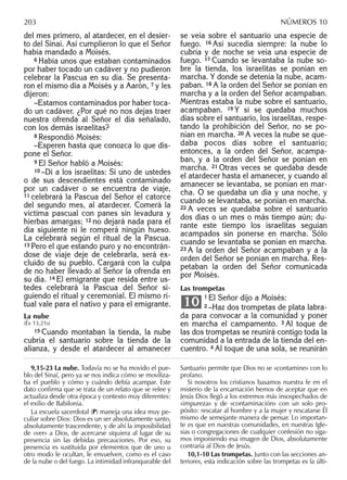 del mes primero, al atardecer, en el desier-
to del Sinaí. Así cumplieron lo que el Señor
había mandado a Moisés.
6 Había unos que estaban contaminados
por haber tocado un cadáver y no pudieron
celebrar la Pascua en su día. Se presenta-
ron el mismo día a Moisés y a Aarón, 7 y les
dijeron:
–Estamos contaminados por haber toca-
do un cadáver. ¿Por qué no nos dejas traer
nuestra ofrenda al Señor el día señalado,
con los demás israelitas?
8 Respondió Moisés:
–Esperen hasta que conozca lo que dis-
pone el Señor.
9 El Señor habló a Moisés:
10 –Di a los israelitas: Si uno de ustedes
o de sus descendientes está contaminado
por un cadáver o se encuentra de viaje,
11 celebrará la Pascua del Señor el catorce
del segundo mes, al atardecer. Comerá la
víctima pascual con panes sin levadura y
hierbas amargas; 12 no dejará nada para el
día siguiente ni le romperá ningún hueso.
La celebrará según el ritual de la Pascua.
13 Pero el que estando puro y no encontrán-
dose de viaje deje de celebrarla, será ex-
cluido de su pueblo. Cargará con la culpa
de no haber llevado al Señor la ofrenda en
su día. 14 El emigrante que resida entre us-
tedes celebrará la Pascua del Señor si-
guiendo el ritual y ceremonial. El mismo ri-
tual vale para el nativo y para el emigrante.
La nube
(Éx 13,21s)
15 Cuando montaban la tienda, la nube
cubría el santuario sobre la tienda de la
alianza, y desde el atardecer al amanecer
se veía sobre el santuario una especie de
fuego. 16 Así sucedía siempre: la nube lo
cubría y de noche se veía una especie de
fuego. 17 Cuando se levantaba la nube so-
bre la tienda, los israelitas se ponían en
marcha. Y donde se detenía la nube, acam-
paban. 18 A la orden del Señor se ponían en
marcha y a la orden del Señor acampaban.
Mientras estaba la nube sobre el santuario,
acampaban. 19 Y si se quedaba muchos
días sobre el santuario, los israelitas, respe-
tando la prohibición del Señor, no se po-
nían en marcha. 20 A veces la nube se que-
daba pocos días sobre el santuario;
entonces, a la orden del Señor, acampa-
ban, y a la orden del Señor se ponían en
marcha. 21 Otras veces se quedaba desde
el atardecer hasta el amanecer, y cuando al
amanecer se levantaba, se ponían en mar-
cha. O se quedaba un día y una noche, y
cuando se levantaba, se ponían en marcha.
22 A veces se quedaba sobre el santuario
dos días o un mes o más tiempo aún; du-
rante este tiempo los israelitas seguían
acampados sin ponerse en marcha. Sólo
cuando se levantaba se ponían en marcha.
23 A la orden del Señor acampaban y a la
orden del Señor se ponían en marcha. Res-
petaban la orden del Señor comunicada
por Moisés.
Las trompetas
1 El Señor dijo a Moisés:
2 –Haz dos trompetas de plata labra-
da para convocar a la comunidad y poner
en marcha el campamento. 3 Al toque de
las dos trompetas se reunirá contigo toda la
comunidad a la entrada de la tienda del en-
cuentro. 4 Al toque de una sola, se reunirán
10
9,15-23 La nube. Todavía no se ha movido el pue-
blo del Sinaí, pero ya se nos indica cómo se moviliza-
ba el pueblo y cómo y cuándo debía acampar. Este
dato conﬁrma que se trata de un relato que se relee y
actualiza desde otra época y contexto muy diferentes:
el exilio de Babilonia.
La escuela sacerdotal (P) maneja una idea muy pe-
culiar sobre Dios: Dios es un ser absolutamente santo,
absolutamente trascendente, y de ahí la imposibilidad
de «ver» a Dios, de acercarse siquiera al lugar de su
presencia sin las debidas precauciones. Por eso, su
presencia es sustituida por elementos que de uno u
otro modo le ocultan, le envuelven, como es el caso
de la nube o del fuego. La intimidad infranqueable del
Santuario permite que Dios no se «contamine» con lo
profano.
Si nosotros los cristianos basamos nuestra fe en el
misterio de la encarnación hemos de aceptar que en
Jesús Dios llegó a los extremos más insospechados de
«impureza» y de «contaminación» con un solo pro-
pósito: rescatar al hombre y a la mujer y rescatarse Él
mismo de semejante manera de pensar. Lo importan-
te es que en nuestras comunidades, en nuestras Igle-
sias o congregaciones de cualquier confesión no siga-
mos imponiendo esa imagen de Dios, absolutamente
contraria al Dios de Jesús.
10,1-10 Las trompetas. Junto con las secciones an-
teriores, esta indicación sobre las trompetas es la últi-
203 NÚMEROS 10
 
