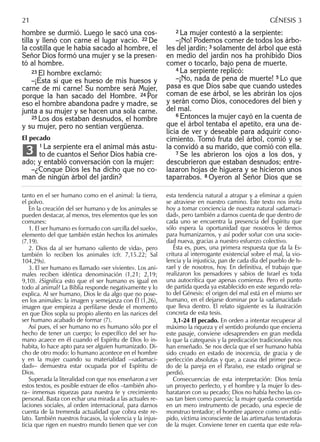 hombre se durmió. Luego le sacó una cos-
tilla y llenó con carne el lugar vacío. 22 De
la costilla que le había sacado al hombre, el
Señor Dios formó una mujer y se la presen-
tó al hombre.
23 El hombre exclamó:
–¡Ésta sí que es hueso de mis huesos y
carne de mi carne! Su nombre será Mujer,
porque la han sacado del Hombre. 24 Por
eso el hombre abandona padre y madre, se
junta a su mujer y se hacen una sola carne.
25 Los dos estaban desnudos, el hombre
y su mujer, pero no sentían vergüenza.
El pecado
1 La serpiente era el animal más astu-
to de cuantos el Señor Dios había cre-
ado; y entabló conversación con la mujer:
–¿Conque Dios les ha dicho que no co-
man de ningún árbol del jardín?
3
2 La mujer contestó a la serpiente:
–¡No! Podemos comer de todos los árbo-
les del jardín; 3 solamente del árbol que está
en medio del jardín nos ha prohibido Dios
comer o tocarlo, bajo pena de muerte.
4 La serpiente replicó:
–¡No, nada de pena de muerte! 5 Lo que
pasa es que Dios sabe que cuando ustedes
coman de ese árbol, se les abrirán los ojos
y serán como Dios, conocedores del bien y
del mal.
6 Entonces la mujer cayó en la cuenta de
que el árbol tentaba el apetito, era una de-
licia de ver y deseable para adquirir cono-
cimiento. Tomó fruta del árbol, comió y se
la convidó a su marido, que comió con ella.
7 Se les abrieron los ojos a los dos, y
descubrieron que estaban desnudos; entre-
lazaron hojas de higuera y se hicieron unos
taparrabos. 8 Oyeron al Señor Dios que se
tanto en el ser humano como en el animal: la tierra,
el polvo.
En la creación del ser humano y de los animales se
pueden destacar, al menos, tres elementos que les son
comunes:
1. El ser humano es formado con «arcilla del suelo»,
elemento del que también están hechos los animales
(7.19).
2. Dios da al ser humano «aliento de vida», pero
también lo reciben los animales (cfr. 7,15.22; Sal
104,29s).
3. El ser humano es llamado «ser viviente». Los ani-
males reciben idéntica denominación (1,21; 2,19;
9,10). ¿Signiﬁca esto que el ser humano es igual en
todo al animal? La Biblia responde negativamente y lo
explica. Al ser humano, Dios le da algo que no pose-
en los animales: la imagen y semejanza con Él (1,26),
imagen que empieza a perﬁlarse desde el momento
en que Dios sopla su propio aliento en las narices del
ser humano acabado de formar (7).
Así pues, el ser humano no es humano sólo por el
hecho de tener un cuerpo; lo especíﬁco del ser hu-
mano acaece en él cuando el Espíritu de Dios lo in-
habita, lo hace apto para ser alguien humanizado. Di-
cho de otro modo: lo humano acontece en el hombre
y en la mujer cuando su materialidad –«adamaci-
dad»– demuestra estar ocupada por el Espíritu de
Dios.
Superada la literalidad con que nos enseñaron a ver
estos textos, es posible extraer de ellos –también aho-
ra– inmensas riquezas para nuestra fe y crecimiento
personal. Basta con echar una mirada a las actuales re-
laciones sociales, al orden internacional, para darnos
cuenta de la tremenda actualidad que cobra este re-
lato. También nuestros fracasos, la violencia y la injus-
ticia que rigen en nuestro mundo tienen que ver con
esta tendencia natural a atrapar y a eliminar a quien
se atraviese en nuestro camino. Este texto nos invita
hoy a tomar conciencia de nuestra natural «adamaci-
dad», pero también a darnos cuenta de que dentro de
cada uno se encuentra la presencia del Espíritu que
sólo espera la oportunidad que nosotros le demos
para humanizarnos, y así poder soñar con una socie-
dad nueva, gracias a nuestro esfuerzo colectivo.
Ésta es, pues, una primera respuesta que da la Es-
critura al interrogante existencial sobre el mal, la vio-
lencia y la injusticia, pan de cada día del pueblo de Is-
rael y de nosotros, hoy. En deﬁnitiva, el trabajo que
realizaron los pensadores y sabios de Israel es toda
una autocrítica que apenas comienza. Pero el punto
de partida queda ya establecido en este segundo rela-
to del Génesis: el origen del mal está en el mismo ser
humano, en el dejarse dominar por la «adamacidad»
que lleva dentro. El relato siguiente es la ilustración
concreta de esta tesis.
3,1-24 El pecado. En orden a intentar recuperar al
máximo la riqueza y el sentido profundo que encierra
este pasaje, conviene «desaprender» en gran medida
lo que la catequesis y la predicación tradicionales nos
han enseñado. Se nos decía que el ser humano había
sido creado en estado de inocencia, de gracia y de
perfección absolutas y que, a causa del primer peca-
do de la pareja en el Paraíso, ese estado original se
perdió.
Consecuencias de esta interpretación: Dios tenía
un proyecto perfecto, y el hombre y la mujer lo des-
barataron con su pecado; Dios no había hecho las co-
sas tan bien como parecía; la mujer queda convertida
en un mero instrumento de pecado, una especie de
monstruo tentador; el hombre aparece como un estú-
pido, víctima inconsciente de las artimañas tentadoras
de la mujer. Conviene tener en cuenta que este rela-
21 GÉNESIS 3
 