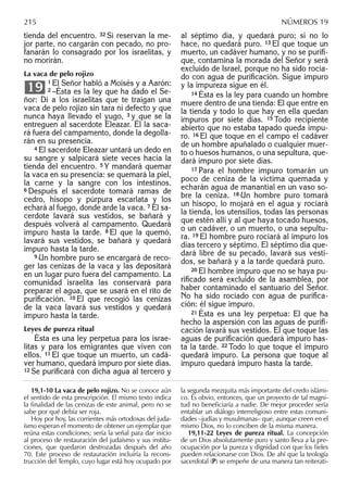 tienda del encuentro. 32 Si reservan la me-
jor parte, no cargarán con pecado, no pro-
fanarán lo consagrado por los israelitas, y
no morirán.
La vaca de pelo rojizo
1 El Señor habló a Moisés y a Aarón:
2 –Ésta es la ley que ha dado el Se-
ñor: Di a los israelitas que te traigan una
vaca de pelo rojizo sin tara ni defecto y que
nunca haya llevado el yugo, 3 y que se la
entreguen al sacerdote Eleazar. Él la saca-
rá fuera del campamento, donde la degolla-
rán en su presencia.
4 El sacerdote Eleazar untará un dedo en
su sangre y salpicará siete veces hacia la
tienda del encuentro. 5 Y mandará quemar
la vaca en su presencia: se quemará la piel,
la carne y la sangre con los intestinos.
6 Después el sacerdote tomará ramas de
cedro, hisopo y púrpura escarlata y los
echará al fuego, donde arde la vaca. 7 El sa-
cerdote lavará sus vestidos, se bañará y
después volverá al campamento. Quedará
impuro hasta la tarde. 8 El que la quemó,
lavará sus vestidos, se bañará y quedará
impuro hasta la tarde.
9 Un hombre puro se encargará de reco-
ger las cenizas de la vaca y las depositará
en un lugar puro fuera del campamento. La
comunidad israelita las conservará para
preparar el agua, que se usará en el rito de
puriﬁcación. 10 El que recogió las cenizas
de la vaca lavará sus vestidos y quedará
impuro hasta la tarde.
Leyes de pureza ritual
Ésta es una ley perpetua para los israe-
litas y para los emigrantes que viven con
ellos. 11 El que toque un muerto, un cadá-
ver humano, quedará impuro por siete días.
12 Se puriﬁcará con dicha agua al tercero y
19
al séptimo día, y quedará puro; si no lo
hace, no quedará puro. 13 El que toque un
muerto, un cadáver humano, y no se puriﬁ-
que, contamina la morada del Señor y será
excluido de Israel, porque no ha sido rocia-
do con agua de puriﬁcación. Sigue impuro
y la impureza sigue en él.
14 Ésta es la ley para cuando un hombre
muere dentro de una tienda: El que entre en
la tienda y todo lo que hay en ella quedan
impuros por siete días. 15 Todo recipiente
abierto que no estaba tapado queda impu-
ro. 16 El que toque en el campo el cadáver
de un hombre apuñalado o cualquier muer-
to o huesos humanos, o una sepultura, que-
dará impuro por siete días.
17 Para el hombre impuro tomarán un
poco de ceniza de la víctima quemada y
echarán agua de manantial en un vaso so-
bre la ceniza. 18 Un hombre puro tomará
un hisopo, lo mojará en el agua y rociará
la tienda, los utensilios, todas las personas
que estén allí y al que haya tocado huesos,
o un cadáver, o un muerto, o una sepultu-
ra. 19 El hombre puro rociará al impuro los
días tercero y séptimo. El séptimo día que-
dará libre de su pecado, lavará sus vesti-
dos, se bañará y a la tarde quedará puro.
20 El hombre impuro que no se haya pu-
riﬁcado será excluido de la asamblea, por
haber contaminado el santuario del Señor.
No ha sido rociado con agua de puriﬁca-
ción: él sigue impuro.
21 Ésta es una ley perpetua: El que ha
hecho la aspersión con las aguas de puriﬁ-
cación lavará sus vestidos. El que toque las
aguas de puriﬁcación quedará impuro has-
ta la tarde. 22 Todo lo que toque el impuro
quedará impuro. La persona que toque al
impuro quedará impuro hasta la tarde.
19,1-10 La vaca de pelo rojizo. No se conoce aún
el sentido de esta prescripción. El mismo texto indica
la ﬁnalidad de las cenizas de este animal, pero no se
sabe por qué debía ser roja.
Hoy por hoy, las corrientes más ortodoxas del juda-
ísmo esperan el momento de obtener un ejemplar que
reúna estas condiciones; sería la señal para dar inicio
al proceso de restauración del judaísmo y sus institu-
ciones, que quedaron destrozadas después del año
70. Este proceso de restauración incluiría la recons-
trucción del Templo, cuyo lugar está hoy ocupado por
la segunda mezquita más importante del credo islámi-
co. Es obvio, entonces, que un proyecto de tal magni-
tud no beneﬁciaría a nadie. De mejor proceder sería
entablar un diálogo interreligioso entre estas comuni-
dades –judías y musulmanas– que, aunque creen en el
mismo Dios, no lo conciben de la misma manera.
19,11-22 Leyes de pureza ritual. La concepción
de un Dios absolutamente puro y santo lleva a la pre-
ocupación por la pureza y dignidad con que los ﬁeles
pueden relacionarse con Dios. De ahí que la teología
sacerdotal (P) se empeñe de una manera tan reiterati-
215 NÚMEROS 19
 