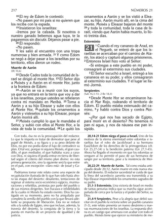 18 El rey de Edom le contestó:
–No pasen por mi país si no quieren que
los reciba con la espada.
19 Insistieron los israelitas:
–Iremos por la calzada. Si nosotros o
nuestro ganado bebemos agua tuya, te la
pagaremos sin discutir. Déjanos pasar a pie.
20 Él respondió:
–No pasen.
Y les salió al encuentro con una tropa
numerosa y bien armada. 21 Y como Edom
se negó a dejar pasar a los israelitas por su
territorio, ellos dieron un rodeo.
Muerte de Aarón
(Dt 10,6)
22 Desde Cades toda la comunidad de Is-
rael se dirigió al monte Hor. 23 El Señor dijo
a Moisés y a Aarón en el monte Hor, junto
a la frontera de Edom:
24 –Aarón se va a reunir con los suyos,
ya que no entrará en la tierra que voy a dar
a los israelitas, porque ustedes se rebelaron
contra mi mandato en Meribá. 25 Toma a
Aarón y a su hijo Eleazar y sube con ellos
al Monte Hor, 26 quítale los ornamentos a
Aarón y vísteselos a su hijo Eleazar, porque
Aarón morirá allí.
27 Moisés cumplió lo que le mandaba el
Señor, y subió con ellos al Monte Hor, a la
vista de toda la comunidad. 28 Le quitó los
ornamentos a Aarón y se los vistió a Elea-
zar, su hijo. Aarón murió allí, en la cima del
monte. Moisés y Eleazar bajaron del monte
29 y toda la comunidad, toda la casa de Is-
rael, viendo que Aarón había muerto, lo llo-
ró treinta días.
Exterminio
1 Cuando el rey cananeo de Arad, en
el Negueb, se enteró de que los is-
raelitas se acercaban por el camino de Ata-
rín, los atacó y capturó algunos prisioneros.
2 Entonces Israel hizo voto al Señor:
–Si entregas a este pueblo en mi poder,
consagraré al exterminio sus ciudades.
3 El Señor escuchó a Israel, entregó a los
cananeos en su poder, y ellos consagraron
al exterminio sus ciudades. Y el lugar se lla-
mó Jormá.
Serpientes
(Sab 16,5-14; 2 Re 18,4)
4 Desde Monte Hor se encaminaron ha-
cia el Mar Rojo, rodeando el territorio de
Edom. El pueblo estaba extenuado del ca-
mino, 5 y habló contra Dios y contra Moi-
sés:
–¿Por qué nos has sacado de Egipto,
para morir en el desierto? No tenemos ni
pan ni agua, y nos da náusea ese pan in-
sípido.
21
Con todo, ésa no es la preocupación del redactor.
Lo que le importa es tratar de demostrar que pese al
papel de Moisés, a su ﬁgura y a su peso delante de
Dios, no por eso podía darse el lujo de contradecir su
plan. O tal vez, porque ni siquiera Moisés, el gran cau-
dillo, el gran mediador, el que hablaba «cara a cara»
con Dios, ni siquiera él podía entrar en tierra de liber-
tad según el criterio del mismo plan divino: no esta
primera generación, sino la siguiente será la que entre
en el país, con excepción –claro está– de Josué y Ca-
leb.
Podríamos tomar este relato como una especie de
recapitulación ilustrada de lo que han sido hasta aho-
ra las etapas del desierto: desaliento, tentaciones de
regresar al sistema socio-económico egipcio, murmu-
raciones y rebeldías, protestas por parte del pueblo y
de sus mismos dirigentes. Son fracasos e inﬁdelidades
de la cuales ni Moisés ha estado exento. Dios ha cas-
tigado en su momento, pero no ha aniquilado por
completo la semilla del pueblo con la que llevará ade-
lante su propuesta de liberación. Ésta no se reduce
sólo a la salida de Egipto, sino que incluye, además, la
travesía del desierto, la conquista de la tierra y la
puesta en marcha de un proyecto de igualdad y de
justicia.
20,14-21 Edom niega el paso a Israel. Uno de los
motivos de la eterna enemistad entre edomitas e is-
raelitas fue el robo de Jacob/Israel a su hermano
Esaú/Edom de los derechos de la primogenitura (cfr.
Gn 25,27-34) y la bendición paterna (Gn 27,1-45).
Ahora ha llegado el momento en que los edomitas se
venguen al no permitir el paso de sus hermanos de
sangre por su territorio, pese a la insistencia de Moi-
sés.
20,22-29 Muerte de Aarón. Tal como estaba anti-
cipado desde 20,12, Aarón muere en esta nueva eta-
pa del desierto. El redactor sacerdotal se cuida de que
la línea del sacerdocio aaronita sea transmitida a su
hijo Eleazar imponiéndole los ornamentos sagrados de
su padre.
21,1-3 Exterminio. Una victoria de Israel en medio
de tantas penurias indica que su marcha sigue acom-
pañada de cerca por la fuerza y el poder del Señor, su
Dios.
21,4-9 Serpientes. Pese a la alegría que debió sus-
citar en el pueblo la victoria sobre un pueblo cananeo
(1-3), este relato presenta un nuevo desánimo y nue-
vas murmuraciones de los israelitas. La respuesta divi-
na es un castigo que amenaza con acabar con todo el
pueblo. Moisés tiene que ejercer su ministerio de me-
217 NÚMEROS 21
 