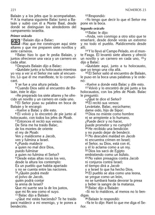 Balaán y a los jefes que lo acompañaban.
41 A la mañana siguiente Balac tomó a Ba-
laán y subió con él a Monte Baal, desde
donde se distinguían los alrededores del
campamento israelita.
Primer oráculo
1 Balaán dijo a Balac:
–Haz que me construyan aquí siete
altares y que me preparen siete novillos y
siete carneros.
2 Balac hizo lo que le pedía Balaán, y
juntos ofrecieron una vaca y un carnero en
cada altar.
3 Después Balaán dijo a Balac:
–Quédate junto a tu holocausto mientras
yo voy a ver si el Señor me sale al encuen-
tro. Lo que él me maniﬁeste, te lo comuni-
caré.
Y se fue a una altura pelada.
4 Cuando Dios salió al encuentro de Ba-
laán, éste le dijo:
–He preparado los siete altares y he ofre-
cido un novillo y un carnero en cada uno.
5 El Señor puso su palabra en boca de
Balaán y le encargó:
–Vuelve a Balac y dile esto.
6 Él volvió y lo encontró de pie junto al
holocausto, con todos los jefes de Moab.
7 Entonces él recitó sus versos:
De Siria me ha traído Balac,
de los montes de oriente
el rey de Moab:
Ven y maldíceme a Jacob,
ven y fulmina a Israel.
8 ¿Puedo maldecir
a quien no mal dice Dios,
puedo fulminar
a quien no fulmina el Señor?
9 Desde estas altas rocas los veo,
desde la altura los contemplo:
Es un pueblo que habita apartado
y no se cuenta entre las naciones.
10 ¿Quién podrá medir
el polvo de Jacob,
quién podrá contar
la arena de Israel?
Que mi suerte sea la de los justos,
que mi ﬁn sea como el suyo.
11 Balac dijo a Balaán:
–¿Qué me estás haciendo? Te he traído
para maldecir a mi enemigo, y te pones a
bendecirlo.
23
12 Respondió:
–Yo tengo que decir lo que el Señor me
pone en la boca.
Segundo oráculo
13 Balac le dijo:
–Anda, ven conmigo a otro sitio que te
enseñaré, desde donde verás un extremo
y no todo el pueblo. Maldícemelo desde
allí.
14 Y lo llevó al Campo Pelado, en el mon-
te Fasga. Él levantó siete altares y ofreció
un novillo y un carnero en cada uno, 15 y
dijo a Balac:
–Quédate aquí, junto a tu holocausto,
que yo tengo una cita allá.
16 El Señor salió al encuentro de Balaán,
le puso en la boca unas palabras y le orde-
nó:
–Vuelve a donde está Balac y dile esto.
17 Volvió y lo encontró de pie junto a los
holocaustos, con los jefes de Moab. Balac
le preguntó:
–¿Qué te dice el Señor?
18 Él recitó sus versos:
Levántate, Balac, escúchame;
dame oído, hijo de Sipor:
19 Dios no miente como hombre
ni se arrepiente a lo humano.
¿Puede decir y no hacer,
puede prometer y no cumplir?
20 He recibido una bendición
y no puedo dejar de bendecir.
21 No descubre maldad en Jacob
ni encuentra crimen en Israel;
el Señor, su Dios, está con él,
y él lo aclama como a un rey.
22 Dios los sacó de Egipto
embistiendo como un búfalo.
23 No valen presagios contra Jacob
ni conjuros contra Israel;
el tiempo dirá a Jacob
y a Israel lo que ha hecho Dios.
24 El pueblo se alza como una leona,
se yergue como un león,
no se tumbará hasta devorar la presa
y beber la sangre de la matanza.
25 Balac dijo a Balaán:
–Si no lo maldices, al menos no lo ben-
digas.
26 Balaán le respondió:
–Ya te lo dije: Haré lo que me diga el Se-
ñor.
221 NÚMEROS 23
 