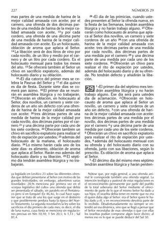 mas partes de una medida de harina de la
mejor calidad amasada con aceite; por el
carnero, una ofrenda de dos décimas par-
tes de una medida de harina de la mejor ca-
lidad amasada con aceite, 13 y por cada
cordero, una ofrenda de una décima parte
de una medida de harina de la mejor cali-
dad amasada con aceite. Es un holocausto,
oblación de aroma que aplaca al Señor.
14 La libación será de dos litros de vino por
cada novillo, de un litro y medio por el car-
nero y de un litro por cada cordero. Es el
holocausto mensual para todos los meses
del año. 15 Se ofrecerá también al Señor un
chivo en sacriﬁcio expiatorio, además del
holocausto diario y su oblación.
16 »El día catorce del primer mes se ce-
lebra la Pascua del Señor y 17 el día quince
es día de ﬁesta. Durante siete días se co-
merá pan ázimo. 18 El primer día se reuni-
rán en asamblea litúrgica y no trabajarán.
19 Ofrecerán en oblación, en holocausto al
Señor, dos novillos, un carnero y siete cor-
deros de un año sin defecto con una ofren-
da de harina de la mejor calidad amasada
con aceite: 20 tres décimas partes de una
medida de harina de la mejor calidad por
cada novillo, dos décimas partes por el car-
nero 21 y una décima parte por cada uno de
los siete corderos. 22 Ofrecerán también un
chivo en sacriﬁcio expiatorio para realizar el
rito de expiación por ustedes; 23 además del
holocausto de la mañana, el holocausto
diario. 24 Lo mismo harán cada uno de los
siete días: es alimento, oblación de aroma
que aplaca al Señor. Harán eso además del
holocausto diario y su libación. 25 El sépti-
mo día tendrán asamblea litúrgica y no tra-
bajarán.
26 »El día de las primicias, cuando uste-
des presenten al Señor la ofrenda nueva, en
la ﬁesta de las Semanas, tendrán asamblea
litúrgica y no harán trabajo alguno. 27 Ofre-
cerán como holocausto de aroma que apla-
ca al Señor dos novillos, un carnero y siete
corderos de un año 28 con una ofrenda de
harina de la mejor calidad amasada con
aceite: tres décimas partes de una medida
por cada novillo, dos décimas partes de
una medida por el carnero 29 y una décima
parte de una medida por cada uno de los
siete corderos. 30 Ofrecerán un chivo para
realizar el rito de expiación por ustedes,
además del holocausto diario y de su ofren-
da. No tendrán defecto y añadirán la liba-
ción.
1 »El primer día del séptimo mes ten-
drán asamblea litúrgica y no harán
trabajo alguno. Ése día será para ustedes
día de aclamación. 2 Ofrecerán en holo-
causto de aroma que aplaca al Señor un
novillo, un carnero y siete corderos de un
año sin defecto, 3 con una ofrenda de hari-
na de la mejor calidad amasada con aceite:
tres décimas partes de una medida por el
novillo, dos décimas partes de una medida
por el carnero 4 y una décima parte de una
medida por cada uno de los siete corderos.
5 Ofrecerán un chivo en sacriﬁcio expiatorio
para realizar el rito de expiación por uste-
des, 6 además del holocausto mensual con
su ofrenda y del holocausto diario con su
ofrenda, junto con sus libaciones, según lo
prescrito. Es oblación de aroma que aplaca
al Señor.
7 »El décimo día del mismo mes séptimo
tendrán asamblea litúrgica y harán peniten-
29
ya legislado en Levítico 23 sobre las diferentes ofren-
das que debían presentarse al Señor con motivo de las
grandes festividades; sin embargo, advertimos varias
novedades: 28,9s menciona por primera vez en el
«corpus legislativo del culto» una ofrenda que debía
ser presentada el sábado, sin paralelo en el Pentateu-
co pero sí en Ezequiel (Ez 46,4s), lo cual hace supo-
ner que se trata de una ley que surge en el destierro
y que posiblemente perdura hasta la época del Nue-
vo Testamento. La segunda novedad es la ley sobre los
sacriﬁcios el día primero de cada mes; es decir, el día
de luna nueva, cuya ﬁesta se menciona sin regulacio-
nes precisas en Nm 10,10; 1 Sm 20,5; Is 1,13 ; Sal
81,4.
Nótese que, por regla general, a una ofrenda ani-
mal le corresponde también una ofrenda vegetal. La
intención teológica y pastoral de estas regulaciones es
el reconocimiento permanente por parte del pueblo
de la total soberanía del Señor mediante el ofreci-
miento de parte de lo que el mismo Señor ha dado a
sus hijos; el israelita debía tener en mente que no era
él quien daba algo al Señor: era el Señor quien le ha-
bía dado a él, y en reconocimiento devolvía parte de
lo recibido. Desafortunadamente no siempre se en-
tendió así esa dinámica, sino que se llegó a pensar que
el Señor necesitaba de esas ofrendas o que con ellas
los israelitas podían comprarse algún favor divino; al
menos eso es lo que se puede deducir del Sal 50.
227 NÚMEROS 29
 