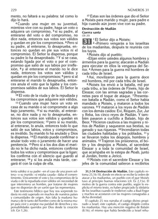 mento, no faltará a su palabra: tal como lo
dijo lo hará.
4 Cuando una mujer en su juventud,
mientras vive con su padre, haga un voto o
adquiera un compromiso, 5 si su padre, al
enterarse del voto o del compromiso, no
dice nada, entonces sus votos son válidos
y quedan en pie los compromisos. 6 Pero si
su padre, al enterarse, lo desaprueba, en-
tonces no quedan en pie sus votos ni el
compromiso. El Señor la dispensa, porque
su padre lo ha desaprobado. 7 Y si se casa,
estando ligada por el voto o por el com-
promiso que salió de sus labios por irreﬂe-
xión, 8 y al enterarse el marido no le dice
nada, entonces los votos son válidos y
quedan en pie los compromisos; 9 pero si al
enterarse el marido lo desaprueba, enton-
ces anula el voto que la ligaba y los com-
promisos salidos de sus labios. El Señor la
dispensa.
10 El voto de la viuda y de la repudiada y
los compromisos que adquiere son válidos.
11 Cuando una mujer hace un voto en
casa de su marido o se compromete a algo
bajo juramento, 12 si su marido, al enterar-
se, no dice nada y no lo desaprueba, en-
tonces sus votos son válidos y quedan en
pie los compromisos; 13 pero si su marido,
al enterarse, lo anula, entonces todo lo que
salió de sus labios, votos y compromisos,
es inválido. Su marido lo ha anulado y Dios
la dispensa. 14 El marido puede conﬁrmar o
anular todo voto o juramento de hacer una
penitencia. 15 Pero si a los dos días el mari-
do no le ha dicho nada, entonces conﬁrma
todos los votos y compromisos que la ligan:
los conﬁrma con el silencio que guardó al
enterarse; 16 y si los anula más tarde, car-
gará él con la culpa de ella.
17 Éstas son las órdenes que dio el Señor
a Moisés para marido y mujer, para padre e
hija cuando aún joven vive con su padre.
Destrucción de Madián
Guerra santa
(Dt 20)
1 El Señor dijo a Moisés:
2 –Primero vengarás a los israelitas
de los madianitas, después te reunirás con
los tuyos.
3 Moisés dijo al pueblo:
–Elijan entre ustedes algunos hombres y
ármenlos para la guerra; atacarán a Madián
para ejecutar en ellos la venganza del Se-
ñor. 4 Armen para la guerra mil hombres de
cada tribu de Israel.
5 Así, movilizaron para la guerra doce
mil hombres, mil por cada tribu de Israel.
6 Moisés los envió a la batalla, mil por
cada tribu, a las órdenes de Fineés, hijo de
Eleazar, con las armas sagradas y las cor-
netas para el toque de ataque. 7 Presenta-
ron batalla a Madián, como el Señor había
mandado a Moisés, y mataron a todos los
varones. 8 Y mataron a los reyes de Madián
con los demás caídos: Eví, Requen, Zur, Jur
y Reba, los cinco reyes de Madián. Y tam-
bién pasaron a cuchillo a Balaán, hijo de
Beor. 9 Hicieron cautivos a las mujeres y ni-
ños de Madián y saquearon sus bestias, su
ganado y sus riquezas. 10 Incendiaron todas
las ciudades habitadas y los poblados, 11 y
se llevaron todos los despojos, hombres y
animales. 12 Trajeron los prisioneros, el bo-
tín y los despojos a Moisés, al sacerdote
Eleazar y a toda la comunidad de Israel,
que acampaba en la estepa de Moab, junto
al Jordán, frente a Jericó.
13 Moisés con el sacerdote Eleazar y los
jefes de la comunidad salieron a recibirlos
31
tenía validez si su padre –en el caso de una joven sol-
tera– o su marido –si estaba casada– daba el consen-
timiento. Únicamente el voto y los compromisos de la
viuda o de la repudiada eran válidos sin necesidad de
que interviniera un hombre, por tratarse de mujeres
que no disponían de un varón que las representara.
Este testimonio bíblico que hoy nos sorprende to-
davía no está superado en muchos de nuestros países
y comunidades de origen. Aún falta la madurez hu-
mana y de fe tanto del hombre como de la misma mu-
jer para vivir y aceptar esa paridad de derechos y res-
ponsabilidades queridos por Dios desde la creación
(cfr. Gn 1,26).
31,1-54 Destrucción de Madián. Este capítulo re-
toma 25,16-18, donde en efecto se recibe la orden de
atacar a los madianitas, un pueblo con el que Moisés
tuvo al principio buenas relaciones (cfr. Éx 2,15s). El
motivo de la guerra contra este pueblo, según lo ex-
plicita el mismo texto, es haber propiciado la idolatría
de los israelitas cuando le rindieron culto a Baal-Fegor
y muchos se acostaron con las mujeres consagradas a
dicha divinidad.
El capítulo 25 nos narraba el castigo divino propi-
nado a Israel; este capítulo, el castigo dirigido contra
los madianitas. Hay una mención negativa de Balaán
(8.16); el mismo que había bendecido a Israel rehu-
229 NÚMEROS 31
 