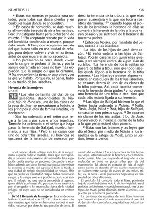 29 Éstas son normas de justicia para us-
tedes, para todos sus descendientes y en
cualquier lugar donde se encuentren.
30 En casos de homicidio, se dará muer-
te al homicida después de oír a los testigos.
Pero un testigo no basta para dictar pena de
muerte. 31 No aceptarán rescate por la vida
del homicida condenado a muerte, porque
debe morir. 32 Tampoco aceptarán rescate
del que buscó asilo en una ciudad de refu-
gio, para dejarle volver a vivir en su tierra,
antes de que muera el sumo sacerdote.
33 No profanarán la tierra donde viven:
con la sangre se profana la tierra, y por la
sangre derramada en tierra no hay más ex-
piación que la sangre del que la derramó.
34 No contaminen la tierra en que viven y en
la que yo habito. Porque yo, el Señor, habi-
to en medio de los israelitas.
Herencia de las mujeres
(27,1-11)
1 Los jefes de familia del clan de los
galaaditas, descendientes de Ma-
quir, hijo de Manasés, uno de los clanes de
la casa de José, se presentaron a Moisés, a
los príncipes y jefes de familia israelita, 2 y
declararon:
–Dios ha ordenado a mi señor que re-
parta la tierra por suerte a los israelitas.
También ha ordenado a mi señor que haga
pasar la herencia de Salfajad, nuestro her-
mano, a sus hijas. 3 Pero si se casan con
uno de otra tribu israelita, su herencia se
sustraerá de la herencia de nuestros pa-
36
dres; la herencia de la tribu a la que ellas
pasen aumentará y la que nos tocó a nos-
otros disminuirá. 4 Y cuando llegue el jubi-
leo de los israelitas, la herencia de ellas se
sumará a la herencia de la tribu a la que ha-
yan pasado y se sustraerá de la herencia de
nuestros padres.
5 Entonces Moisés, por mandato del Se-
ñor, ordenó a los israelitas:
–La tribu de los hijos de José tiene ra-
zón. 6 El Señor ordena a las hijas de Sal-
fajad: Podrán casarse con quien ellas quie-
ran, pero siempre dentro de algún clan de
su tribu. 7 La herencia de los israelitas no
pasará de tribu a tribu, sino que todo israe-
lita queda ligado a la herencia de la tribu
paterna. 8 Las hijas que posean alguna he-
rencia en cualquiera de las tribus israelitas,
se casarán dentro de uno de los clanes de
la tribu paterna. Así, cada israelita conser-
vará la herencia de su padre; 9 y no pasará
una herencia de una tribu a otra, sino que
cada tribu estará ligada a su herencia.
10 Las hijas de Salfajad hicieron lo que el
Señor había ordenado a Moisés, 11 Majlá,
Tirsá, Joglá, Milcá y Noá, hijas de Salfajad,
se casaron con primos suyos. 12 Se casaron
en clanes de los manasitas, tribu de José,
conservando su herencia dentro de la tribu
a la que pertenecía el clan paterno.
13 Éstas son las órdenes y las leyes que
dio el Señor por medio de Moisés a los is-
raelitas en la estepa de Moab, junto al Jor-
dán, frente a Jericó.
Israel conoce desde antiguo esta ley de la sangre:
matar a quien hubiese matado, tarea que correspon-
día al pariente más próximo del asesinado. Esta legis-
lación tardía suaviza un poco esa costumbre y esta-
blece además un juicio formal que podía determinar
la condena a muerte del agresor, o bien su huida a
una ciudad de refugio sin posibilidad de rescate. ¿Por
qué no podía ser rescatado? Porque había derramado
sangre, y la sangre sólo era posible expiarla con san-
gre. El refugio era una gracia concedida al agresor,
quien debía conﬁnarse allí, pero podía ser asesinado
por el vengador si lo encontraba fuera de la ciudad
refugio, en cuyo caso no se consideraba un crimen
(27).
36,1-13 Herencia de las mujeres. Esta ley debe ser
leída en continuidad con 27,1-11, donde estas mis-
mas mujeres, que no tienen hermanos varones ni ma-
ridos, reclaman por derecho una porción de tierra. El
asunto del capítulo 27 es el derecho a recibir heren-
cia; aquí, la transmisión de la herencia en el momen-
to de casarse. Este caso responde al riesgo de la acu-
mulación de tierra en pocas tribus por vía del
matrimonio. Tal abuso es cortado de raíz al exigir
como norma de derecho divino que los matrimonios
se realicen entre parejas de clanes de una misma tri-
bu; así, la tierra u otras posesiones no pasan a ser pro-
piedad de tribus diferentes.
El versículo 13 concluye todo el libro, poniendo
bajo la autoridad divina todo lo dicho y legislado en el
período del desierto, y especialmente aquí, «en las es-
tepas de Moab, junto al Jordán, frente a Jericó», a las
puertas ya de la tierra prometida.
La continuación narrativa de este libro tenemos
que buscarla en Josué, donde se nos relata el paso del
río Jordán y las campañas conquistadoras del país ca-
naneo.
NÚMEROS 35 236
 