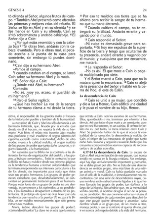 tó ofrenda al Señor, algunos frutos del cam-
po. 4 También Abel presentó como ofrendas
las primeras y mejores crías del rebaño. El
Señor se ﬁjó en Abel y en su ofrenda 5 y se
ﬁjó menos en Caín y su ofrenda. Caín se
irritó sobremanera y andaba cabizbajo. 6 El
Señor dijo a Caín:
–¿Por qué estás resentido y con la cabe-
za baja? 7 Si obras bien, andarás con la ca-
beza levantada. Pero si obras mal, el peca-
do acecha a la puerta de tu casa para
someterte, sin embargo tú puedes domi-
narlo.
8 Caín dijo a su hermano Abel:
–Vamos al campo.
Y cuando estaban en el campo, se lanzó
Caín sobre su hermano Abel y lo mató.
9 El Señor dijo a Caín:
–¿Dónde está Abel, tu hermano?
Contestó:
–No sé, ¿soy yo, acaso, el guardián de
mi hermano?
10 Pero el Señor replicó:
–¿Qué has hecho? La voz de la sangre
de tu hermano clama a mí desde la tierra.
11 Por eso te maldice esa tierra que se ha
abierto para recibir la sangre de tu herma-
no que tu mano derramó.
12 Cuando cultives el campo, no te en-
tregará su fertilidad. Andarás errante y va-
gando por el mundo.
13 Caín respondió al Señor:
–Mi culpa es demasiado grave para so-
portarla. 14 Si hoy me expulsas de la super-
ﬁcie de la tierra y tengo que ocultarme de
tu presencia, andaré errante y vagando por
el mundo; y cualquiera que me encuentre,
me matará.
15 Le respondió el Señor:
–No es así. El que mate a Caín lo paga-
rá multiplicado por siete.
Y el Señor marcó a Caín, para que no lo
matara quien lo encontrara. 16 Caín se alejó
de la presencia del Señor y habitó en la tie-
rra de Nod, al este de Edén.
La descendencia de Caín
17 Caín se unió a su mujer, que concibió
y dio a luz a Henoc. Caín ediﬁcó una ciudad
y le puso el nombre de su hijo, Henoc.
nitiva, el responsable de los grandes males y fracasos
de la historia del pueblo y también de la humanidad.
La narración de Caín y Abel no sólo denuncia a un
hermano fratricida, que, llevado por la envidia que
desata en él el fracaso, no respeta la vida de su her-
mano. Más bien, el relato nos trasmite algo mucho
más profundo y real: establece el origen paterno del
egoísmo ejercido como colectividad; dicho de otro
modo: muestra la calidad maldita, el origen maldito
de los grupos de poder que tanto daño causaron, y si-
guen causando, a la humanidad.
Por supuesto que la Biblia no es contraria a las di-
ferentes formas de organización del pueblo, a los gru-
pos, al trabajo comunitario... Todo lo contrario; lo que
la Biblia rechaza y maldice desde sus primeras páginas
es la tendencia humana a formar colectividades que
terminan anteponiendo sus intereses particulares a los
de los demás, sin importarles para nada que éstos
sean sus propios hermanos. Los grupos de poder ge-
neran estructuras que, desafortunadamente, se con-
vierten en permanente tentación para el ser humano.
Porque estar fuera de un grupo de poder es una des-
ventaja, es pertenecer a los oprimidos, a los perdedo-
res, a los llamados a desaparecer a manos de los po-
tentados. El prototipo de quien se deja llevar por esta
tendencia que «acecha a la puerta» (7) es, para la Bi-
blia, un ser maldito necesariamente, que sólo genera
estructuras malditas.
Ahora, ¿cómo descubrir los grupos de poder?,
¿cómo identiﬁcarlos? La clave no es otra que la misma
que retrata a Caín: son los asesinos de sus hermanos.
Ellos, queriéndolo o no, terminan por eliminar a los
demás. Así que todo el que mate a un semejante, aun-
que no sea físicamente, es un cainita. El centro del re-
lato no es, por tanto, la mera relación entre Caín y
Abel. Se pretende hablar de lo que sí ocupa la cen-
tralidad de la narración: la descendencia maldita de
Caín, el origen de las estructuras de poder que tanto
daño han causado y seguirán causando hasta que los
creyentes comprometidos seamos capaces de recono-
cerlas y de acabar con ellas.
4,17-24 La descendencia de Caín. La escena de
Caín y Abel está en función de este pasaje, casi nunca
tenido en cuenta en la liturgia cristiana. Sin embargo,
aquí hay algo verdaderamente importante y, por tanto,
no se debe pasar por alto. No se trata de una descen-
dencia en sentido propio, sino más bien de una estir-
pe anímica y moral. Caín ya había quedado marcado
con el sello de la maldición, e inmediatamente nos en-
contramos con una serie de descendientes suyos, cu-
yos nombres están estrechamente ligados a lo que he-
mos llamado los grupos de poder, tan dañinos a lo
largo de la historia. Recuérdese que, en la mentalidad
semita oriental, el nombre designa el ser de la perso-
na, su condición. Por eso conviene echar un vistazo al
sentido etimológico de cada nombre para descubrir lo
que este pasaje quiere denunciar y anunciar: cada
nombre señala a un grupo que, de un modo u otro,
maneja poder, y eso es contrario al querer divino, por
ir en contra del respeto debido a la vida del hermano.
GÉNESIS 4 24
 