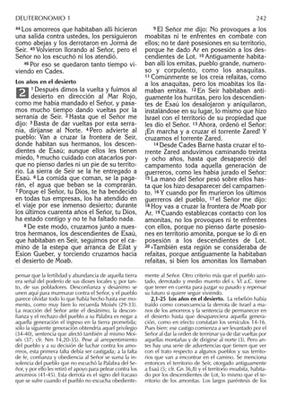 44 Los amorreos que habitaban allí hicieron
una salida contra ustedes, los persiguieron
como abejas y los derrotaron en Jormá de
Seír. 45 Volvieron llorando al Señor, pero el
Señor no los escuchó ni los atendió.
46 Por eso se quedaron tanto tiempo vi-
viendo en Cades.
Los años en el desierto
1 Después dimos la vuelta y fuimos al
desierto en dirección al Mar Rojo,
como me había mandado el Señor, y pasa-
mos mucho tiempo dando vueltas por la
serranía de Seír. 2 Hasta que el Señor me
dijo: 3 Basta de dar vueltas por esta serra-
nía, diríjanse al Norte. 4 Pero advierte al
pueblo: Van a cruzar la frontera de Seír,
donde habitan sus hermanos, los descen-
dientes de Esaú; aunque ellos les tienen
miedo, 5 mucho cuidado con atacarlos por-
que no pienso darles ni un pie de su territo-
rio. La sierra de Seír se la he entregado a
Esaú. 6 La comida que coman, se la paga-
rán, el agua que beban se la comprarán.
7 Porque el Señor, tu Dios, te ha bendecido
en todas tus empresas, los ha atendido en
el viaje por ese inmenso desierto; durante
los últimos cuarenta años el Señor, tu Dios,
ha estado contigo y no te ha faltado nada.
8 De este modo, cruzamos junto a nues-
tros hermanos, los descendientes de Esaú,
que habitaban en Seír, seguimos por el ca-
mino de la estepa que arranca de Eilat y
Esion Gueber, y torciendo cruzamos hacia
el desierto de Moab.
2
9 El Señor me dijo: No provoques a los
moabitas ni te enfrentes en combate con
ellos; no te daré posesiones en su territorio,
porque he dado Ar en posesión a los des-
cendientes de Lot. 10 Antiguamente habita-
ban allí los emitas, pueblo grande, numero-
so y corpulento, como los anaquitas.
11 Comúnmente se los creía refaítas, como
a los anaquitas, pero los moabitas los lla-
maban emitas. 12 En Seír habitaban anti-
guamente los hurritas, pero los descendien-
tes de Esaú los desalojaron y aniquilaron,
instalándose en su lugar, lo mismo que hizo
Israel con el territorio de su propiedad que
les dio el Señor. 13 Ahora, ordenó el Señor:
¡En marcha y a cruzar el torrente Zared! Y
cruzamos el torrente Zared.
14 Desde Cades Barne hasta cruzar el to-
rrente Zared anduvimos caminando treinta
y ocho años, hasta que desapareció del
campamento toda aquella generación de
guerreros, como les había jurado el Señor:
15 La mano del Señor pesó sobre ellos has-
ta que los hizo desaparecer del campamen-
to. 16 Y cuando por ﬁn murieron los últimos
guerreros del pueblo, 17 el Señor me dijo:
18 Hoy vas a cruzar la frontera de Moab por
Ar. 19 Cuando establezcas contacto con los
amonitas, no los provoques ni te enfrentes
con ellos, porque no pienso darte posesio-
nes en territorio amonita, porque se lo di en
posesión a los descendientes de Lot.
20 »También esta región se consideraba de
refaítas, porque antiguamente la habitaban
refaítas, si bien los amonitas los llamaban
pensar que la fertilidad y abundancia de aquella tierra
era señal del poderío de sus dioses locales y, por tan-
to, de sus pobladores. Desconﬁanza y desánimo se
unen aquí para murmurar contra el Señor, y el pueblo
parece olvidar todo lo que había hecho hasta ese mo-
mento, como muy bien lo recuerda Moisés (29-33).
La reacción del Señor ante el desánimo, la descon-
ﬁanza y el rechazo del pueblo a su Palabra es negar a
aquella generación el ingreso en la tierra prometida;
sólo la siguiente generación obtendría aquel privilegio
(34-40), sentencia que afectó también al mismo Moi-
sés (37; cfr. Nm 14,20-35). Pese al arrepentimiento
del pueblo y a su decisión de luchar contra los amo-
rreos, esta primera falta debía ser castigada; a la falta
de fe, conﬁanza y obediencia al Señor se suma la in-
solencia del pueblo que no escuchó la Palabra del Se-
ñor, y por ello les retiró el apoyo para pelear contra los
amorreos (41-45). Esta derrota es el signo del fracaso
que se sufre cuando el pueblo no escucha obediente-
mente al Señor. Otro criterio más que el pueblo azo-
tado, derrotado y medio muerto del s. VI a.C. tiene
que tener en cuenta para juzgar su pasado y repensar
su futuro si quiere seguir viviendo.
2,1-25 Los años en el desierto. La rebelión había
traído como consecuencia la derrota de Israel a ma-
nos de los amorreos y la sentencia de permanecer en
el desierto hasta que desapareciera aquella genera-
ción, como en efecto constatan los versículos 14-16.
Pues bien: ese castigo comienza a ser levantado por el
Señor al dar la orden de terminar ya de dar vueltas por
aquellas montañas y de dirigirse al norte (3). Pero an-
tes hay una serie de advertencias que tienen que ver
con el trato respecto a algunos pueblos y sus territo-
rios que van a encontrar en el camino. Se menciona
entonces el territorio de Seír, otorgado antiguamente
a Esaú (5; cfr. Gn 36,8) y el territorio moabita, habita-
do por los descendientes de Lot, lo mismo que el te-
rritorio de los amonitas. Los largos paréntesis de los
DEUTERONOMIO 1 242
 