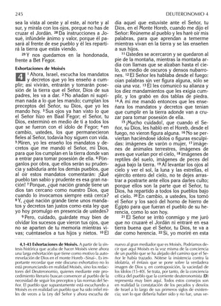 sea la vista al oeste y al este, al norte y al
sur, y mírala con los ojos, porque no has de
cruzar el Jordán. 28 Da instrucciones a Jo-
sué, infúndele ánimo y valor, porque él pa-
sará al frente de ese pueblo y él les reparti-
rá la tierra que estás viendo.
29 Y nos quedamos en la hondonada,
frente a Bet Fegor.
Exhortaciones de Moisés
1 Ahora, Israel, escucha los mandatos
y decretos que yo les enseño a cum-
plir; así vivirán, entrarán y tomarán pose-
sión de la tierra que el Señor, Dios de sus
padres, les va a dar. 2 No añadan ni supri-
man nada a lo que les mando; cumplan los
preceptos del Señor, su Dios, que yo les
mando hoy. 3 Sus ojos ya han visto lo que
el Señor hizo en Baal Fegor; el Señor, tu
Dios, exterminó en medio de ti a todos los
que se fueron con el ídolo de Fegor; 4 en
cambio, ustedes, los que permanecieron
ﬁeles al Señor, todavía hoy siguen con vida.
5 Miren, yo les enseño los mandatos y de-
cretos que me mandó el Señor, mi Dios,
para que los cumplan en la tierra donde van
a entrar para tomar posesión de ella. 6 Pón-
ganlos por obra, que ellos serán su pruden-
cia y sabiduría ante los demás pueblos, que
al oír estos mandatos comentarán: ¡Qué
pueblo tan sabio y prudente es esa gran na-
ción! 7 Porque, ¿qué nación grande tiene un
dios tan cercano como nuestro Dios, que
cuando lo invocamos siempre está cerca?
8 Y, ¿qué nación grande tiene unos manda-
tos y decretos tan justos como esta ley que
yo hoy promulgo en presencia de ustedes?
9 Pero, cuidado, guárdate muy bien de
olvidar los sucesos que vieron tus ojos, que
no se aparten de tu memoria mientras vi-
vas; cuéntaselos a tus hijos y nietos. 10 El
4
día aquel que estuviste ante el Señor, tu
Dios, en el Monte Horeb, cuando me dijo el
Señor: Reúneme al pueblo y les haré oír mis
palabras, para que aprendan a temerme
mientras vivan en la tierra y se las enseñen
a sus hijos.
11 Ustedes se acercaron y se quedaron al
pie de la montaña, mientras la montaña ar-
día con llamas que se alzaban hasta el cie-
lo, en medio de oscuros y densos nubarro-
nes. 12 El Señor les hablaba desde el fuego:
oían palabras sin ver ﬁgura alguna, sólo se
oía una voz. 13 Él les comunicó su alianza y
los diez mandamientos que les exigía cum-
plir, y los grabó en dos tablas de piedra.
14 A mí me mandó entonces que les ense-
ñara los mandatos y decretos que tenían
que cumplir en la tierra adonde van a cru-
zar para tomar posesión de ella.
15 ¡Mucho cuidado!, que cuando el Se-
ñor, su Dios, les habló en el Horeb, desde el
fuego, no vieron ﬁgura alguna. 16 No se per-
viertan haciéndose ídolos o ﬁguras esculpi-
das: imágenes de varón o mujer, 17 imáge-
nes de animales terrestres, imágenes de
aves que vuelan por el cielo, 18 imágenes de
reptiles del suelo, imágenes de peces del
agua bajo la tierra. 19 Al levantar los ojos al
cielo y ver el sol, la luna y las estrellas, el
ejército entero del cielo, no te dejes arras-
trar a postrarte ante ellos para darles culto;
porque ellos son la parte que el Señor, tu
Dios, ha repartido a todos los pueblos bajo
el cielo. 20 En cambio, a ustedes, los tomó
el Señor y los sacó del horno de hierro de
Egipto para que fueran el pueblo de su he-
rencia, como lo son hoy.
21 El Señor se irritó conmigo y me juró
que no cruzaré el Jordán ni entraré en esa
tierra buena que el Señor, tu Dios, te va a
dar como herencia. 22 Sí, yo moriré en esta
4,1-43 Exhortaciones de Moisés. A partir de la sín-
tesis histórica que acaba de hacer Moisés viene ahora
una larga exhortación que tiene como motivo la auto-
rrevelación de Dios en el monte Horeb –Sinaí–. Es im-
portante recordar que este discurso exhortativo no lo
está pronunciando en realidad Moisés, sino los redac-
tores del Deuteronomio, quienes mediante este pro-
cedimiento literario buscan convencer al pueblo de la
necesidad de seguir los preceptos y las normas del Se-
ñor. El pueblo que supuestamente está escuchando a
Moisés es en realidad un pueblo que ha sido inﬁel mi-
les de veces a la Ley del Señor y ahora escucha de
nuevo al gran mediador que es Moisés. Podríamos de-
cir que aquí Moisés es la voz misma de la conciencia
de un pueblo que se ha alejado del camino que el Se-
ñor le había trazado. Nótese la insistencia contra la
idolatría, el énfasis que se pone sobre la verdadera
imagen de Dios y, en contraposición, la vaciedad de
los ídolos (15-40). Se trata, por tanto, de la conciencia
crítica del pueblo que la corriente deuteronomista (D)
representa muy bien aquí. Todos estos consejos son
en realidad la constatación de los pecados y desvíos
de Israel a lo largo de sus primeros siglos de existen-
cia; son lo que debería haber sido y no fue, unas ve-
245 DEUTERONOMIO 4
 