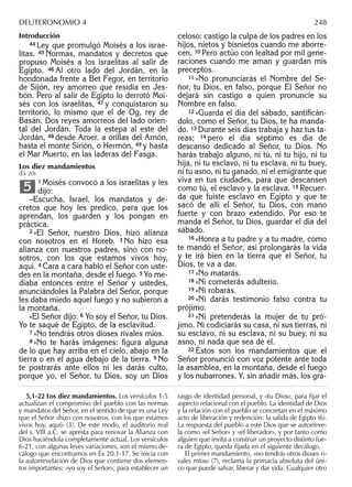 Introducción
44 Ley que promulgó Moisés a los israe-
litas. 45 Normas, mandatos y decretos que
propuso Moisés a los israelitas al salir de
Egipto. 46 Al otro lado del Jordán, en la
hondonada frente a Bet Fegor, en territorio
de Sijón, rey amorreo que residía en Jes-
bón. Pero al salir de Egipto lo derrotó Moi-
sés con los israelitas, 47 y conquistaron su
territorio, lo mismo que el de Og, rey de
Basán. Dos reyes amorreos del lado orien-
tal del Jordán. Toda la estepa al este del
Jordán, 48 desde Aroer, a orillas del Arnón,
hasta el monte Sirión, o Hermón, 49 y hasta
el Mar Muerto, en las laderas del Fasga.
Los diez mandamientos
(Éx 20)
1 Moisés convocó a los israelitas y les
dijo:
–Escucha, Israel, los mandatos y de-
cretos que hoy les predico, para que los
aprendan, los guarden y los pongan en
práctica.
2 »El Señor, nuestro Dios, hizo alianza
con nosotros en el Horeb. 3 No hizo esa
alianza con nuestros padres, sino con no-
sotros, con los que estamos vivos hoy,
aquí. 4 Cara a cara habló el Señor con uste-
des en la montaña, desde el fuego. 5 Yo me-
diaba entonces entre el Señor y ustedes,
anunciándoles la Palabra del Señor, porque
les daba miedo aquel fuego y no subieron a
la montaña.
»El Señor dijo: 6 Yo soy el Señor, tu Dios.
Yo te saqué de Egipto, de la esclavitud.
7 »No tendrás otros dioses rivales míos.
8 »No te harás imágenes: ﬁgura alguna
de lo que hay arriba en el cielo, abajo en la
tierra o en el agua debajo de la tierra. 9 No
te postrarás ante ellos ni les darás culto,
porque yo, el Señor, tu Dios, soy un Dios
5
celoso: castigo la culpa de los padres en los
hijos, nietos y bisnietos cuando me aborre-
cen. 10 Pero actúo con lealtad por mil gene-
raciones cuando me aman y guardan mis
preceptos.
11 »No pronunciarás el Nombre del Se-
ñor, tu Dios, en falso, porque El Señor no
dejará sin castigo a quien pronuncie su
Nombre en falso.
12 »Guarda el día del sábado, santiﬁcán-
dolo, como el Señor, tu Dios, te ha manda-
do. 13 Durante seis días trabaja y haz tus ta-
reas; 14 pero el día séptimo es día de
descanso dedicado al Señor, tu Dios. No
harás trabajo alguno, ni tú, ni tu hijo, ni tu
hija, ni tu esclavo, ni tu esclava, ni tu buey,
ni tu asno, ni tu ganado, ni el emigrante que
viva en tus ciudades, para que descansen
como tú, el esclavo y la esclava. 15 Recuer-
da que fuiste esclavo en Egipto y que te
sacó de allí el Señor, tu Dios, con mano
fuerte y con brazo extendido. Por eso te
manda el Señor, tu Dios, guardar el día del
sábado.
16 »Honra a tu padre y a tu madre, como
te mandó el Señor; así prolongarás la vida
y te irá bien en la tierra que el Señor, tu
Dios, te va a dar.
17 »No matarás.
18 »Ni cometerás adulterio.
19 »Ni robarás.
20 »Ni darás testimonio falso contra tu
prójimo.
21 »Ni pretenderás la mujer de tu pró-
jimo. Ni codiciarás su casa, ni sus tierras, ni
su esclavo, ni su esclava, ni su buey, ni su
asno, ni nada que sea de él.
22 Éstos son los mandamientos que el
Señor pronunció con voz potente ante toda
la asamblea, en la montaña, desde el fuego
y los nubarrones. Y, sin añadir más, los gra-
5,1-22 Los diez mandamientos. Los versículos 1-5
actualizan el compromiso del pueblo con las normas
y mandatos del Señor, en el sentido de que es una Ley
que el Señor «hizo con nosotros, con los que estamos
vivos hoy, aquí» (3). De este modo, el auditorio real
del s. VIII a.C. se apresta para renovar la Alianza con
Dios haciéndola completamente actual. Los versículos
6-21, con algunas leves variaciones, son el mismo de-
cálogo que encontramos en Éx 20,1-17. Se inicia con
la autorrevelación de Dios que contiene dos elemen-
tos importantes: «yo soy el Señor», para establecer un
rasgo de identidad personal, y «tu Dios», para ﬁjar el
aspecto relacional con el pueblo. La identidad de Dios
y la relación con el pueblo se concretan en el máximo
acto de liberación y redención: la salida de Egipto (6).
La respuesta del pueblo a este Dios que se autorreve-
la como «el Señor» y «el liberador», y por tanto como
alguien que invita a construir un proyecto distinto fue-
ra de Egipto, queda ﬁjada en el siguiente decálogo.
El primer mandamiento, «no tendrás otros dioses ri-
vales míos» (7), reclama la primacía absoluta del úni-
co que puede salvar, liberar y dar vida. Cualquier otro
DEUTERONOMIO 4 248
 