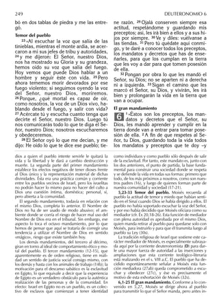 bó en dos tablas de piedra y me las entre-
gó.
Temor del pueblo
23 »Al escuchar la voz que salía de las
tinieblas, mientras el monte ardía, se acer-
caron a mí sus jefes de tribu y autoridades,
24 y me dijeron: El Señor, nuestro Dios,
nos ha mostrado su Gloria y su grandeza,
hemos oído su voz que salía del fuego.
Hoy vemos que puede Dios hablar a un
hombre y seguir éste con vida. 25 Pero
ahora tememos morir devorados por ese
fuego violento; si seguimos oyendo la voz
del Señor, nuestro Dios, moriremos.
26 Porque, ¿qué mortal es capaz de oír,
como nosotros, la voz de un Dios vivo, ha-
blando desde el fuego, y salir con vida?
27 Acércate tú y escucha cuanto tenga que
decirte el Señor, nuestro Dios. Luego tú
nos comunicarás todo lo que te diga el Se-
ñor, nuestro Dios; nosotros escucharemos
y obedeceremos.
28 El Señor oyó lo que me decían, y me
dijo: He oído lo que te dice ese pueblo; tie-
ne razón. 29 Ojalá conserven siempre esa
actitud, respetándome y guardando mis
preceptos; así, les irá bien a ellos y a sus hi-
jos por siempre. 30 Ve y diles: vuélvanse a
las tiendas. 31 Pero tú quédate aquí conmi-
go, y te daré a conocer todos los preceptos,
los mandatos y decretos que has de ense-
ñarles, para que los cumplan en la tierra
que les voy a dar para que tomen posesión
de ella.
32 Pongan por obra lo que les mandó el
Señor, su Dios; no se aparten ni a derecha
ni a izquierda. 33 Sigan el camino que les
marcó el Señor, su Dios, y vivirán, les irá
bien y prolongarán la vida en la tierra que
van a ocupar.
El gran mandamiento
1 »Éstos son los preceptos, los man-
datos y decretos que el Señor, su
Dios, les mandó aprender y cumplir en la
tierra donde van a entrar para tomar pose-
sión de ella. 2 A ﬁn de que respetes al Se-
ñor, tu Dios, guardando toda la vida todos
los mandatos y preceptos que te doy –y
6
dios a quien el pueblo intente servirle le quitará la
vida y la libertad y le dará a cambio destrucción y
muerte. La segunda parte del primer mandamiento
establece los efectos negativos de tener dioses frente
al Dios único y la representación material de dichas
divinidades. Ésta era una práctica común y corriente
entre los pueblos vecinos de Israel, pero los israelitas
no podrán hacer lo mismo para no hacer del culto a
Dios una cuestión íntima, doméstica; personal, sí,
pero abierta a la comunidad.
El segundo mandamiento, todavía en relación con
el mismo Dios, completa lo anterior. El Nombre de
Dios no ha de ser usado de modo abusivo; el am-
biente donde se corría el riesgo de hacer mal uso del
Nombre de Dios era en el tribunal. Sin embargo, ese
aspecto lo toca el octavo mandamiento, por lo que
hemos de pensar que aquí se trataría de corregir una
tendencia a utilizar el Nombre de Dios en sentido
«mágico», riesgo que existe también hoy.
Los demás mandamientos, del tercero al décimo,
giran en torno al ideal de comportamiento ético y mo-
ral del pueblo. El tercer mandamiento (12-15), que
aparentemente es de orden religioso, tiene en reali-
dad un sentido de justicia social consigo mismo, con
los demás y hasta con los animales de trabajo (14b); la
motivación para el descanso sabático es la esclavitud
en Egipto, lo que equivale a decir que la experiencia
de Egipto es un verdadero obstáculo para la auténtica
realización de las personas y de la comunidad. En
efecto: Israel en Egipto no es un pueblo, es un colec-
tivo de esclavos que comienzan a tener identidad
como individuos y como pueblo sólo después de salir
de la esclavitud. Por tanto, este mandato es, junto con
los dos anteriores, el punto de partida, la base funda-
mental para construir una sociedad donde se respeta
y se deﬁende la vida en todas sus formas: primero que
todo, de los más próximos a nosotros, como son nues-
tros padres (16), y luego de quienes forman parte de
nuestra comunidad y sociedad (17-21).
5,23-33 Temor del pueblo. Moisés recuerda al
pueblo la actitud de temor y miedo que habían senti-
do en el Sinaí cuando Dios se había dirigido a ellos. El
pueblo no había soportado escuchar la voz del Señor,
y por eso había decidido que Moisés oﬁciara como su
mediador (cfr. Éx 20,18-26). Esta función de mediador
con plena autoridad es aprobada por el mismo Dios,
quien manda retirar al pueblo para quedarse solo con
Moisés, para instruirlo y para que él transmita luego al
pueblo su Ley (30s).
La tradición religiosa de Israel que sostiene este ca-
rácter mediador de Moisés, es especialmente subraya-
da aquí por la corriente deuteronomista (D) para dar-
le una mayor fuerza de autoridad a las inserciones y
ampliaciones que esta corriente teológico-literaria
está realizando en el s. VIII a.C. El pueblo que ha de-
cidido espontáneamente señalar a Moisés esta fun-
ción mediadora (27ab) queda comprometido a escu-
char y obedecer (27c), y ése es precisamente el
motivo de esta exhortación de Moisés (32s).
6,1-25 El gran mandamiento. Conforme a lo con-
venido en 5,27, Moisés se dirige ahora al pueblo
para transmitir lo que el Señor manda, pero antes in-
249 DEUTERONOMIO 6
 