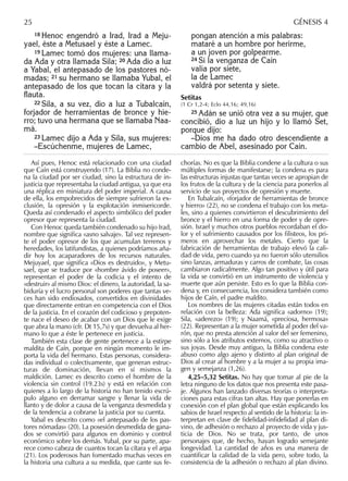 18 Henoc engendró a Irad, Irad a Meju-
yael, éste a Metusael y éste a Lamec.
19 Lamec tomó dos mujeres: una llama-
da Ada y otra llamada Sila; 20 Ada dio a luz
a Yabal, el antepasado de los pastores nó-
madas; 21 su hermano se llamaba Yubal, el
antepasado de los que tocan la cítara y la
ﬂauta.
22 Sila, a su vez, dio a luz a Tubalcaín,
forjador de herramientas de bronce y hie-
rro; tuvo una hermana que se llamaba Naa-
má.
23 Lamec dijo a Ada y Sila, sus mujeres:
–Escúchenme, mujeres de Lamec,
pongan atención a mis palabras:
mataré a un hombre por herirme,
a un joven por golpearme.
24 Si la venganza de Caín
valía por siete,
la de Lamec
valdrá por setenta y siete.
Setitas
(1 Cr 1,2-4; Eclo 44,16; 49,16)
25 Adán se unió otra vez a su mujer, que
concibió, dio a luz un hijo y lo llamó Set,
porque dijo:
–Dios me ha dado otro descendiente a
cambio de Abel, asesinado por Caín.
Así pues, Henoc está relacionado con una ciudad
que Caín está construyendo (17). La Biblia no conde-
na la ciudad por ser ciudad, sino la estructura de in-
justicia que representaba la ciudad antigua, ya que era
una réplica en miniatura del poder imperial. A causa
de ella, los empobrecidos de siempre sufrieron la ex-
clusión, la opresión y la explotación inmisericorde.
Queda así condenado el aspecto simbólico del poder
opresor que representa la ciudad.
Con Henoc queda también condenado su hijo Irad,
nombre que signiﬁca «asno salvaje». Tal vez represen-
te el poder opresor de los que acumulan terrenos y
heredades, los latifundistas, a quienes podríamos aña-
dir hoy los acaparadores de los recursos naturales.
Mejuyael, que signiﬁca «Dios es destruido», y Metu-
sael, que se traduce por «hombre ávido de poseer»,
representan el poder de la codicia y el intento de
«destruir» al mismo Dios: el dinero, la autoridad, la sa-
biduría y el lucro personal son poderes que tantas ve-
ces han sido endiosados, convertidos en divinidades
que directamente entran en competencia con el Dios
de la justicia. En el corazón del codicioso y prepoten-
te nace el deseo de acabar con un Dios que le exige
que abra la mano (cfr. Dt 15,7s) y que devuelva al her-
mano lo que a éste le pertenece en justicia.
También esta clase de gente pertenece a la estirpe
maldita de Caín, porque en ningún momento le im-
porta la vida del hermano. Estas personas, considera-
das individual o colectivamente, que generan estruc-
turas de dominación, llevan en sí mismos la
maldición. Lamec es descrito como el hombre de la
violencia sin control (19.23s) y está en relación con
quienes a lo largo de la historia no han tenido escrú-
pulo alguno en derramar sangre y llenar la vida de
llanto y de dolor a causa de la venganza desmedida y
de la tendencia a cobrarse la justicia por su cuenta.
Yabal es descrito como «el antepasado de los pas-
tores nómadas» (20). La posesión desmedida de gana-
dos se convirtió para algunos en dominio y control
económico sobre los demás. Yubal, por su parte, apa-
rece como cabeza de cuantos tocan la cítara y el arpa
(21). Los poderosos han fomentado muchas veces en
la historia una cultura a su medida, que cante sus fe-
chorías. No es que la Biblia condene a la cultura o sus
múltiples formas de manifestarse; la condena es para
las estructuras injustas que tantas veces se apropian de
los frutos de la cultura y de la ciencia para ponerlos al
servicio de sus proyectos de opresión y muerte.
En Tubalcaín, «forjador de herramientas de bronce
y hierro» (22), no se condena el trabajo con los meta-
les, sino a quienes convirtieron el descubrimiento del
bronce y el hierro en una forma de poder y de opre-
sión. Israel y muchos otros pueblos recordaban el do-
lor y el sufrimiento causados por los ﬁlisteos, los pri-
meros en aprovechar los metales. Cierto que la
fabricación de herramientas de trabajo elevó la cali-
dad de vida, pero cuando ya no fueron sólo utensilios
sino lanzas, armaduras y carros de combate, las cosas
cambiaron radicalmente. Algo tan positivo y útil para
la vida se convirtió en un instrumento de violencia y
muerte que aún persiste. Esto es lo que la Biblia con-
dena y, en consecuencia, los considera también como
hijos de Caín, el padre maldito.
Los nombres de las mujeres citadas están todos en
relación con la belleza: Ada signiﬁca «adorno» (19);
Sila, «aderezo» (19); y Naamá, «preciosa, hermosa»
(22). Representan a la mujer sometida al poder del va-
rón, que no presta atención al valor del ser femenino,
sino sólo a los atributos externos, como su atractivo o
sus joyas. Desde muy antiguo, la Biblia condena este
abuso como algo ajeno y distinto al plan original de
Dios al crear al hombre y a la mujer a su propia ima-
gen y semejanza (1,26).
4,25–5,32 Setitas. No hay que tomar al pie de la
letra ninguno de los datos que nos presenta este pasa-
je. Algunos han lanzado diversas teorías o interpreta-
ciones para estas cifras tan altas. Hay que ponerlas en
conexión con el plan global que están explicando los
sabios de Israel respecto al sentido de la historia: la in-
terpretan en clave de ﬁdelidad-inﬁdelidad al plan di-
vino, de adhesión o rechazo al proyecto de vida y jus-
ticia de Dios. No se trata, por tanto, de unos
personajes que, de hecho, hayan logrado semejante
longevidad. La cantidad de años es una manera de
cuantiﬁcar la calidad de la vida pero, sobre todo, la
consistencia de la adhesión o rechazo al plan divino.
25 GÉNESIS 4
 