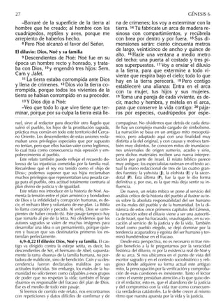 –Borraré de la superﬁcie de la tierra al
hombre que he creado; al hombre con los
cuadrúpedos, reptiles y aves, porque me
arrepiento de haberlos hecho.
8 Pero Noé alcanzó el favor del Señor.
El diluvio: Dios, Noé y su familia
9 Descendientes de Noé: Noé fue en su
época un hombre recto y honrado, y trata-
ba con Dios, 10 y engendró tres hijos: Sem,
Cam y Jafet.
11 La tierra estaba corrompida ante Dios
y llena de crímenes. 12 Dios vio la tierra co-
rrompida, porque todos los vivientes de la
tierra se habían corrompido en su proceder.
13 Y Dios dijo a Noé:
–Veo que todo lo que vive tiene que ter-
minar, porque por su culpa la tierra está lle-
na de crímenes; los voy a exterminar con la
tierra. 14 Tú fabrícate un arca de madera re-
sinosa con compartimientos, y recúbrela
con brea por dentro y por fuera. 15 Sus di-
mensiones serán: ciento cincuenta metros
de largo, veinticinco de ancho y quince de
alto. 16 Hazle una ventana a medio metro
del techo; una puerta al costado y tres pi-
sos superpuestos. 17 Voy a enviar el diluvio
a la tierra, para que extermine a todo vi-
viente que respira bajo el cielo; todo lo que
hay en la tierra perecerá. 18 Pero contigo
estableceré una alianza: Entra en el arca
con tu mujer, tus hijos y sus mujeres.
19 Toma una pareja de cada viviente, es de-
cir, macho y hembra, y métela en el arca,
para que conserve la vida contigo: 20 pája-
ros por especies, cuadrúpedos por espe-
rael, sirve al redactor para describir otro ﬂagelo que
sufrió el pueblo, los hijos de la prostitución sagrada,
práctica muy común en todo este territorio del Cerca-
no Oriente. Los descendientes de estas uniones recla-
maban unos privilegios especiales que por supuesto
no tenían, pero que ellos hacían valer como legítimos,
lo cual traía como consecuencia más opresión y em-
pobrecimiento al pueblo.
Este relato también puede reﬂejar el recuerdo do-
loroso de las injusticias cometidas por la familia real.
Recuérdese que el rey era tenido como el «hijo de
Dios»; podemos suponer que sus hijos reclamaban
muchos privilegios que representaban una pesada car-
ga para el pueblo, otra actitud totalmente contraria al
plan divino de justicia y de igualdad.
Este relato nos introduce en la historia de Noé. Au-
menta la tensión entre el plan armónico y bondadoso
de Dios y la inﬁdelidad y corrupción humanas, es de-
cir, el rechazo libre y voluntario de ese plan. La Biblia
lo llama corrupción y pecado. Al verlo, Dios se «arre-
piente» de haber creado (6). Este pasaje tampoco hay
que tomarlo al pie de la letra. No olvidemos que los
autores sagrados se valen de muchas imágenes para
desarrollar una idea o un pensamiento, porque quie-
ren y buscan que sus destinatarios primeros los en-
tiendan perfectamente.
6,9–8,22 El diluvio: Dios, Noé y su familia. El cas-
tigo va dirigido contra la estirpe setita, es decir, los
descendientes de Set, el hermano de Abel, supuesta-
mente la rama «buena» de la familia humana, no por-
tadora de maldición, sino de bendición. Caín y su des-
cendencia fueron declarados malditos por sus
actitudes fratricidas. Sin embargo, los males de la hu-
manidad no sólo tienen como culpables a esos grupos
de poder que no respetan la vida; también el linaje
«bueno» es responsable del fracaso del plan de Dios.
Ése es el meollo de todo este pasaje.
Si leemos de corrido este relato, nos encontramos
con repeticiones y datos difíciles de confirmar y de
compaginar. No olvidemos que detrás de cada deta-
lle hay un complejo mundo cargado de simbolismo.
La narración se basa en un antiguo mito mesopotá-
mico, pero adaptado aquí con una finalidad muy
distinta a la del original, y con causas y motivos tam-
bién muy distintos. Se conocen mitos de inundacio-
nes universales de origen sumerio, acadio y sirio,
pero dichos materiales reciben una nueva interpre-
tación por parte de Israel. El relato bíblico parece
muy antiguo; los especialistas rastrean en el texto ac-
tual la mano redaccional de tres de las cuatro gran-
des fuentes: la yahvista (J), la elohista (E) y la sacer-
dotal (P). Ésta última (P), fue la que le dio forma
definitiva y, por eso, es la que más deja sentir su in-
fluencia.
De nuevo, un relato mítico se pone al servicio del
análisis crítico de la historia del pueblo al ilustrar su te-
sis sobre la absoluta responsabilidad del ser humano
en los males del pueblo y de la humanidad. En la di-
námica de estos once primeros capítulos del Génesis,
la narración sobre el diluvio viene a ser una autocríti-
ca de Israel, que ha fracasado, «naufragado», en su vo-
cación al servicio de la justicia y de la vida. También
Israel como pueblo elegido, se dejó dominar por la
tendencia acaparadora y egoísta del ser humano y ter-
minó hundiéndose en el fracaso.
Desde esta perspectiva, no es necesario ni trae nin-
gún beneﬁcio a la fe preguntarnos por la veracidad
histórica del diluvio, ni por la existencia real de Noé y
de su arca. Si nos ubicamos en el punto de vista del
escritor sagrado y en el contexto sociohistórico y reli-
gioso donde adquiere su forma actual este antiguo
mito, la preocupación por la veriﬁcación y comproba-
ción de esas cuestiones es inexistente. Tanto el lector
como el oyente prestaban atención a lo que quiso de-
cir el redactor, esto es, que el abandono de la justicia
y del compromiso con la vida trae como consecuen-
cia verdaderas catástrofes. La fe debe crecer al mismo
ritmo que nuestra apuesta por la vida y la justicia.
27 GÉNESIS 6
 