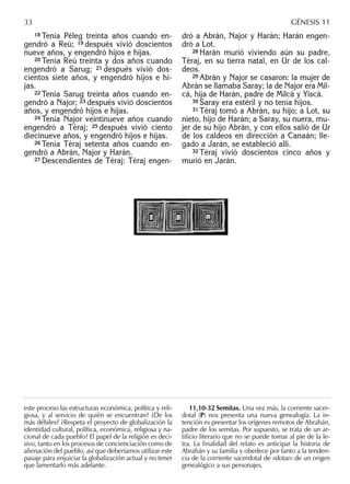 18 Tenía Péleg treinta años cuando en-
gendró a Reú; 19 después vivió doscientos
nueve años, y engendró hijos e hijas.
20 Tenía Reú treinta y dos años cuando
engendró a Sarug; 21 después vivió dos-
cientos siete años, y engendró hijos e hi-
jas.
22 Tenía Sarug treinta años cuando en-
gendró a Najor; 23 después vivió doscientos
años, y engendró hijos e hijas.
24 Tenía Najor veintinueve años cuando
engendró a Téraj; 25 después vivió ciento
diecinueve años, y engendró hijos e hijas.
26 Tenía Téraj setenta años cuando en-
gendró a Abrán, Najor y Harán.
27 Descendientes de Téraj: Téraj engen-
dró a Abrán, Najor y Harán; Harán engen-
dró a Lot.
28 Harán murió viviendo aún su padre,
Téraj, en su tierra natal, en Ur de los cal-
deos.
29 Abrán y Najor se casaron: la mujer de
Abrán se llamaba Saray; la de Najor era Mil-
cá, hija de Harán, padre de Milcá y Yiscá.
30 Saray era estéril y no tenía hijos.
31 Téraj tomó a Abrán, su hijo; a Lot, su
nieto, hijo de Harán; a Saray, su nuera, mu-
jer de su hijo Abrán, y con ellos salió de Ur
de los caldeos en dirección a Canaán; lle-
gado a Jarán, se estableció allí.
32 Téraj vivió doscientos cinco años y
murió en Jarán.
este proceso las estructuras económica, política y reli-
giosa, y al servicio de quién se encuentran? ¿De los
más débiles? ¿Respeta el proyecto de globalización la
identidad cultural, política, económica, religiosa y na-
cional de cada pueblo? El papel de la religión es deci-
sivo, tanto en los procesos de concienciación como de
alienación del pueblo, así que deberíamos utilizar este
pasaje para enjuiciar la globalización actual y no tener
que lamentarlo más adelante.
11,10-32 Semitas. Una vez más, la corriente sacer-
dotal (P) nos presenta una nueva genealogía. La in-
tención es presentar los orígenes remotos de Abrahán,
padre de los semitas. Por supuesto, se trata de un ar-
tiﬁcio literario que no se puede tomar al pie de la le-
tra. La ﬁnalidad del relato es anticipar la historia de
Abrahán y su familia y obedece por tanto a la tenden-
cia de la corriente sacerdotal de «dotar» de un origen
genealógico a sus personajes.
33 GÉNESIS 11
 