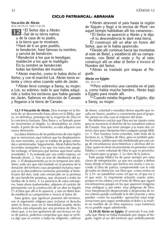 CICLO PATRIARCAL: ABRAHÁN
6 Abrán atravesó el país hasta la región
de Siquén y llegó a la encina de Moré –en
aquel tiempo habitaban allí los cananeos–.
7 El Señor se apareció a Abrán y le dijo:
–A tu descendencia le daré esta tierra.
Él construyó allí un altar en honor del
Señor, que se le había aparecido.
8 Desde allí continuó hacia las montañas
al este de Betel, y estableció allí su campa-
mento, con Betel al oeste y Ay al este;
construyó allí un altar al Señor e invocó el
Nombre del Señor.
9 Abrán se trasladó por etapas al Ne-
gueb.
Abrán en Egipto
(20; 26,1-11)
10 Pero sobrevino una carestía en el país
y, como había mucha hambre, Abrán bajó
a Egipto para residir allí.
11 Cuando estaba llegando a Egipto, dijo
a Saray, su mujer:
12,1-9 Vocación de Abrán. Dios irrumpe en la his-
toria de un desconocido hasta ahora en la Biblia, que
es, en deﬁnitiva, prototipo de la irrupción de Dios en
la conciencia humana. Dios llama y su llamado pone
en movimiento al elegido. Lo desestabiliza en cierto
modo. A partir de ese momento, su vida adquiere una
nueva dimensión.
Los datos históricos de las poblaciones de esta región
que se mencionan aquí indican que los desplazamien-
tos eran normales, ya que se trataba de grupos nóma-
das o seminómadas. Seguramente, Abrán habría hecho
recorridos semejantes a los que nos narra este pasaje.
Sin embargo, el itinerario que leemos aquí tiene varias
novedades: 1. Es realizado por una orden expresa, un
llamado divino. 2. Hay un acto de obediencia del su-
jeto. 3. El desplazamiento ya no es temporal sino deﬁ-
nitivo, toda vez que está fundado en la promesa de la
donación del territorio cuya propiedad exclusiva repo-
sará en la descendencia numerosa prometida al bene-
ﬁciario del don; todo esto enmarcado en la promesa
de una bendición perpetua, que alcanzará a todas las
familias de la tierra. 4. La presencia de estos extranje-
ros, hasta ahora trashumantes, adquiere el carácter de
permanente con la construcción de un altar en Siquén
(7) al Dios que allí se le apareció, y otro en Betel don-
de estableció su campamento e invocó al Señor (8).
Estos gestos, que signiﬁcan posesión del territorio,
son el argumento religioso para reclamar el derecho
sobre la tierra, pues en la mentalidad israelita dicho
derecho está amparado por una promesa de Dios. Es
obvio que, si no nos apartamos de una lectura en cla-
ve de justicia, podemos comprobar que aquí se veriﬁ-
ca algo que es común a todas las religiones: caliﬁcan
de deseo, voluntad o mandato divino aquello que re-
sulta ser bueno, positivo o conveniente para el grupo.
No piensa en otra cosa el redactor del texto.
No debemos concluir que Dios sea tan injusto como
para no reconocer el derecho de los moradores nativos
de Canaán. Hay que tener siempre a la mano dos cri-
terios clave para interpretar bien cualquier pasaje bíbli-
co: 1. Para nosotros como creyentes, todo texto de la
Escritura es, sí, Palabra de Dios; pero es también pala-
bra humana, palabra que está mediatizada por una car-
ga de circunstancias socio-históricas y afectivas del es-
critor, quien no tiene inconveniente en presentar como
Palabra o como voluntad de Dios lo que es provecho-
so y bueno para su grupo. 2. La clave de la justicia.
Todo pasaje bíblico ha de pasar siempre por estas
claves de interpretación, ya que nos ayudan a deﬁnir
hasta dónde el texto que leemos nos revela o nos es-
conde al Dios de justicia, comprometido con la vida
de todos sin distinción, ese Dios que –como vemos en
Éx 3,14– se autodeﬁne como «el que es, el que era y
el que será». Es importante aclararlo cuanto antes,
porque en los relatos y en el resto de libros que siguen
encontraremos pasajes en los que aparecen imágenes
muy ambiguas y, por tanto, muy peligrosas de Dios.
Una interpretación desprevenida o desprovista de es-
tos criterios puede confundir la fe del creyente y otros
pueden –como ha sucedido– aprovechar estas tergi-
versaciones para seguir sembrando el dolor y la muer-
te en nombre de un Dios equívoco, cuya existencia
no es posible seguir admitiendo.
12,10-20 Abrán en Egipto. El versículo 9 nos indi-
caba que Abrán se había trasladado por etapas al Ne-
gueb, región al sur del territorio que simbólicamente
35 GÉNESIS 12
Vocación de Abrán
(Eclo 44,19-21; Heb 11,8-10)
1 El Señor dijo a Abrán:
–Sal de tu tierra nativa
y de la casa de tu padre,
a la tierra que te mostraré.
2 Haré de ti un gran pueblo,
te bendeciré, haré famoso tu nombre,
y servirá de bendición.
3 Bendeciré a los que te bendigan,
maldeciré a los que te maldigan.
En tu nombre se bendecirán
todas las familias del mundo.
4 Abrán marchó, como le había dicho el
Señor, y con él marchó Lot. Abrán tenía se-
tenta y cinco años cuando salió de Jarán.
5 Abrán llevó consigo a Saray, su mujer;
a Lot, su sobrino; todo lo que había adqui-
rido y todos los esclavos que había ganado
en Jarán. Salieron en dirección de Canaán
y llegaron a la tierra de Canaán.
12
 