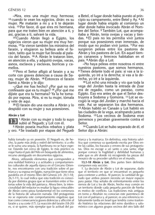 –Mira, eres una mujer muy hermosa;
12 cuando te vean los egipcios, dirán: es su
mujer. Me matarán a mí y a ti te dejarán
viva. 13 Por favor, di que eres mi hermana,
para que me traten bien en atención a ti, y
así, gracias a ti, salvaré la vida.
14 Cuando Abrán llegó a Egipto, los
egipcios vieron que su mujer era muy her-
mosa, 15 la vieron también los ministros del
faraón, y elogiaron su belleza ante el fa-
raón, tanto que la mujer fue llevada al pala-
cio del faraón. 16 A Abrán le trataron bien,
en atención a ella, y adquirió ovejas, vacas,
asnos, esclavos y esclavas, borricas y ca-
mellos.
17 Pero el Señor aﬂigió al faraón y a su
corte con graves dolencias a causa de Sa-
ray, mujer de Abrán. 18 Entonces el faraón
llamó a Abrán y le dijo:
–¿Qué me has hecho? ¿Por qué no me
confesaste que es tu mujer? 19 ¿Por qué me
dijiste que era tu hermana? Ya la he toma-
do por esposa. Mira, si es tu mujer, tómala
y vete de aquí.
20 El faraón dio una escolta a Abrán y lo
despidió con su mujer y sus posesiones.
Abrán y Lot
1 Abrán con su mujer y todo lo suyo
subió al Negueb; y Lot con él.
2 Abrán poseía muchos rebaños y plata
y oro. 3 Se trasladó por etapas del Negueb
13
a Betel, el lugar donde había puesto al prin-
cipio su campamento, entre Betel y Ay. 4 Al
lugar donde había erigido al comienzo un
altar donde había invocado Abrán el Nom-
bre del Señor. 5 También Lot, que acompa-
ñaba a Abrán, tenía ovejas y vacas y tien-
das. 6 El país no les permitía vivir juntos
porque sus posesiones eran inmensas, de
modo que no podían vivir juntos. 7 Por eso
surgieron peleas entre los pastores de
Abrán y los pastores de Lot. En aquel tiem-
po cananeos y fereceos habitaban en el
país. 8 Abrán dijo a Lot:
–No haya peleas entre nosotros ni entre
nuestros pastores, que somos hermanos.
9 Tienes delante todo el país: si vas a la iz-
quierda, yo iré a la derecha; si vas a la de-
recha, yo iré a la izquierda.
10 Lot echó una mirada y vio que toda la
vega del Jordán hasta la entrada de Zoar
era de regadío, como un paraíso, como
Egipto. Eso era antes de que el Señor des-
truyera a Sodoma y Gomorra. 11 Lot se es-
cogió la vega del Jordán y marchó hacia el
este. Así se separaron los dos hermanos.
12 Abrán habitó en Canaán y Lot habitó en
las ciudades de la vega, acampando junto a
Sodoma. 13 Los vecinos de Sodoma eran
perversos y pecaban gravemente contra el
Señor.
14 Cuando Lot se hubo separado de él, el
Señor dijo a Abrán:
había tomado ya en posesión. El Negueb es, de he-
cho, la parte más árida y estéril del territorio; si a ello
se le suma una sequía, la hambruna no se hace espe-
rar. Estando tan cerca de Egipto, lo más práctico es
viajar hasta el país del Nilo en búsqueda de alimentos,
recurso atestiguado en documentos egipcios.
Ahora, utilizando elementos que corresponden a
una realidad histórica y a actitudes y comportamien-
tos culturales de aquella época en el Cercano Orien-
te, nos encontramos con una tradición sobre el pa-
triarca y su esposa en Egipto, narración que tiene otros
paralelos en el mismo libro del Génesis (cfr. 20,1-18;
26,1-11), lo cual indica que esta tradición es conoci-
da por distintos grupos que se transmiten entre sí his-
torias sobre la vida del patriarca. Ahora bien, la inten-
cionalidad del redactor es resaltar la ﬁgura «intocable»
de Abrán como pieza fundamental en los comienzos
de la historia de salvación narrada. Del protagonista
no se esperaría este comportamiento engañoso que
trae como consecuencia graves dolencias y aﬂicción al
faraón y a su corte (17). La reacción del faraón (18-20)
es, si se quiere, más ejemplar que la actitud del pa-
triarca y la matriarca. En deﬁnitiva, esta historia salví-
ﬁca que comienza va quedando escrita por Dios en-
tre las caídas, los fracasos y errores de sus protagonis-
tas. Dios no escoge a un santo o una santa; elige
porque conoce la fragilidad y debilidad humanas y
sabe que es ahí donde irá recogiendo las piezas del
mosaico de su proceder salvíﬁco en el mundo.
13,1-18 Abrán y Lot. Dos partes bien deﬁnidas
componen esta sección:
1. La decisión de Abrán y Lot de separarse, dado
que el territorio en que se encuentran es pequeño
para contener a ambos. Al parecer, la cantidad de ga-
nado que ambos poseen necesita un mayor espacio
para pastar. Hay señales de enfrentamiento entre los
siervos de Lot y los de Abrán, hecho muy común en
un territorio donde cada pequeña porción de hierba
es motivo de conﬂicto. Las tradiciones más antiguas
en torno a Abrahán no conocían este parentesco de
Lot con el patriarca y, al parecer, es una referencia re-
lativamente tardía en Israel que tendría como trasfon-
do histórico las relaciones del reino davídico y salo-
mónico con algunos grupos vecinos del otro lado del
GÉNESIS 12 36
 