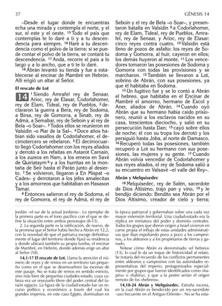 –Desde el lugar donde te encuentras
echa una mirada y contempla el norte, y el
sur, el este y el oeste. 15 Todo el país que
contemplas te lo daré a ti y a tu descen-
dencia para siempre. 16 Haré a tu descen-
dencia como el polvo de la tierra: si se pue-
de contar el polvo de la tierra, se contará tu
descendencia. 17 Anda, recorre el país a lo
largo y a lo ancho, que a ti te lo daré.
18 Abrán levantó su tienda y fue a esta-
blecerse al encinar de Mambré en Hebrón.
Allí erigió un altar al Señor.
El rescate de Lot
1 Siendo Amrafel rey de Senaar,
Arioc, rey de Elasar, Codorlahomer,
rey de Elam, Tideal, rey de Pueblos, 2 de-
clararon la guerra a Bera, rey de Sodoma,
a Birsa, rey de Gomorra, a Sinab, rey de
Admá, a Semabar, rey de Seboín y al rey de
Bela –o Soar–. 3 Todos ellos se reunieron en
Valsidín –o Mar de la Sal–. 4 Doce años ha-
bían sido vasallos de Codorlahomer, el de-
cimotercero se rebelaron. 5 El decimocuar-
to llegó Codorlahomer con los reyes aliados
y derrotó a los refaitas en Astarot Carnain,
a los zuzeos en Ham, a los emeos en Savé
de Quiriataym 6 y a los hurritas en la mon-
taña de Seír hasta el Parán junto al desier-
to. 7 Se volvieron, llegaron a En Mispat –o
Cades– y derrotaron a los jefes amalecitas
y a los amorreos que habitaban en Hasason
Tamar.
8 Entonces salieron el rey de Sodoma, el
rey de Gomorra, el rey de Admá, el rey de
14
Seboín y el rey de Bela –o Soar–, y presen-
taron batalla en Valsidín 9 a Codorlahomer,
rey de Elam, Tideal, rey de Pueblos, Amra-
fel, rey de Senaar, y Arioc, rey de Elasar:
cinco reyes contra cuatro. 10 Valsidín está
lleno de pozos de asfalto: los reyes de So-
doma y Gomorra, al huir, cayeron en ellos;
los demás huyeron al monte. 11 Los vence-
dores tomaron las posesiones de Sodoma y
Gomorra con todas las provisiones y se
marcharon. 12 También se llevaron a Lot,
sobrino de Abrán, con sus posesiones, ya
que él habitaba en Sodoma.
13 Un fugitivo fue y se lo contó a Abrán
el hebreo, que habitaba en el Encinar de
Mambré el amorreo, hermano de Escol y
Aner, aliados de Abrán. 14 Cuando oyó
Abrán que su hermano había caído prisio-
nero, reunió a los esclavos nacidos en su
casa, trescientos dieciocho, y salió en su
persecución hasta Dan; 15 cayó sobre ellos
de noche; él con su tropa los derrotó y los
persiguió hasta Joba, al norte de Damasco.
16 Recuperó todas las posesiones, también
recuperó a Lot su hermano con sus pose-
siones, las mujeres y su gente. 17 Cuando
Abrán volvía vencedor de Codorlahomer y
sus reyes aliados, el rey de Sodoma salió a
su encuentro en Valsavé –el valle del Rey–.
Abrán y Melquisedec
18 Melquisedec, rey de Salén, sacerdote
de Dios Altísimo, trajo pan y vino, 19 y le
bendijo diciendo: Bendito sea Abrán por el
Dios Altísimo, creador de cielo y tierra;
Jordán –el sur de la actual Jordania–. Lo ejemplar de
la primera parte es el tono pacíﬁco con el que se de-
ﬁne la situación entre ambos personajes (8-13).
2. La segunda parte es la ratiﬁcación, de nuevo, de
la promesa que el Señor había hecho a Abrán en 12,2,
con la novedad de que el patriarca escoge deﬁnitiva-
mente el lugar del territorio donde ﬁjará su residencia
y donde ubicará también su propia tumba, el encinar
de Mambré, en Hebrón, donde además erige un altar
al Señor (18).
14,1-17 El rescate de Lot. Llama la atención el nú-
mero de reyes y de reinos en un territorio tan peque-
ño como en el que se desenvuelven las escenas de
este pasaje. No se trata de reinos en sentido estricto,
sino más bien de pequeñas ciudades-estado, cuya ca-
beza era un reyezuelo títere del poder central del fa-
raón egipcio. La ﬁgura de la ciudad-estado fue un re-
curso político y económico a través del cual los
grandes imperios, en este caso Egipto, dominaban en
la época patriarcal y gobernaban sobre una cada vez
mayor extensión territorial. Una ciudad-estado era la
réplica en miniatura del poder y dominio centrales.
Todos los grupos que dieron origen a Israel vivieron en
carne propia el inﬂujo de estas unidades administrati-
vas que iban expoliando poco a poco a los campesi-
nos, a los aldeanos y a los propietarios de tierras y ga-
nado.
Nótese cómo Abrán es denominado «el hebreo»
(13), lo cual le da un toque de historicidad al relato.
Se trataría del recuerdo de los conﬂictos permanentes
entre aldeanos y campesinos con las autoridades re-
presentativas del imperio, protagonizados especial-
mente por grupos que fueron identiﬁcados como «ha-
piru» o «habiru», y que a la postre serían el origen
remoto de los «hebreos».
14,18-24 Abrán y Melquisedec. Extraña escena,
en la cual Abrán es bendecido por un rey-sacerdote
–uso frecuente en el Antiguo Oriente–. No se ha esta-
37 GÉNESIS 14
 
