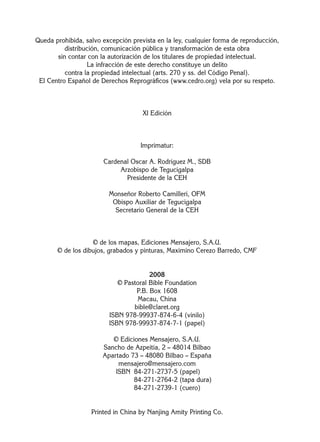 Queda prohibida, salvo excepción prevista en la ley, cualquier forma de reproducción,
distribución, comunicación pública y transformación de esta obra
sin contar con la autorización de los titulares de propiedad intelectual.
La infracción de este derecho constituye un delito
contra la propiedad intelectual (arts. 270 y ss. del Código Penal).
El Centro Español de Derechos Reprográﬁcos (www.cedro.org) vela por su respeto.
XI Edición
Imprimatur:
Cardenal Oscar A. Rodríguez M., SDB
Arzobispo de Tegucigalpa
Presidente de la CEH
Monseñor Roberto Camilleri, OFM
Obispo Auxiliar de Tegucigalpa
Secretario General de la CEH
© de los mapas, Ediciones Mensajero, S.A.U.
© de los dibujos, grabados y pinturas, Maximino Cerezo Barredo, CMF
2008
© Pastoral Bible Foundation
P.B. Box 1608
Macau, China
bible@claret.org
ISBN 978-99937-874-6-4 (vinilo)
ISBN 978-99937-874-7-1 (papel)
© Ediciones Mensajero, S.A.U.
Sancho de Azpeitia, 2 – 48014 Bilbao
Apartado 73 – 48080 Bilbao – España
mensajero@mensajero.com
ISBN 84-271-2737-5 (papel)
ISBN 84-271-2764-2 (tapa dura)
ISBN 84-271-2739-1 (cuero)
Printed in China by Nanjing Amity Printing Co.
 