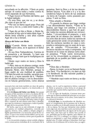 escuchado en la aﬂicción. 12 Será un potro
salvaje: él contra todos y todos contra él;
vivirá separado de sus hermanos.
13 Agar invocó el Nombre del Señor, que
le había hablado:
–Tú eres Dios, que me ve, y se decía:
¡He visto al que me ve!
14 Por eso se llama aquel pozo: Pozo del
que vive y me ve, y está entre Cades y Ba-
red.
15 Agar dio un hijo a Abrán, y Abrán lla-
mó Ismael al hijo que le había dado Agar. 16
Abrán tenía ochenta y seis años cuando
Agar dio a luz a Ismael.
Alianza del Señor con Abrán
(12; 15)
1 Cuando Abrán tenía noventa y
nueve años, se le apareció el Señor
y le dijo:
–Yo soy Dios Todopoderoso. Camina en
mi presencia y sé honrado, 2 y haré una
alianza contigo: haré que te multipliques sin
medida.
3 Abrán cayó rostro en tierra y Dios le
habló así:
4 –Mira, ésta es mi alianza contigo: serás
padre de una multitud de pueblos. 5 Ya no te
llamarás Abrán, sino Abrahán, porque te
hago padre de una multitud de pueblos.
6 Te haré fecundo sin medida, sacando pue-
blos de ti, y reyes nacerán de ti. 7 Manten-
dré mi alianza contigo y con tu descenden-
cia en futuras generaciones, como alianza
17
perpetua. Seré tu Dios y el de tus descen-
dientes futuros. 8 Les daré a ti y a tu des-
cendencia futura la tierra de tus andanzas
–la tierra de Canaán– como posesión per-
petua. Y seré su Dios.
9 Dios añadió a Abrahán:
–Tú guarda la alianza que hago contigo
y tus descendientes futuros. 10 Ésta es la
alianza, que hago con ustedes y con sus
descendientes futuros y que han de guar-
dar: todos los varones deberán ser circunci-
dados; 11 circuncidarán el prepucio, y será
una señal de mi alianza con ustedes. 12 A
los ocho días de nacer, todos los varones de
cada generación serán circuncidados; tam-
bién los esclavos nacidos en casa o com-
prados a extranjeros que no sean de la san-
gre de ustedes. 13 Circunciden a los
esclavos nacidos en casa o comprados. Así
llevarán en la carne mi alianza como alian-
za perpetua. 14 Todo varón incircunciso,
que no ha circuncidado su prepucio, será
apartado de su pueblo por haber quebran-
tado mi alianza.
Sara
15 Dios dijo a Abrahán:
–Saray, tu mujer, ya no se llamará Saray,
sino Sara. 16 La bendeciré y te dará un hijo
y lo bendeciré; de ella nacerán pueblos y
reyes de naciones.
17 Abrahán cayó rostro en tierra y se dijo
sonriendo:
necesario leer este texto también en clave de justicia
para no equivocarnos respecto a la misericordia y el
amor de Dios.
17,1-14 Alianza del Señor con Abrán. Este pasaje
recupera el hilo narrativo en torno a la alianza del Se-
ñor con Abrahán, interrumpido por el relato sobre Is-
mael, el hijo de la esclava. El punto central de este pa-
saje lo constituye el mandato del Señor sobre el signo
físico, corporal, de esta alianza entre Dios y Abrahán,
que aquí ya comienza a representar a todo el pueblo:
el signo de la circuncisión (10-14).
De hecho, aquí no se está reﬁriendo el origen de
una práctica en realidad antiquísima, conocida por
egipcios, fenicios, sirios, caldeos y etíopes antiguos y
ligada aparentemente a la iniciación sexual de los va-
rones. Lo que sí nos revela el texto bíblico son los sen-
tidos que este uso comienza a tener para el pueblo de
la Biblia:
1. La circuncisión empieza a tener sentido religioso
como consecuencia inmediata de la conclusión de la
alianza, con lo cual la experiencia íntima y personal
de Abrán se proyecta y toma forma en un grupo de
creyentes que asumen dicha experiencia como única,
pero de todos.
2. Es un signo de bendición. Conviene tener pre-
sente que la intencionalidad del principio no era que-
darse sólo en lo externo, en la carne, como tantas ve-
ces denunció Jeremías.
17,15-22 Sara. La incertidumbre de Abrahán res-
pecto al cumplimiento de la promesa de la descen-
dencia se justiﬁca en el elevado número de años de él
y de su esposa. No hay que interpretar estas edades
como algo real, sino más bien como una forma de ma-
nifestar una diﬁcultad física de alguno de los dos para
tener hijos. Esto hace que la misma Sara acceda al
uso, permitido por las leyes vigentes, para obtener un
heredero (16,1-15) y entrega a su esposo a Agar, de
quien es propietaria y cuyo fruto también será pro-
piedad suya. El relato anticipa el desenlace ﬁnal que
culmina con el embarazo de la misma Sara, ya sugeri-
GÉNESIS 16 40
 