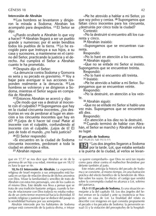 Intercesión de Abrahán
16 Los hombres se levantaron y dirigie-
ron la mirada a Sodoma; Abrahán los
acompañó para despedirlos. 17 El Señor se
dijo:
–¿Puedo ocultarle a Abrahán lo que voy
a hacer? 18 Abrahán llegará a ser un pueblo
grande y numeroso; por él serán benditos
todos los pueblos de la tierra. 19 Lo he es-
cogido para que instruya a sus hijos, a su
casa y sucesores, a mantenerse en el cami-
no del Señor, practicando la justicia y el de-
recho. Así cumplirá el Señor a Abrahán
cuanto le ha prometido.
20 Después dijo el Señor:
–La denuncia contra Sodoma y Gomorra
es seria y su pecado es gravísimo. 21 Voy a
bajar para averiguar si sus acciones res-
ponden realmente a la denuncia. 22 Los
hombres se volvieron y se dirigieron a So-
doma, mientras el Señor seguía en compa-
ñía de Abrahán.
23 Entonces Abrahán se acercó y dijo:
–¿De modo que vas a destruir al inocen-
te con el culpable? 24 Supongamos que hay
en la ciudad cincuenta inocentes, ¿los des-
truirías en vez de perdonar al lugar en aten-
ción a los cincuenta inocentes que hay en
él? 25 ¡Lejos de ti hacer tal cosa! Matar al
inocente con el culpable, confundiendo al
inocente con el culpable. ¡Lejos de ti! El
juez de todo el mundo, ¿no hará justicia?
26 El Señor respondió:
–Si encuentro en la ciudad de Sodoma
cincuenta inocentes, perdonaré a toda la
ciudad en atención a ellos.
27 Abrahán repuso:
–Me he atrevido a hablar a mi Señor, yo
que soy polvo y ceniza. 28 Supongamos que
faltan cinco inocentes para los cincuenta,
¿destruirás por cinco toda la ciudad?
Contestó:
–No la destruiré si encuentro allí los cua-
renta y cinco.
29 Abrahán insistió:
–Supongamos que se encuentran cua-
renta.
Respondió:
–No lo haré en atención a los cuarenta.
30 Abrahán siguió:
–Que no se enfade mi Señor si insisto.
Supongamos que se encuentran treinta.
Respondió:
–No lo haré si encuentro allí treinta.
31 Insistió:
–Me he atrevido a hablar a mi Señor. Su-
pongamos que se encuentran veinte.
Respondió:
–No la destruiré, en atención a los vein-
te.
32 Abrahán siguió:
–Que no se enfade mi Señor si hablo una
vez más. Supongamos que se encuentran
allí diez.
Respondió:
–En atención a los diez no la destruiré.
33 Cuando terminó de hablar con Abra-
hán, el Señor se marchó y Abrahán volvió a
su lugar.
El pecado de Sodoma
(Jue 19,20-25; Sab 19,13-17)
1 Los dos ángeles llegaron a Sodoma
por la tarde. Lot, que estaba sentado
a la puerta de la ciudad, al verlos se levan-
19
que en 17,17 se nos dice que Abrahán se ríe de la
promesa de un hijo a su edad, mientras que en 18,12
es Sara la que se ríe.
18,16-33 Intercesión de Abrahán. La experiencia
religiosa de Israel respecto a sus antepasados está ba-
sada en un tipo de relación directa de dichos ancestros
con Dios. Véase la familiaridad y sencillez de trato de
Abrahán con estos tres personajes, uno de los cuales es
el mismo Dios. Este detalle nos lleva a pensar que se
trata de una tradición bastante antigua, cuando la for-
ma de relacionarse con Dios todavía no estaba rodea-
da de un cierto temor reverencial hacia la divinidad. El
sentido religioso y pastoral que se deduce del pasaje es
la sensibilidad humana por sus semejantes.
Abrahán intercede por los habitantes de Sodoma
porque está convencido de la justicia divina, e intuye
–y quiere comprobarlo– que Dios no será tan injusto
como para obrar contra el malhechor llevándose por
delante también al justo.
Este relato anticipa la historia del pecado de Sodo-
ma y se convierte, al mismo tiempo, en una ilustración
práctica del efecto benéﬁco de la bendición de Abra-
hán sobre los suyos. En efecto: el castigo que vendrá
sobre la corrompida ciudad no alcanza a Lot, sobrino
del patriarca.
19,1-11 El pecado de Sodoma. Es una situación se-
mejante a la del capítulo 18. Los dos ángeles del Se-
ñor entran en la ciudad y ante su insistencia se hos-
pedan en casa de Lot. La ﬁnalidad del relato es
describir con imágenes en qué consistía propiamente
el pecado o los pecados de Sodoma: la perversión se-
xual (5) y la violación del precepto/ley de la hospitali-
GÉNESIS 18 42
 