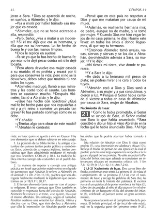 jeran a Sara. 3 Dios se apareció de noche,
en sueños, a Abimelec y le dijo:
–Vas a morir por haber tomado esa mu-
jer que es casada.
4 Abimelec, que no se había acercado a
ella, respondió:
–Pero, Señor, ¿vas a matar a un inocen-
te? 5 Si él me dijo que era su hermana, y
ella que era su hermano. Lo he hecho de
buena fe y con las manos limpias.
6 Dios le replicó en sueños:
–Ya sé yo que lo has hecho de buena fe;
por eso no te dejé pecar contra mí ni te dejé
tocarla.
7 Pero ahora devuelve esa mujer casada
a su marido; él es profeta y rezará por ti
para que conserves la vida; pero si no se la
devuelves, debes saber que morirás tú con
todos los tuyos.
8 Abimelec madrugó, llamó a sus minis-
tros y les contó todo el asunto. Los hom-
bres se asustaron mucho. 9 Después Abi-
melec llamó a Abrahán y le dijo:
–¿Qué has hecho con nosotros? ¿Qué
mal te he hecho para que nos expusieras a
mí y a mi reino a cometer un pecado tan
grave? Te has portado conmigo como no se
debe.
10 Y añadió:
–¿Temías algo para obrar de este modo?
11 Abrahán le contestó:
–Pensé que en este país no respetan a
Dios y que me matarían por causa de mi
mujer.
12 Además, es realmente hermana mía;
de padre, aunque no de madre, y la tomé
por mujer. 13 Cuando Dios me hizo vagar le-
jos de mi casa paterna, le dije: Hazme este
favor: en todos los sitios a donde llegue-
mos, di que soy tu hermano.
14 Entonces Abimelec tomó ovejas, va-
cas, siervos y siervas y se los dio a Abra-
hán, devolviéndole además a Sara, su mu-
jer. 15 Y le dijo:
–Ahí tienes mi tierra, vive donde te pa-
rezca.
16 Y a Sara le dijo:
–He dado a tu hermano mil pesos de
plata; así podrás mirar a la cara a todos los
tuyos.
17 Abrahán rezó a Dios y Dios sanó a
Abimelec, a su mujer y a sus concubinas, y
dieron a luz. 18 Porque el Señor había cerra-
do el vientre a todas en casa de Abimelec
por causa de Sara, mujer de Abrahán.
Nacimiento de Isaac
1 Como lo había prometido, el Señor
se ocupó de Sara, el Señor realizó
con Sara lo que había anunciado. 2 Sara
concibió y dio un hijo al viejo Abrahán en la
fecha que le había anunciado Dios. 3 Al hijo
21
nista: es Isaac quien se queda a vivir en Guerar. Hay
tres elementos que se deben subrayar en este pasaje:
1. La posición de la Biblia frente a la antigua cos-
tumbre de quienes tenían poder político y económi-
co. Éstos, además de su esposa legítima, tenían con-
cubinas que iban adquiriendo mediante el método
que nos describen 12,10-20 y 20,2. La tradición bí-
blica intenta corregir esta costumbre en el pueblo he-
breo.
2. La manera de superar y corregir una antigua
práctica en Israel que admite matrimonios en el grado
de parentesco que Abrahán le reﬁere a Abimelec en
el versículo 12 (cfr. 2 Sm 13,13), práctica que será de-
rogada ﬁnalmente mediante la legislación que encon-
tramos en Lv 18,9.11; 20,17.
3. El tercer elemento tiene que ver con el aspec-
to religioso. El texto constata que Dios también es
conocido y respetado fuera del círculo de Abrahán.
Abimelec le conoce y le teme, si se quiere, más que
el mismo Abrahán. Sin embargo, según el narrador,
Abrahán sostiene una relación tan directa, íntima y
efectiva con su Dios, que éste declara a Abimelec
que sólo la intercesión de Abrahán puede evitarle
los males que le podría acarrear haber tomado a
Sara.
Esta relación de Abrahán con Dios lo sitúa como
profeta (7), cuya intercesión es valedera y eﬁcaz (17s).
Reﬂeja el modo de pensar de una época en la cual el
pueblo ya tenía una larga experiencia respecto a la ﬁ-
gura y al papel de los profetas. No sólo anuncian la Pa-
labra del Señor, sino que además se convierten en in-
tercesores eﬁcaces en momentos críticos (cfr. 1 Sm
7,8; 12,19; Jr 37,3; 42,1-4; Am 7,2-6).
21,1-21 Nacimiento de Isaac. Dos partes bien de-
ﬁnidas conforman este texto. La primera (1-8) relata el
cumplimiento de la promesa (17,15s) con el naci-
miento de Isaac y recoge las palabras de Sara (6s), las
primeras en toda la historia del patriarca. El escritor
narra el uso patriarcal de poner nombre a los hijos (3),
la ley de circuncidar al niño el día octavo (4) y el ofre-
cimiento de un banquete el día del destete del infan-
te (8), celebrado al parecer como un gran aconteci-
miento.
No se pone el acento en el cumplimiento de la pro-
mesa. El énfasis principal, el eje focal de este relato,
está en la segunda parte del presente texto (9-21),
45 GÉNESIS 21
 