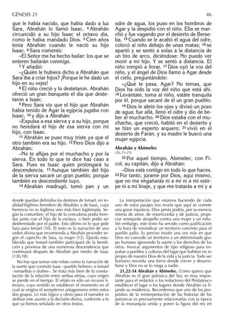 que le había nacido, que había dado a luz
Sara, Abrahán lo llamó Isaac. 4 Abrahán
circuncidó a su hijo Isaac el octavo día,
como le había mandado Dios. 5 Cien años
tenía Abrahán cuando le nació su hijo
Isaac. 6 Sara comentó:
–El Señor me ha hecho bailar: los que se
enteren bailarán conmigo.
7 Y añadió:
–¿Quién le hubiera dicho a Abrahán que
Sara iba a criar hijos? ¡Porque le he dado un
hijo en su vejez!
8 El niño creció y lo destetaron. Abrahán
ofreció un gran banquete el día que deste-
taron a Isaac.
9 Pero Sara vio que el hijo que Abrahán
había tenido de Agar la egipcia jugaba con
Isaac, 10 y dijo a Abrahán:
–Expulsa a esa sierva y a su hijo, porque
no heredará el hijo de esa sierva con mi
hijo, con Isaac.
11 Abrahán se puso muy triste ya que el
otro también era su hijo. 12 Pero Dios dijo a
Abrahán:
–No te aﬂijas por el muchacho y por la
sierva. En todo lo que te dice haz caso a
Sara. Pues es Isaac quien prolongará tu
descendencia. 13 Aunque también del hijo
de la sierva sacaré un gran pueblo, porque
también es descendiente tuyo.
14 Abrahán madrugó, tomó pan y un
odre de agua, los puso en los hombros de
Agar y la despidió con el niño. Ella se mar-
chó y fue vagando por el desierto de Berse-
ba. 15 Cuando se le acabó el agua del odre,
colocó al niño debajo de unas matas; 16 se
apartó y se sentó a solas a la distancia de
un tiro de arco, diciéndose: No puedo ver
morir a mi hijo. Y se sentó a distancia. El
niño rompió a llorar. 17 Dios oyó la voz del
niño, y el ángel de Dios llamó a Agar desde
el cielo, preguntándole:
–¿Qué te pasa, Agar? No temas, que
Dios ha oído la voz del niño que está ahí.
18 Levántate, toma al niño, estáte tranquila
por él, porque sacaré de él un gran pueblo.
19 Dios le abrió los ojos y divisó un pozo
de agua; fue allá, llenó el odre y dio de be-
ber al muchacho. 20 Dios estaba con el mu-
chacho, que creció, habitó en el desierto y
se hizo un experto arquero; 21 vivió en el
desierto de Farán, y su madre le buscó una
mujer egipcia.
Abrahán y Abimelec
(26,15-25)
22 Por aquel tiempo, Abimelec, con Fi-
col, su capitán, dijo a Abrahán:
–Dios está contigo en todo lo que haces.
23 Por tanto, júrame por Dios, aquí mismo,
que no me engañarás ni a mí ni a mi estir-
pe ni a mi linaje, y que me tratarás a mí y a
donde quedan deﬁnidos los destinos de Ismael, en re-
alidad legítimo heredero de Abrahán, y de Isaac, cuya
herencia no es legítima sino más bien legitimada. Se-
gún la costumbre, el hijo de la concubina podía here-
dar junto con el hijo de la esclava, o bien podía ser
desheredado por el padre. Esto último es lo que pide
Sara para Ismael (10). El resto es la narración de una
orden divina que recomienda a Abrahán proceder se-
gún el capricho de Sara, su mujer (12). Queda esta-
blecido que Ismael también participará de la bendi-
ción y promesa de una numerosa descendencia que
continuará después de Abrahán por medio de Isaac
(13b.18).
No hay que tomar este relato como la narración de
la suerte que correrán Isaac –pueblo hebreo– e Ismael
–ismaelitas o árabes–. Se trata más bien de la consta-
tación de la relación entre ambas etnias, cuyo origen
se pierde en el tiempo. El relato es sólo un recurso li-
terario, cuyo sentido es establecer el momento en el
cual se origina el sempiterno antagonismo entre estos
dos grupos. Lo más lógico y obvio para el narrador es
atribuir este asunto a la decisión divina, conforme a lo
que ya hemos señalado en otros textos.
La interpretación que estamos haciendo de cada
uno de estos pasajes nos revela que aquí se comete
una grave injusticia. Dios jamás podría, por su esencia
misma de amor, de misericordia y de justicia, propi-
ciar semejante atropello contra una mujer y un niño.
Sin embargo, este texto ha servido como justiﬁcación
a la hora de reivindicar un territorio concreto para el
pueblo judío. Es preciso insistir una vez más en que
Dios no concede un territorio a un determinado gru-
po humano ignorando la suerte y los derechos de los
otros. Invocar argumentos de tipo religioso para ex-
pulsar a pueblos y culturas del lugar que habitan no es
propio de nuestro Dios de la vida y la justicia. Todo ser
humano necesita una tierra donde crecer y desarro-
llarse y Dios no se lo niega a nadie.
21,22-34 Abrahán y Abimelec. Como quiera que
Abrahán es el gran patriarca del Sur, es muy impor-
tante para el redactor o los redactores del Pentateuco
establecer el lugar o los lugares donde Abrahán va ﬁ-
jando su residencia. Recordemos que uno de los pro-
pósitos de la reinterpretación de las historias de los
patriarcas es precisamente relacionarlas con la época
de la monarquía unida y poner la ﬁgura del rey en
GÉNESIS 21 46
 