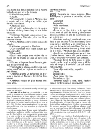 esta tierra mía donde resides con la misma
lealtad con que yo te he tratado.
24 Abrahán respondió:
–Lo juro.
25 Pero Abrahán reclamó a Abimelec por
el asunto del pozo del que se habían apo-
derado sus criados.
26 Abimelec dijo:
–No sé quién lo habrá hecho; tú no me
lo habías dicho y hasta hoy no me había
enterado.
27 Entonces Abrahán tomó ovejas y va-
cas, se las dio a Abimelec y los dos hicie-
ron una alianza.
28 Pero Abrahán apartó siete ovejas del
rebaño.
29 Abimelec preguntó a Abrahán:
–¿Qué signiﬁcan esas siete ovejas que
has apartado?
30 Respondió:
–Estas siete ovejas que recibes de mi
mano son la prueba de que yo cavé este
pozo.
31 Por eso el lugar se llama Berseba, por-
que allí juraron los dos.
32 Concluida la alianza en Berseba, Abi-
melec, con Ficol, su capitán, se volvieron al
país ﬁlisteo.
33 Abrahán plantó un tamarisco en Ber-
seba e invocó el Nombre del Señor Dios
eterno.
34 Abrahán residió en país ﬁlisteo mu-
chos años.
Sacriﬁcio de Isaac
(Heb 11,17-19)
1 Después de estos sucesos, Dios
puso a prueba a Abrahán, dicién-
dole:
–¡Abrahán!
Respondió:
–Aquí me tienes.
2 Dios le dijo:
–Toma a tu hijo único, a tu querido
Isaac, vete al país de Moria y ofrécemelo
allí en sacriﬁcio en uno de los montes que
yo te indicaré.
3 Abrahán madrugó, ensilló el asno y se
llevó a dos criados y a su hijo Isaac; cortó
leña para el sacriﬁcio y se encaminó al lu-
gar que le había indicado Dios. 4 Al tercer
día, levantó Abrahán los ojos y divisó el si-
tio a lo lejos. 5 Abrahán dijo a sus criados:
–Quédense aquí con el asno; yo y el mu-
chacho iremos hasta allá para adorar a
Dios, y después volveremos con ustedes.
6 Abrahán tomó la leña para el holo-
causto, se la cargó a su hijo Isaac y él lle-
vaba el fuego y el cuchillo. Los dos cami-
naban juntos.
7 Isaac dijo a Abrahán, su padre:
–Padre.
Él respondió:
–Aquí estoy, hijo mío.
El muchacho dijo:
–Tenemos fuego y leña, pero, ¿dónde
está el cordero para el holocausto?
22
continuidad con los ancestros de Israel y con los luga-
res de sus andanzas.
22,1-19 Sacriﬁcio de Isaac. Los versículos 1-18 nos
narran el momento en el cual Abrahán recibe la orden
divina de sacriﬁcar a su único hijo para ofrecerlo a su
Dios. El centro del relato no es el mandato de Dios, ni
la actitud obediente de Abrahán; el punto culminante
de la narración está en la orden divina de no tocar al
niño (12). Abrahán toma conciencia así de que está
ante un Dios de vida, que no quiere ni exige sacriﬁ-
cios humanos.
La interpretación literal de este pasaje ha llevado a
conclusiones teológicas reñidas con la auténtica ima-
gen del Dios bíblico, cuya preocupación fundamental
es la vida y exige a sus seguidores que la respeten.
Conviene, más bien, interpretar el texto como un pro-
greso evolutivo de la conciencia religiosa de Abrahán
–y, en deﬁnitiva, de la del pueblo– hacia el conoci-
miento y la fe en una deidad radicalmente distinta a
las que eran adoradas en el contexto geográﬁco en el
que se mueven los ancestros de Israel. Es verdad que
el texto nos dice que Dios ordenó a Abrahán: «Toma
a tu hijo único, a tu querido Isaac, vete al país de Mo-
ria y ofrécemelo allí en sacriﬁcio» (2). Con todo, es ne-
cesario recordar que en el proceso de la evolución de
la conciencia religiosa –evolución que no siempre es
ascendente– el creyente asume como voluntad divina,
como Palabra de Dios, lo que él cree que manda u or-
dena la divinidad o lo que ofrece por su cuenta a la
divinidad buscando agradarle. Abrahán –la conciencia
del pueblo– participa de un ambiente religioso en el
que se practican los sacriﬁcios humanos y de ahí la
tentación de Abrahán de hacer otro tanto –tentación
en la que ciertamente cayó Israel, cfr. 2 Re 3,27; 16,3;
17,17–.
La tradición nos enseñó, y desafortunadamente se
aceptó de una forma acrítica, que este pasaje es la
«tentación de Dios a Abrahán» o que «Dios pone a
prueba a Abrahán», con lo cual se nos enseñó implí-
citamente a creer en un Dios injusto y charlatán, que
juega con la fe y con los sentimientos de sus creyen-
tes, lo cual es una barbaridad teológica, inadmisible
47 GÉNESIS 22
 