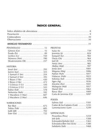 ÍNDICE GENERAL
Índice alfabético de abreviaturas . . . . . . . . . . . . . . . . . . . . . . . . . . . . . . . . . . . . . . . . . . . 8
Presentación . . . . . . . . . . . . . . . . . . . . . . . . . . . . . . . . . . . . . . . . . . . . . . . . . . . . . . . . . . 9
Colaboradores . . . . . . . . . . . . . . . . . . . . . . . . . . . . . . . . . . . . . . . . . . . . . . . . . . . . . . . .10
Observaciones . . . . . . . . . . . . . . . . . . . . . . . . . . . . . . . . . . . . . . . . . . . . . . . . . . . . . . . .10
ANTIGUO TESTAMENTO . . . . . . . . . . . . . . . . . . . . . . . . . . . . . . . . . . . . . . . . . . . . . . .11
PENTATEUCO . . . . . . . . . . . . . . . . . . . 13
Génesis (Gn) . . . . . . . . . . . . . . . . . . . . 15
Éxodo (Éx) . . . . . . . . . . . . . . . . . . . . . 89
Levítico (Lv) . . . . . . . . . . . . . . . . . . . 150
Números (Nm) . . . . . . . . . . . . . . . . . 190
Deuteronomio (Dt) . . . . . . . . . . . . . . 237
HISTORIA
Josué (Jos) . . . . . . . . . . . . . . . . . . . . . 293
Jueces (Jue) . . . . . . . . . . . . . . . . . . . . 323
1 Samuel (1 Sm) . . . . . . . . . . . . . . . .354
2 Samuel (2 Sm) . . . . . . . . . . . . . . . . 395
1 Reyes (1 Re) . . . . . . . . . . . . . . . . . 430
2 Reyes (2 Re) . . . . . . . . . . . . . . . . . 472
1 Crónicas (1 Cr) . . . . . . . . . . . . . . . 510
2 Crónicas (2 Cr) . . . . . . . . . . . . . . . 543
Esdras (Esd) . . . . . . . . . . . . . . . . . . . . 578
Nehemías (Neh) . . . . . . . . . . . . . . . . 592
1 Macabeos (1 Mac) . . . . . . . . . . . . . 607
2 Macabeos (2 Mac) . . . . . . . . . . . . . 646
NARRACIONES
Rut (Rut) . . . . . . . . . . . . . . . . . . . . . . 675
Tobías (Tob) . . . . . . . . . . . . . . . . . . . 685
Judit (Jdt) . . . . . . . . . . . . . . . . . . . . . 702
Ester (Est) . . . . . . . . . . . . . . . . . . . . . 722
PROFETAS
Isaías (Is) . . . . . . . . . . . . . . . . . . . . . . 739
Jeremías (Jr) . . . . . . . . . . . . . . . . . . . 824
Ezequiel (Ez) . . . . . . . . . . . . . . . . . . . 902
Oseas (Os) . . . . . . . . . . . . . . . . . . . . 964
Joel (Jl) . . . . . . . . . . . . . . . . . . . . . . . 978
Amós (Am) . . . . . . . . . . . . . . . . . . . . 985
Abdías (Abd) . . . . . . . . . . . . . . . . . . . 997
Jonás (Jon) . . . . . . . . . . . . . . . . . . . 1001
Miqueas (Miq) . . . . . . . . . . . . . . . . 1006
Nahún (Nah) . . . . . . . . . . . . . . . . . 1017
Habacuc (Hab) . . . . . . . . . . . . . . . . 1023
Sofonías (Sof) . . . . . . . . . . . . . . . . . 1030
Ageo (Ag) . . . . . . . . . . . . . . . . . . . . 1036
Zacarías (Zac) . . . . . . . . . . . . . . . . . 1041
Malaquías (Mal) . . . . . . . . . . . . . . . 1057
Daniel (Dn) . . . . . . . . . . . . . . . . . . 1063
Baruc (Bar) . . . . . . . . . . . . . . . . . . . 1089
Carta de Jeremías (CJr) . . . . . . . . . . 1097
POESÍA
Salmos (Sal) . . . . . . . . . . . . . . . . . . 1101
Cantar de los Cantares (Cant) . . . . . . .1235
Lamentaciones (Lam) . . . . . . . . . . . 1249
SAPIENCIALES
Proverbios (Prov) . . . . . . . . . . . . . . 1259
Job (Job) . . . . . . . . . . . . . . . . . . . . . 1308
Eclesiastés/Qohelet (Ecl) . . . . . . . . . 1365
Eclesiástico/Ben Sirá (Eclo) . . . . . . . 1380
Sabiduría (Sab) . . . . . . . . . . . . . . . . 1468
 
