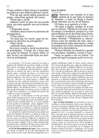 28 Isaac prefería a Esaú porque le gustaban
los platos de caza, Rebeca prefería a Jacob.
29 Un día que Jacob estaba guisando un
potaje, volvía Esaú agotado del campo.
30 Esaú dijo a Jacob:
–Déjame comer un poco de esa comida
rojiza, que estoy agotado –por eso le llaman
Edom–.
31 Respondió Jacob:
–Véndeme ahora mismo tus derechos de
primogenitura.
32 Esaú replicó:
–Yo estoy que me muero: ¿qué me im-
portan los derechos de primogénito?
33 Dijo Jacob:
–Júramelo ahora mismo.
Se lo juró y vendió a Jacob sus derechos
de primogénito. 34 Jacob dio a Esaú pan
con guiso de lentejas. Él comió, bebió, se
alzó, se fue y así malvendió Esaú sus dere-
chos de primogénito.
Isaac en Guerar
(12,10-20; 20)
1 Sobrevino una carestía en el país
–distinta de la que hubo en tiempos
de Abrahán–, e Isaac se dirigió a Guerar,
donde Abimelec era rey de los ﬁlisteos.
2 El Señor se le apareció y le dijo:
–No bajes a Egipto, quédate en el país
que te indicaré. 3 Reside en este país: esta-
ré contigo y te bendeciré, porque a ti y a tus
descendientes he de dar todas estas tierras.
Así cumpliré la promesa que le hice a tu
padre Abrahán. 4 Multiplicaré tu descen-
dencia como las estrellas del cielo, daré a
tu descendencia todas estas tierras, y todos
los pueblos de la tierra desearán las bendi-
ciones de tu descendencia.
5 Porque Abrahán me obedeció y guardó
mis preceptos, mandatos, normas y leyes.
6 Isaac se quedó a vivir en Guerar. 7 La
gente del lugar le preguntó quién era la mu-
26
Los versículos 7-10 nos dan cuenta de la muerte y
sepultura de Abrahán de una forma simple y sencilla.
Estos breves versículos señalan dos aspectos funda-
mentales: 1. La calidad de vida del patriarca, explici-
tada por el número de años y por las expresiones
«buena vejez», «colmado de años» y «se reunió con
los suyos». No era buen signo morir joven, se consi-
deraba maldición, fruto de una vida no agradable a
Dios (cfr. 38,6-10). La «vejez buena» o haber sido
«colmado de años» indicaba bendición; el que vivía
mucho era porque además poseía abundancia y pros-
peridad materiales, signos inequívocos –para la men-
talidad bíblica– de bendición divina. 2. La segunda
idea queda subrayada en la forma como se insiste en
el lugar de la sepultura y la calidad del dueño del
campo en el que es sepultado.
Los versículos 12-18 retoman el tema de Ismael,
quien había desaparecido de escena desde que fue
expulsado con su madre por parte de Abrahán a ins-
tancias de Sara. Quedó dicho en 21,13 que también
él sería padre de multitudes; ahora, llegado el mo-
mento de establecer los jefes de tribus de esa nume-
rosa descendencia, el redactor se cuida de anteponer
el aviso de que quien posee la bendición es Isaac (11).
La noticia de la muerte de Ismael es más simple aún
que la de Abrahán. De hecho, se utiliza la misma ex-
presión: el número de años, expiró, murió y se reunió
con los suyos, sin indicar el lugar de la sepultura. La
ubicación de la descendencia ismaelita «desde Javilá
hasta Sur, junto a Egipto» (18) no indica propiamente
la posesión de un territorio del que nunca fueron ob-
jeto de promesa, ni Ismael, ni su descendencia.
25,19-34 Descendencia de Isaac. Estos versículos
nos narran la historia de los dos descendientes de
Isaac: Esaú y Jacob, cuyas relaciones antagónicas van a
quedar establecidas desde el mismo vientre materno
(23). Un par de gemelos que, según las palabras pues-
tas en boca de Dios y dirigidas a Rebeca, son dos pue-
blos, dos naciones que «se separan en tus entrañas»
(23). Una de las tradiciones sobre la forma en que Ja-
cob, siendo el hijo menor, adquiere los derechos de la
primogenitura es ésta que estamos leyendo. Todavía no
interviene la madre; sólo queda establecido que Esaú
renuncia a su derecho mediante juramento irrevoca-
ble. La transmisión como tal, el momento solemne en
el cual Isaac transmitirá a Jacob la bendición ayudado
por su madre, lo encontraremos en el capítulo 27.
Es necesario que todo este capítulo sea leído siem-
pre a la luz del criterio de justicia divina en el que he-
mos venido insistiendo; con una gran fe, pero tam-
bién con mucha libertad, debemos interrogar al texto
y confrontarlo con la clave de justicia que jamás po-
demos dejar de lado a la hora de leer cualquier texto
de la Escritura.
26,1-11 Isaac en Guerar. Los versículos 1-5 nos re-
cuerdan la misma situación vivida ya por Abrahán. A
causa de una sequía, Abrahán tiene que viajar a Egip-
to a buscar alimentos; allí tiene que mentir a los egip-
cios sobre su relación con Sara para garantizar su se-
guridad (12,12s). La misma situación se cuenta de
Isaac, sólo que aquí al segundo patriarca se le indica
expresamente que no salga del país. Este marco sirve
para la ratiﬁcación de las promesas por parte de Dios
(2-4), donde se subraya que esta actitud divina de fa-
vorecer a Isaac es a causa de la fe y de la obediencia
de Abrahán (5). De nuevo aparece en escena Abime-
lec, el mismo que se menciona en el capítulo 20,
hombre temeroso de Dios y respetuoso con los que
creen en el Dios de estos seminómadas que habitan
su territorio.
53 GÉNESIS 26
 