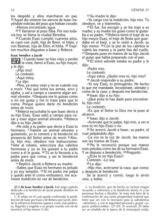 los despidió y ellos marcharon en paz.
32 Aquel día vinieron los siervos de Isaac tra-
yéndole noticias del pozo que habían cavado:
–Hemos encontrado agua.
33 Y llamaron al pozo Siba. Por eso toda-
vía hoy se llama la ciudad Berseba.
34 Cuando Esaú cumplió cuarenta años,
se casó con Judit, hija de Beeri, el hitita, y
con Basmat, hija de Elón, el hitita. 35 Traje-
ron muchos disgustos a Isaac y Rebeca.
Isaac bendice a Jacob
1 Cuando Isaac se hizo viejo y perdió
la vista, llamó a Esaú, su hijo mayor,
y le dijo:
–¡Hijo mío!
Le contestó:
–Aquí estoy.
2 Le dijo:
–Mira, ya estoy viejo y no sé cuándo voy
a morir. 3 Así que toma tus armas, arco y
aljaba, y sal a campo a cazarme algún ani-
mal silvestre. 4 Después me lo guisas como
a mí me gusta y me lo traes para que lo
coma. Porque quiero darte mi bendición
antes de morir.
5 Rebeca escuchaba lo que Isaac decía a
su hijo Esaú. Esaú salió a campo para ca-
zar y traer algún animal silvestre. 6 Rebeca
dijo a su hijo Jacob:
–He oído a tu padre que decía a Esaú tu
hermano: 7 Tráeme un animal silvestre y
guísamelo, yo lo comeré y te bendeciré en
presencia del Señor antes de morir. 8 Aho-
ra, hijo mío, obedece mis instrucciones:
9 Vete al rebaño, selecciona dos cabritos
hermosos y yo se los guisaré a tu padre
como a él le gusta. 10 Tú se lo llevarás a tu
padre para que coma; y así te bendecirá
antes de morir.
11 Replicó Jacob a Rebeca su madre:
–Sabes que Esaú mi hermano es peludo
y yo soy lampiño. 12 Si mi padre me palpa
y quedo ante él como embustero, me aca-
rrearé maldición en vez de bendición.
27
13 Su madre le dijo:
–Yo cargo con la maldición, hijo mío. Tú
obedece, ve y tráemelos.
14 Él fue, los escogió y se los trajo a su
madre; y su madre los guisó como le gusta-
ba a su padre. 15 Rebeca tomó el traje de su
hijo mayor Esaú, el traje de ﬁesta que guar-
daba en el baúl, y se lo vistió a Jacob, su
hijo menor. 16 Con la piel de los cabritos le
cubrió las manos y la parte lisa del cuello.
17 Después puso en manos de su hijo Jacob
el guiso que había preparado con el pan.
18 Él entró adonde estaba su padre y le
dijo:
–Padre mío.
Le contestó:
–Aquí estoy. ¿Quién eres tú, hijo mío?
19 Jacob respondió a su padre:
–Yo soy Esaú, tu primogénito. He hecho
lo que me mandaste. Incorpórate, siéntate y
come de la caza; y después me bendecirás.
20 Isaac dijo a su hijo:
–¡Qué prisa te has dado para encontrar-
la, hijo mío!
Le contestó:
–Es que el Señor tu Dios me la puso al
alcance.
21 Isaac dijo a Jacob:
–Acércate que te palpe, hijo mío, a ver si
eres tú mi hijo Esaú o no.
22 Se acercó Jacob a Isaac, su padre, el
cual palpándolo dijo:
–La voz es la voz de Jacob, las manos
son las manos de Esaú.
23 No le reconoció porque sus manos
eran peludas como las de su hermano Esaú.
Y se dispuso a bendecirlo. 24 Preguntó:
–¿Eres tú mi hijo Esaú?
Contestó: –Lo soy.
25 Le dijo:
–Hijo mío, acércame la caza, que coma;
y después te bendeciré.
Se la acercó y comió, luego le sirvió
vino, y bebió.
27,1-46 Isaac bendice a Jacob. Este largo capítulo
dedicado a la bendición de Jacob puede dividirse en
tres partes:
1. El relato en el cual queda conﬁrmada la predi-
lección de Isaac por Esaú y de Rebeca por Jacob, don-
de la inﬂuencia femenina aparece como más podero-
sa, llegando a engañar a su propio marido con tal de
favorecer al hijo menor (1-26).
2. La bendición, que de hecho no incluye ningún
recuerdo o referencia a la bendición divina ni a las
promesas hechas a Abrahán. Se trata más bien de la
conﬁrmación de una cierta prosperidad material que
tiene que ver con lo necesario para la subsistencia
–alimentos– y con la seguridad personal y grupal –as-
pecto político-militar– (27-29). El versículo 29 debe
ser un añadido de la época de la monarquía unida,
55 GÉNESIS 27
 