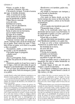 26 Isaac, su padre, le dijo:
–Acércate y bésame, hijo mío.
27 Se acercó y lo besó. Y al oler el aroma
del traje, lo bendijo diciendo:
–Mira, el aroma de mi hijo
como aroma de un campo
que ha bendecido el Señor.
28 Que Dios te conceda
rocío del cielo,
fertilidad de la tierra,
trigo y vino en abundancia;
29 te sirvan pueblos
y te rindan homenaje las naciones.
Serás el señor de tus hermanos,
que te rindan homenaje
los hijos de tu madre.
¡Maldito quien te maldiga,
bendito quien te bendiga!
30 Apenas terminó Isaac de bendecir a
Jacob, mientras salía Jacob de donde esta-
ba su padre, Esaú volvía de cazar. 31 Tam-
bién él hizo un guiso, se lo llevó a su padre
y dijo a su padre:
–Incorpórese, padre, y coma de la caza
de su hijo; y así me bendecirá.
32 Su padre Isaac le preguntó:
–¿Quién eres?
Contestó:
–Soy tu primogénito, Esaú.
33 Isaac fue presa de un terror espantoso
y dijo:
–Entonces ¿quién es el que fue a cazar y
me lo trajo y comí de todo antes de que tú
llegaras? Lo he bendecido y será bendecido.
34 Al oír Esaú las palabras de su padre,
dio un grito atroz, lleno de amargura y pidió
a su padre:
–Bendíceme a mí también, padre mío.
35 Le contestó:
–Ha venido tu hermano con trampas y
se ha llevado tu bendición.
36 Comentó Esaú:
–Con razón se llama Jacob, ya me ha
hecho trampa dos veces; se llevó mis dere-
chos de primogénito y ahora se ha llevado
mi bendición.
Y añadió:
–¿No te queda otra bendición para mí?
37 Respondió Isaac a Esaú:
–Mira, lo he nombrado señor tuyo, he
declarado siervos suyos a sus hermanos, le
he asegurado el grano y el vino; ¿qué pue-
do hacer ya por ti, hijo mío?
38 Esaú dijo a su padre:
–¿Es que sólo tienes una bendición, padre
mío? Bendíceme también a mí, padre mío.
Y Esaú se echó a llorar ruidosamente.
39 Entonces su padre Isaac le dijo:
Sin fertilidad de la tierra,
sin rocío del cielo
será tu morada.
40 Vivirás de la espada,
sometido a tu hermano.
Pero cuando te rebeles,
sacudirás el yugo del cuello.
41 Esaú guardaba rencor a Jacob por la
bendición con que lo había bendecido su
padre. Esaú se decía:
–Cuando llegue el luto por mi padre,
mataré a Jacob mi hermano.
42 Le contaron a Rebeca lo que decía su
hijo mayor Esaú, mandó llamar a Jacob, el
hijo menor, y le dijo:
GÉNESIS 27 56
cuando David y sobre todo Salomón sometieron a su
dominio muchos pueblos vecinos, incluido Edom.
3. La acción de Dios que se va realizando en me-
dio de una trama humana cargada de intereses perso-
nalistas, de violación de derechos y de actitudes con-
trarias a la justicia.
Se reﬂejan dos aspectos o formas de pensar res-
pecto al tema de la bendición, cuyo sentido principal
reposa en el bienestar y la prosperidad materiales, la
paz y la tranquilidad. El otro asunto es la forma como
va quedando al descubierto el aspecto de la retribu-
ción: al que actúa bien le va bien, y al que actúa mal
le va mal. Esaú mismo se labra su «trágico» destino
por sus acciones negativas: su irresponsabilidad en un
asunto tan delicado como su primogenitura (cfr.
25,33), que trae como consecuencia el rapto de la
bendición (1-38); su matrimonio con mujeres cana-
neas o hititas (26,34s) y su rencor asesino (41). Tam-
bién Jacob es «retribuido» por el engaño con que
arrancó la bendición de su padre: así como él en-
gañó, también será engañado cuando se dirija a la
tierra de su tío y futuro suegro Labán en busca de una
esposa.
El trasfondo histórico que conocían los destinatarios
iniciales de estas historias y leyendas que se reﬁeren,
no tanto a personajes reales, cuanto a pueblos o gru-
pos sociales, es la prosperidad y abundancia de que
disfrutaban los hijos de Jacob en tierra cananea, mien-
tras que sus parientes los edomitas vivían en un de-
sierto árido y sin posibilidades de prosperar. El ver-
sículo 40 enlaza con 26,34 y prepara la partida de
Jacob a tierra de sus abuelos maternos para no incu-
rrir en la misma «falta» de su hermano mayor, toman-
do por mujer a las cananeas.
 