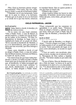 –Mira, Esaú tu hermano piensa vengar-
se matándote. 43 Por tanto, hijo mío, anda,
huye a Jarán, a casa de mi hermano Labán.
44 Quédate con él una temporada, hasta
que se le pase la cólera a tu hermano,
45 hasta que se le pase la ira a tu hermano
y se olvide de lo que has hecho; entonces
te mandaré llamar. Que no quiero perder a
mis dos hijos el mismo día.
46 Rebeca dijo a Isaac:
–Estas mujeres hititas me hacen la vida
imposible. Si también Jacob toma mujeres
hititas del país, como éstas, ¿de qué me sir-
ve vivir?
57 GÉNESIS 28
Jacob peregrino
1 Isaac llamó a Jacob, lo bendijo y le
dio instrucciones:
–No te cases con una mujer cananea.
2 Vete a Padán Aram, a casa de Betuel, tu
abuelo materno, y cásate con una de las hi-
jas de Labán, tu tío materno. 3 El Dios To-
dopoderoso te bendiga, te haga crecer y
multiplicarte hasta ser un grupo de tribus.
4 Él te conceda la bendición de Abrahán, a
ti y a tu descendencia, para que poseas la
tierra que has recorrido, que Dios entregó a
Abrahán.
5 Isaac, pues, despidió a Jacob, el cual
se dirigió a Padán Aram, a casa de Labán,
hijo de Betuel arameo, hermano de Rebeca,
la madre de Jacob y Esaú.
6 Se enteró Esaú de que Isaac había ben-
decido a Jacob y lo había enviado a Padán
Aram para que se buscase allí una mujer, y
que, al bendecirlo, le había encargado que
no se casase con una mujer cananea; 7 y
que Jacob, obedeciendo a su padre y su
madre, se había dirigido a Padán Aram.
28
8 Esaú comprendió que las cananeas no
agradaban a su padre Isaac. 9 Entonces
Esaú se dirigió a Ismael y, además de las
que tenía, tomó por mujer a Majlá, hija de
Ismael, hijo de Abrahán, y hermana de Ne-
bayot.
Jacob en Betel
(cfr. 46,1-7; Os 12,5; Sab 10,10)
10 Jacob salió de Berseba y se dirigió a
Jarán. 11 Acertó a llegar a un lugar; y como
se había puesto el sol, se quedó allí a pasar
la noche. Tomó una piedra del lugar, se la
puso como almohada y se acostó en aquel
lugar.
12 Tuvo un sueño: una escalinata, plan-
tada en tierra, tocaba con el extremo el cie-
lo. Mensajeros de Dios subían y bajaban
por ella. 13 El Señor estaba en pie sobre ella
y dijo:
–Yo soy el Señor, Dios de Abrahán tu pa-
dre y Dios de Isaac. La tierra en la que te
encuentras te la daré a ti y a tu descenden-
cia. 14 Tu descendencia será como el polvo
de la tierra; te extenderás a occidente y
CICLO PATRIARCAL: JACOB
28,1-9 Jacob peregrino. Los versículos 3s confor-
man la bendición que se esperaba en 27,27. Los ver-
sículos 5-9 parecen ignorar todo el capítulo 27. Esaú
no parece conocer los gustos de su padre o, mejor di-
cho, las normas y limitaciones que su grupo familiar se
ha impuesto: no casarse con mujeres cananeas. El re-
curso literario para emparentar a los edomitas con los
ismaelitas consiste en que Esaú toma por mujer a Maj-
lá, hija de Ismael, hijo de Abrahán (9). La diversidad
de puntos de vista que hay en estos primeros versícu-
los reﬂeja la diversidad de tradiciones y de épocas en
la reﬂexión sobre los patriarcas y sobre las experien-
cias históricas del pueblo. Así, por ejemplo, en 27,42s
Rebeca aconseja a su hijo Jacob que huya a Jarán a
casa de sus padres para escapar de la venganza de
Esaú, mientras que en 28,2 es Isaac quien envía a su
hijo a casa de sus parientes maternos para que se case
allá. Esta insistencia en evitar matrimonios con muje-
res no israelitas podría reﬂejar la época exílica (587-
534 a.C.) y postexílica, cuando la preocupación por la
recta observancia de la Ley se fue convirtiendo casi en
una obsesión, hasta el punto de cerrarse completa-
mente a cualquiera que no fuera descendiente de la
nación judía.
28,10-22 Jacob en Betel. Dios se aparece a Jacob
en sueños, una forma común de comunicación de
Dios en la Biblia. La aparición divina o teofanía tiene
por objeto ratiﬁcar en Jacob las promesas divinas he-
chas a Abrahán y a Isaac. Todos los elementos que
conforman este relato eran familiares y conocidos en
el contexto del Antiguo Cercano Oriente: pasar la no-
che al descampado después de todo un día de cami-
no en los viajes que demoraban varias jornadas;
acogerse a los espíritus buenos y a las divinidades
favorables de cada lugar; erigir estelas o piedras que
adquirían un carácter de memorial o testimonio; de-
jar establecida una cierta relación con el territorio me-
diante la erección de un santuario.
 