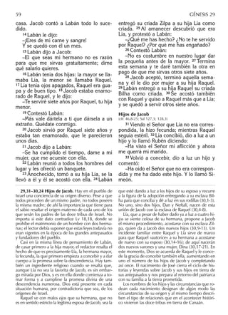casa. Jacob contó a Labán todo lo suce-
dido.
14 Labán le dijo:
–¡Eres de mi carne y sangre!
Y se quedó con él un mes.
15 Labán dijo a Jacob:
–El que seas mi hermano no es razón
para que me sirvas gratuitamente; dime
qué salario quieres.
16 Labán tenía dos hijas: la mayor se lla-
maba Lía, la menor se llamaba Raquel.
17 Lía tenía ojos apagados, Raquel era gua-
pa y de buen tipo. 18 Jacob estaba enamo-
rado de Raquel, y le dijo:
–Te serviré siete años por Raquel, tu hija
menor.
19 Contestó Labán:
–Más vale dártela a ti que dársela a un
extraño. Quédate conmigo.
20 Jacob sirvió por Raquel siete años y
estaba tan enamorado, que le parecieron
unos días.
21 Jacob dijo a Labán:
–Se ha cumplido el tiempo, dame a mi
mujer, que me acueste con ella.
22 Labán reunió a todos los hombres del
lugar y les ofreció un banquete.
23 Anochecido, tomó a su hija Lía, se la
llevó a él y él se acostó con ella. 24 Labán
entregó su criada Zilpa a su hija Lía como
criada. 25 Al amanecer descubrió que era
Lía, y protestó a Labán:
–¿Qué me has hecho? ¿No te he servido
por Raquel? ¿Por qué me has engañado?
26 Contestó Labán:
–No es costumbre en nuestro lugar dar
la pequeña antes de la mayor. 27 Termina
esta semana y te daré también la otra en
pago de que me sirvas otros siete años.
28 Jacob aceptó, terminó aquella sema-
na y él le dio por mujer a su hija Raquel.
29 Labán entregó a su hija Raquel su criada
Bilha como criada. 30 Se acostó también
con Raquel y quiso a Raquel más que a Lía;
y se quedó a servir otros siete años.
Hijos de Jacob
(cfr. 46,8-25; Sal 127,3; 128,3)
31 Viendo el Señor que Lía no era corres-
pondida, la hizo fecunda; mientras Raquel
seguía estéril. 32 Lía concibió, dio a luz a un
hijo y lo llamó Rubén diciendo:
–Ha visto el Señor mi aﬂicción y ahora
me querrá mi marido.
33 Volvió a concebir, dio a luz un hijo y
comentó:
–Ha oído el Señor que no era correspon-
dida y me ha dado este hijo. Y lo llamó Si-
meón.
29,31–30,24 Hijos de Jacob. Hay en el pueblo de
Israel una conciencia de su origen diverso. Pese a que
todos proceden de un mismo padre, no todos poseen
la misma madre; de ahí la importancia que tiene para
el sabio resaltar el origen materno de cada uno de los
que serán los padres de las doce tribus de Israel. No
importa si este dato contradice Lv 18,18, donde se
prohíbe el matrimonio de un hombre con dos herma-
nas; el lector debía suponer que estas leyes todavía no
eran vigentes en la época de los grandes antepasados
y fundadores del pueblo.
Casi en la misma línea de pensamiento de Labán,
de casar primero a la hija mayor, el redactor resalta el
hecho de que es precisamente Lía, la hermana mayor,
la fecunda, la que primero empieza a concebir y a dar
cuerpo a la promesa sobre la descendencia. Hay tam-
bién un ingrediente religioso cuando se resalta que,
aunque Lía no sea la favorita de Jacob, es sin embar-
go mirada por Dios, y es en ella donde comienza a to-
mar forma y a cumplirse la promesa divina de una
descendencia numerosa. Dios está presente en cada
situación humana, por contradictoria que sea, de los
orígenes de Israel.
Raquel ve con malos ojos que su hermana, que no
es en sentido estricto la legítima esposa de Jacob, sea la
que esté dando a luz a los hijos de su esposo y recurre
a la ﬁgura de la adopción entregando a su esclava Bil-
ha para que conciba y dé a luz en sus rodillas (30,1-3).
No uno, sino dos hijos, Dan y Neftalí, nacen de esta
unión de Jacob con la esclava de Raquel (30,4-8).
Lía, que a pesar de haber dado ya a luz a cuatro hi-
jos se siente celosa de su hermana, propone a Jacob
el mismo procedimiento, acostarse con su esclava Zil-
pa, quien da a Jacob dos nuevos hijos (30,9-13). Un
incidente familiar entre Raquel y Lía sirve de marco
para que Raquel «autorice» a su hermana a acostarse
de nuevo con su esposo (30,14-16); de aquí nacerán
dos nuevos varones y una mujer, Dina (30,17-21). En
este momento, Dios se acuerda de Raquel y le conce-
de la gracia de concebir también ella, aumentando en
uno el número de los hijos de Jacob y completando
así once. El nacimiento de José cierra el ciclo de his-
torias y leyendas sobre Jacob y sus hijos en tierra de
sus antepasados y nos prepara al retorno del patriarca
con su familia a la tierra prometida.
Los nombres de los hijos y las circunstancias que ro-
dean cada nacimiento designan de algún modo las
circunstancias de su origen y al mismo tiempo descri-
ben el tipo de relaciones que en el acontecer históri-
co vivieron las doce tribus en tierra de Canaán.
59 GÉNESIS 29
 