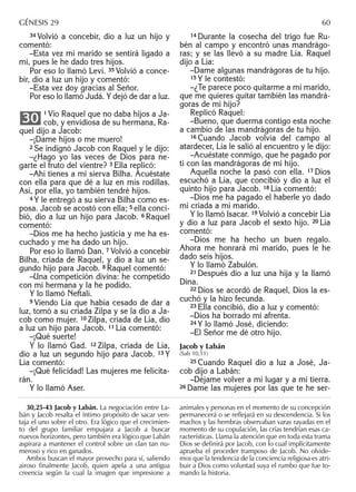 34 Volvió a concebir, dio a luz un hijo y
comentó:
–Esta vez mi marido se sentirá ligado a
mí, pues le he dado tres hijos.
Por eso lo llamó Leví. 35 Volvió a conce-
bir, dio a luz un hijo y comentó:
–Esta vez doy gracias al Señor.
Por eso lo llamó Judá. Y dejó de dar a luz.
1 Vio Raquel que no daba hijos a Ja-
cob, y envidiosa de su hermana, Ra-
quel dijo a Jacob:
–¡Dame hijos o me muero!
2 Se indignó Jacob con Raquel y le dijo:
–¿Hago yo las veces de Dios para ne-
garte el fruto del vientre? 3 Ella replicó:
–Ahí tienes a mi sierva Bilha. Acuéstate
con ella para que dé a luz en mis rodillas.
Así, por ella, yo también tendré hijos.
4 Y le entregó a su sierva Bilha como es-
posa. Jacob se acostó con ella; 5 ella conci-
bió, dio a luz un hijo para Jacob. 6 Raquel
comentó:
–Dios me ha hecho justicia y me ha es-
cuchado y me ha dado un hijo.
Por eso lo llamó Dan. 7 Volvió a concebir
Bilha, criada de Raquel, y dio a luz un se-
gundo hijo para Jacob. 8 Raquel comentó:
–Una competición divina: he competido
con mi hermana y la he podido.
Y lo llamó Neftalí.
9 Viendo Lía que había cesado de dar a
luz, tomó a su criada Zilpa y se la dio a Ja-
cob como mujer. 10 Zilpa, criada de Lía, dio
a luz un hijo para Jacob. 11 Lía comentó:
–¡Qué suerte!
Y lo llamó Gad. 12 Zilpa, criada de Lía,
dio a luz un segundo hijo para Jacob. 13 Y
Lía comentó:
–¡Qué felicidad! Las mujeres me felicita-
rán.
Y lo llamó Aser.
30
14 Durante la cosecha del trigo fue Ru-
bén al campo y encontró unas mandrágo-
ras; y se las llevó a su madre Lía. Raquel
dijo a Lía:
–Dame algunas mandrágoras de tu hijo.
15 Y le contestó:
–¿Te parece poco quitarme a mi marido,
que me quieres quitar también las mandrá-
goras de mi hijo?
Replicó Raquel:
–Bueno, que duerma contigo esta noche
a cambio de las mandrágoras de tu hijo.
16 Cuando Jacob volvía del campo al
atardecer, Lía le salió al encuentro y le dijo:
–Acuéstate conmigo, que he pagado por
ti con las mandrágoras de mi hijo.
Aquella noche la pasó con ella. 17 Dios
escuchó a Lía, que concibió y dio a luz el
quinto hijo para Jacob. 18 Lía comentó:
–Dios me ha pagado el haberle yo dado
mi criada a mi marido.
Y lo llamó Isacar. 19 Volvió a concebir Lía
y dio a luz para Jacob el sexto hijo. 20 Lía
comentó:
–Dios me ha hecho un buen regalo.
Ahora me honrará mi marido, pues le he
dado seis hijos.
Y lo llamó Zabulón.
21 Después dio a luz una hija y la llamó
Dina.
22 Dios se acordó de Raquel, Dios la es-
cuchó y la hizo fecunda.
23 Ella concibió, dio a luz y comentó:
–Dios ha borrado mi afrenta.
24 Y lo llamó José, diciendo:
–El Señor me dé otro hijo.
Jacob y Labán
(Sab 10,11)
25 Cuando Raquel dio a luz a José, Ja-
cob dijo a Labán:
–Déjame volver a mi lugar y a mi tierra.
26 Dame las mujeres por las que te he ser-
30,25-43 Jacob y Labán. La negociación entre La-
bán y Jacob resalta el íntimo propósito de sacar ven-
taja el uno sobre el otro. Era lógico que el crecimien-
to del grupo familiar empujara a Jacob a buscar
nuevos horizontes, pero también era lógico que Labán
aspirara a mantener el control sobre un clan tan nu-
meroso y rico en ganados.
Ambos buscan el mayor provecho para sí, saliendo
airoso ﬁnalmente Jacob, quien apela a una antigua
creencia según la cual la imagen que impresione a
animales y personas en el momento de su concepción
permanecerá o se reﬂejará en su descendencia. Si los
machos y las hembras observaban varas rayadas en el
momento de su copulación, las crías tendrían esas ca-
racterísticas. Llama la atención que en toda esta trama
Dios se deﬁnirá por Jacob, con lo cual implícitamente
aprueba el proceder tramposo de Jacob. No olvide-
mos que la tendencia de la conciencia religiosa es atri-
buir a Dios como voluntad suya el rumbo que fue to-
mando la historia.
GÉNESIS 29 60
 