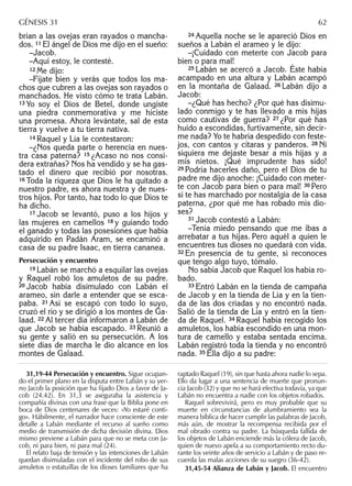 brían a las ovejas eran rayados o mancha-
dos. 11 El ángel de Dios me dijo en el sueño:
–Jacob.
–Aquí estoy, le contesté.
12 Me dijo:
–Fíjate bien y verás que todos los ma-
chos que cubren a las ovejas son rayados o
manchados. He visto cómo te trata Labán.
13 Yo soy el Dios de Betel, donde ungiste
una piedra conmemorativa y me hiciste
una promesa. Ahora levántate, sal de esta
tierra y vuelve a tu tierra nativa.
14 Raquel y Lía le contestaron:
–¿Nos queda parte o herencia en nues-
tra casa paterna? 15 ¿Acaso no nos consi-
dera extrañas? Nos ha vendido y se ha gas-
tado el dinero que recibió por nosotras.
16 Toda la riqueza que Dios le ha quitado a
nuestro padre, es ahora nuestra y de nues-
tros hijos. Por tanto, haz todo lo que Dios te
ha dicho.
17 Jacob se levantó, puso a los hijos y
las mujeres en camellos 18 y guiando todo
el ganado y todas las posesiones que había
adquirido en Padán Aram, se encaminó a
casa de su padre Isaac, en tierra cananea.
Persecución y encuentro
19 Labán se marchó a esquilar las ovejas
y Raquel robó los amuletos de su padre.
20 Jacob había disimulado con Labán el
arameo, sin darle a entender que se esca-
paba. 21 Así se escapó con todo lo suyo,
cruzó el río y se dirigió a los montes de Ga-
laad. 22 Al tercer día informaron a Labán de
que Jacob se había escapado. 23 Reunió a
su gente y salió en su persecución. A los
siete días de marcha le dio alcance en los
montes de Galaad.
24 Aquella noche se le apareció Dios en
sueños a Labán el arameo y le dijo:
–¡Cuidado con meterte con Jacob para
bien o para mal!
25 Labán se acercó a Jacob. Éste había
acampado en una altura y Labán acampó
en la montaña de Galaad. 26 Labán dijo a
Jacob:
–¿Qué has hecho? ¿Por qué has disimu-
lado conmigo y te has llevado a mis hijas
como cautivas de guerra? 27 ¿Por qué has
huido a escondidas, furtivamente, sin decir-
me nada? Yo te habría despedido con feste-
jos, con cantos y cítaras y panderos. 28 Ni
siquiera me dejaste besar a mis hijas y a
mis nietos. ¡Qué imprudente has sido!
29 Podría hacerles daño, pero el Dios de tu
padre me dijo anoche: ¡Cuidado con meter-
te con Jacob para bien o para mal! 30 Pero
si te has marchado por nostalgia de la casa
paterna, ¿por qué me has robado mis dio-
ses?
31 Jacob contestó a Labán:
–Tenía miedo pensando que me ibas a
arrebatar a tus hijas. Pero aquél a quien le
encuentres tus dioses no quedará con vida.
32 En presencia de tu gente, si reconoces
que tengo algo tuyo, tómalo.
No sabía Jacob que Raquel los había ro-
bado.
33 Entró Labán en la tienda de campaña
de Jacob y en la tienda de Lía y en la tien-
da de las dos criadas y no encontró nada.
Salió de la tienda de Lía y entró en la tien-
da de Raquel. 34 Raquel había recogido los
amuletos, los había escondido en una mon-
tura de camello y estaba sentada encima.
Labán registró toda la tienda y no encontró
nada. 35 Ella dijo a su padre:
31,19-44 Persecución y encuentro. Sigue ocupan-
do el primer plano en la disputa entre Labán y su yer-
no Jacob la posición que ha ﬁjado Dios a favor de Ja-
cob (24.42). En 31,3 se aseguraba la asistencia y
compañía divinas con una frase que la Biblia pone en
boca de Dios centenares de veces: «Yo estaré conti-
go». Hábilmente, el narrador hace consciente de este
detalle a Labán mediante el recurso al sueño como
medio de transmisión de dicha decisión divina. Dios
mismo previene a Labán para que no se meta con Ja-
cob, ni para bien, ni para mal (24).
El relato baja de tensión y las intenciones de Labán
quedan disimuladas con el incidente del robo de sus
amuletos o estatuillas de los dioses familiares que ha
raptado Raquel (19), sin que hasta ahora nadie lo sepa.
Ello da lugar a una sentencia de muerte que pronun-
cia Jacob (32) y que no se hará efectiva todavía, ya que
Labán no encuentra a nadie con los objetos robados.
Raquel sobrevivirá, pero es muy probable que su
muerte en circunstancias de alumbramiento sea la
manera bíblica de hacer cumplir las palabras de Jacob,
más aún, de mostrar la recompensa recibida por el
mal obrado contra su padre. La búsqueda fallida de
los objetos de Labán enciende más la cólera de Jacob,
quien de nuevo apela a su comportamiento recto du-
rante los veinte años de servicio a Labán y de paso re-
cuerda las malas acciones de su suegro (36-42).
31,45-54 Alianza de Labán y Jacob. El encuentro
GÉNESIS 31 62
 