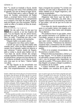 Seír 17 y Jacob se trasladó a Sucot, donde
se construyó una casa e hizo establos para
el ganado. Por eso se llama el lugar Sucot.
18 Jacob llegó sano y salvo a Siquén, en
tierra de Canaán, proveniente de Padán
Aram, y acampó fuera, frente a la ciudad.
19 Y el terreno donde puso su campamento
se lo compró a los hijos de Jamor, antepa-
sado de Siquén, por cien monedas. 20Allí le-
vantó un altar y lo dedicó al Dios de Israel.
Dina en Siquén
(Éx 22,15s; Dt 22,28s; 2 Sm 13; Jdt 9,2-4)
1 Un día salió Dina, la hija que Lía
dio a Jacob, a ver las mujeres del
país. 2 La vio Siquén, hijo de Jamor heveo,
príncipe del país, la agarró, se acostó con
ella y la violó. 3 Cautivado por ella y ena-
morado de ella, cortejó a la muchacha.
4 Siquén habló a su padre Jamor:
–Consígueme esa chica como mujer.
5 Jacob oyó que su hija Dina había sido
violada; pero, como sus hijos estaban en el
campo con el ganado, esperó en silencio a
que volvieran. 6 Jamor, padre de Siquén,
salió a visitar a Jacob para hablar con él.
7 Los hijos de Jacob volvían del campo;
cuando aquellos hombres oyeron la noticia
se enfurecieron, porque era una ofensa a Is-
rael haberse acostado con la hija de Jacob;
una cosa que no se hace. 8 Jamor habló
con ellos:
–Mi hijo Siquén se ha encariñado con
esta muchacha, permítanle casarse con
ella. 9 Así emparentaremos: nos darán sus
34
hijas y tomarán las nuestras 10 y vivirán con
nosotros. El país está a disposición de us-
tedes: habiten en él, hagan negocios y ad-
quieran propiedades.
11 Siquén dijo al padre y a los hermanos:
–Háganme este favor, que les daré lo
que me pidan. 12 Señalen una dote alta y
regalos valiosos por la muchacha y les daré
lo que pidan, con tal de que me la den en
matrimonio.
13 Los hijos de Jacob respondieron a Si-
quén y a su padre Jamor con engaño, por-
que su hermana Dina había sido ultrajada.
14 Les dijeron:
–No podemos hacer lo que piden, entre-
gar nuestra hermana a un hombre no cir-
cuncidado, porque es una ofensa para no-
sotros. 15 Aceptamos con esta condición:
que sean como nosotros, circuncidando a
todos los varones. 16 Entonces les daremos
nuestras hijas y tomaremos las de ustedes,
habitaremos con ustedes y seremos un solo
pueblo.
17 Pero si no aceptan circuncidarse, nos
llevaremos a nuestra chica.
18 Pareció bien la propuesta a Jamor y a
su hijo Siquén. 19 Y no tardó el muchacho
en ejecutarlo, porque quería a la hija de Ja-
cob y era la persona más importante en
casa de su padre. 20 Fue pues Jamor con su
hijo Siquén a la plaza y dirigió la palabra a
los hombres de la ciudad:
21 –Estos hombres son gente pacíﬁca.
Que habiten con nosotros en el país, co-
familia a Betel está enmarcado por el enamoramiento
de Siquén, hijo de Jamor, de Dina, hija de Lía y Jacob,
descrita como una violación. El incidente cuadra per-
fectamente con la manera de ser y de pensar del
oriental respecto al abuso de una joven; según ellos,
cualquier medio es válido para vengar el honor de la
hermana ultrajada. Dicha venganza debe ser ejecuta-
da por su hermano mayor, por lo general acompaña-
do del resto de hermanos varones. Los hermanos de
Dina utilizan una estrategia que les da buen resultado.
Sólo después de la masacre realizada, Jacob se la-
menta por las posibles reacciones de los habitantes
del país.
El relato puede esconder varias intenciones: en pri-
mer lugar, describir los peligros de un pueblo como el
israelita en medio de los cananeos, peligro de «conta-
minación» con los incircuncisos del lugar. Por primera
vez, el argumento de la circuncisión es utilizado para
declarar la pertenencia o no a la nación israelita, aun-
que no parece que sea ése el único requisito para per-
tenecer al pueblo de la elección. De hecho, los her-
manos de Dina pasan a espada a todos los que han
accedido a la circuncisión. Una segunda intención del
relato podría ser el rechazo implícito de la Escritura a
los excesos de violencia. No se emite ningún juicio, y
el silencio de Dios parecería consentirla; pero el re-
pudio de semejante actitud habría que deducirlo de la
lamentación de Jacob (30) y de su posterior desplaza-
miento con su familia y sus ganados a Betel –no obs-
tante, el narrador se cuida de que todo aparezca
como una orden directa de Dios y sin ninguna cone-
xión aparente con la violencia de Simeón y Leví–.
Otra intención implícita en el relato podría conec-
tarse con la razón de que precisamente Simeón y Leví
fueran las únicas tribus que nunca tuvieron territorio
propio en el país. Leví no heredó territorio; la expli-
cación que se dio era que a esta tribu le correspon-
dían funciones sacerdotales y, por tanto, su porción
GÉNESIS 33 66
 