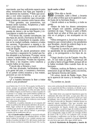 merciando, que hay suﬁciente espacio para
ellos; tomaremos sus hijas por esposas y
les daremos las nuestras. 22 Sólo que acce-
den a vivir entre nosotros y a ser un solo
pueblo con esta condición: que circuncide-
mos a todos los varones como hacen ellos.
23 Sus ganados, sus posesiones, sus
bestias serán nuestras. Aceptemos y habi-
tarán entre nosotros.
24 Todos los asistentes aceptaron la pro-
puesta de Jamor y de su hijo Siquén y cir-
cuncidaron a todos los varones.
25 Al tercer día, cuando convalecían, los
dos hijos de Jacob y hermanos de Dina, Si-
meón y Leví, empuñaron la espada, entra-
ron en la ciudad conﬁada, mataron a todos
los varones, 26 ejecutaron a espada a Ja-
mor y a su hijo Siquén y sacaron a Dina de
casa de Siquén.
27 Los hijos de Jacob penetraron entre
los muertos y saquearon la ciudad que ha-
bía ultrajado a su hermana: 28 ovejas, vacas
y asnos, cuanto había en la ciudad y en el
campo se lo llevaron; 29 todas las riquezas,
los niños y las mujeres como cautivos y
cuanto había en las casas.
30 Jacob dijo a Simeón y Leví:
–Me han arruinado, haciéndome odioso
a la gente del país, a cananeos y fereceos.
Si se juntan contra nosotros y nos matan,
pereceré yo con mi familia.
31 Le contestaron:
–¿Y a nuestra hermana la iban a tratar
como a una prostituta?
Jacob vuelve a Betel
(28)
1 Dios dijo a Jacob:
–Levántate, sube a Betel, y levanta
allí un altar al Dios que se te apareció cuan-
do huías de tu hermano Esaú.
2 Jacob ordenó a su familia y a toda su
gente:
–Dejen de lado los dioses extranjeros
que tengan con ustedes, purifíquense y
cambien de ropa. 3 Vamos a subir a Betel,
donde haré un altar al Dios que me escu-
chó en el peligro y me acompañó en mi
viaje.
4 Ellos entregaron a Jacob los dioses ex-
tranjeros que conservaban y los pendientes
que llevaban. Jacob los enterró bajo la en-
cina que hay junto a Siquén.
5 Durante su marcha un pánico sagrado
se apoderaba de las poblaciones de la re-
gión, y no persiguieron a los hijos de Ja-
cob.
6 Llegó Jacob a Luz de Canaán –hoy Be-
tel–, él con toda su gente. 7 Construyó allí
un altar y llamó al lugar Betel, porque allí se
le había revelado Dios cuando huía de su
hermano.
8 Débora, nodriza de Rebeca, murió y la
enterraron al pie de Betel, junto a la encina,
que llamaron Encina del Llanto.
9 Al volver Jacob de Padán Aram, Dios
se le apareció de nuevo y lo bendijo 10 y le
dijo:
–Tu nombre es Jacob:
35
era el Señor (Jos 13,14.33). Por su parte, la tribu de Si-
meón, aunque en principio habitó el bajo Negueb,
fue ﬁnalmente absorbida por la tribu de Judá. Como
en la Biblia ninguna acción buena o mala se queda sin
su premio o su castigo, esta suerte histórica podría ser
entendida como la retribución a la violencia de Si-
meón y Leví contra los cananeos. Sería una forma de
decir que no es por medio de la violencia como había
que conquistar el territorio.
Finalmente, se podría entender en el conjunto del
relato la justiﬁcación del traslado deﬁnitivo de Jacob a
Betel, lugar central de las tradiciones norteñas; re-
cuérdese que Jacob es el gran patriarca del norte, así
como Abrahán e Isaac son los héroes o personajes
centrales de las tradiciones del sur.
35,1-15 Jacob vuelve a Betel. La necesaria retirada
de Siquén es puesta bajo la voluntad divina: es Dios
quien ordena el traslado a Luz, ciudad cananea que
recibe el nombre de Betel (15), del mismo modo que
Jacob mismo recibirá el nombre de Israel (10). La ma-
nera como actúa Jacob está determinada por el recur-
so a la aparición de Dios o teofanía, en donde se per-
cibe el querer de Dios y la obediencia silenciosa de Ja-
cob.
Este relato tiene una especial importancia para los
habitantes del reino del norte, ya que para ellos era
esencial no sólo el paso del patriarca Jacob por estas
localidades, sino su radicación y su residencia en Be-
tel. Para el reino del sur, Berseba y Hebrón tienen un
especial interés teológico. Hay que recordar que
cuando la división del reino (931 a.C.), Jeroboán I par-
te exactamente de Siquén, donde está congregado
todo el pueblo, y su primer lugar de residencia es pre-
cisamente Betel, donde realiza gestos semejantes a los
de su antepasado: erige un altar y lo consagra al Dios
de Israel (1 Re 12,25-33). En cualquier caso, se trata
de leyendas y tradiciones con las que se intenta ali-
mentar la fe israelita y mantener su propia identidad
en una tierra que para ellos sigue siendo ajena.
35,16-21 Nacimiento de Benjamín y muerte de
67 GÉNESIS 35
 
