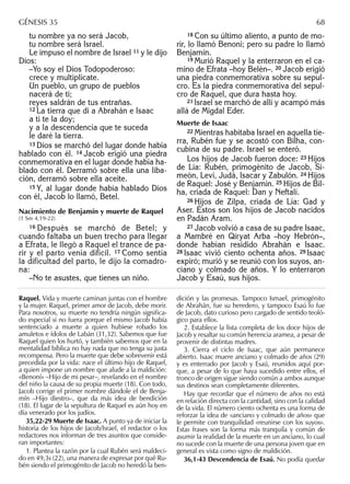 tu nombre ya no será Jacob,
tu nombre será Israel.
Le impuso el nombre de Israel 11 y le dijo
Dios:
–Yo soy el Dios Todopoderoso:
crece y multiplícate.
Un pueblo, un grupo de pueblos
nacerá de ti;
reyes saldrán de tus entrañas.
12 La tierra que di a Abrahán e Isaac
a ti te la doy;
y a la descendencia que te suceda
le daré la tierra.
13 Dios se marchó del lugar donde había
hablado con él. 14 Jacob erigió una piedra
conmemorativa en el lugar donde había ha-
blado con él. Derramó sobre ella una liba-
ción, derramó sobre ella aceite.
15 Y, al lugar donde había hablado Dios
con él, Jacob lo llamó, Betel.
Nacimiento de Benjamín y muerte de Raquel
(1 Sm 4,19-22)
16 Después se marchó de Betel; y
cuando faltaba un buen trecho para llegar
a Efrata, le llegó a Raquel el trance de pa-
rir y el parto venía difícil. 17 Como sentía
la dificultad del parto, le dijo la comadro-
na:
–No te asustes, que tienes un niño.
18 Con su último aliento, a punto de mo-
rir, lo llamó Benoní; pero su padre lo llamó
Benjamín.
19 Murió Raquel y la enterraron en el ca-
mino de Efrata –hoy Belén–. 20 Jacob erigió
una piedra conmemorativa sobre su sepul-
cro. Es la piedra conmemorativa del sepul-
cro de Raquel, que dura hasta hoy.
21 Israel se marchó de allí y acampó más
allá de Migdal Eder.
Muerte de Isaac
22 Mientras habitaba Israel en aquella tie-
rra, Rubén fue y se acostó con Bilha, con-
cubina de su padre. Israel se enteró.
Los hijos de Jacob fueron doce: 23 Hijos
de Lía: Rubén, primogénito de Jacob, Si-
meón, Leví, Judá, Isacar y Zabulón. 24 Hijos
de Raquel: José y Benjamín. 25 Hijos de Bil-
ha, criada de Raquel: Dan y Neftalí.
26 Hijos de Zilpa, criada de Lía: Gad y
Aser. Éstos son los hijos de Jacob nacidos
en Padán Aram.
27 Jacob volvió a casa de su padre Isaac,
a Mambré en Qiryat Arba –hoy Hebrón–,
donde habían residido Abrahán e Isaac.
28 Isaac vivió ciento ochenta años. 29 Isaac
expiró; murió y se reunió con los suyos, an-
ciano y colmado de años. Y lo enterraron
Jacob y Esaú, sus hijos.
Raquel. Vida y muerte caminan juntas con el hombre
y la mujer. Raquel, primer amor de Jacob, debe morir.
Para nosotros, su muerte no tendría ningún signiﬁca-
do especial si no fuera porque el mismo Jacob había
sentenciado a muerte a quien hubiese robado los
amuletos e ídolos de Labán (31,32). Sabemos que fue
Raquel quien los hurtó, y también sabemos que en la
mentalidad bíblica no hay nada que no tenga su justa
recompensa. Pero la muerte que debe sobrevenir está
precedida por la vida: nace el último hijo de Raquel,
a quien impone un nombre que alude a la maldición:
«Benoní» –Hijo de mi pesar–, revelando en el nombre
del niño la causa de su propia muerte (18). Con todo,
Jacob corrige el primer nombre dándole el de Benja-
mín –Hijo diestro–, que da más idea de bendición
(18). El lugar de la sepultura de Raquel es aún hoy en
día venerado por los judíos.
35,22-29 Muerte de Isaac. A punto ya de iniciar la
historia de los hijos de Jacob/Israel, el redactor o los
redactores nos informan de tres asuntos que conside-
ran importantes:
1. Plantea la razón por la cual Rubén será maldeci-
do en 49,3s (22), una manera de expresar por qué Ru-
bén siendo el primogénito de Jacob no heredó la ben-
dición y las promesas. Tampoco Ismael, primogénito
de Abrahán, fue su heredero, y tampoco Esaú lo fue
de Jacob, dato curioso pero cargado de sentido teoló-
gico para ellos.
2. Establece la lista completa de los doce hijos de
Jacob y resaltar su común herencia aramea, a pesar de
provenir de distintas madres.
3. Cierra el ciclo de Isaac, que aún permanece
abierto. Isaac muere anciano y colmado de años (29)
y es enterrado por Jacob y Esaú, reunidos aquí por-
que, a pesar de lo que haya sucedido entre ellos, el
tronco de origen sigue siendo común a ambos aunque
sus destinos sean completamente diferentes.
Hay que recordar que el número de años no está
en relación directa con la cantidad, sino con la calidad
de la vida. El número ciento ochenta es una forma de
reforzar la idea de «anciano y colmado de años» que
le permite con tranquilidad «reunirse con los suyos».
Estas frases son la forma más tranquila y común de
asumir la realidad de la muerte en un anciano, lo cual
no sucede con la muerte de una persona joven que en
general es vista como signo de maldición.
36,1-43 Descendencia de Esaú. No podía quedar
GÉNESIS 35 68
 