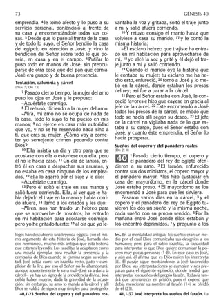 emprendía, 4 le tomó afecto y lo puso a su
servicio personal, poniéndolo al frente de
su casa y encomendándole todas sus co-
sas. 5 Desde que lo puso al frente de la casa
y de todo lo suyo, el Señor bendijo la casa
del egipcio en atención a José, y vino la
bendición del Señor sobre todo lo que po-
seía, en casa y en el campo. 6 Putifar lo
puso todo en manos de José, sin preocu-
parse de otra cosa que del pan que comía.
José era guapo y de buena presencia.
Tentación, calumnia y cárcel
(Prov 7; Dn 13)
7 Pasado cierto tiempo, la mujer del amo
puso los ojos en José y le propuso:
–Acuéstate conmigo.
8 Él rehusó, diciendo a la mujer del amo:
–Mira, mi amo no se ocupa de nada de
la casa, todo lo suyo lo ha puesto en mis
manos; 9 no ejerce en casa más autoridad
que yo, y no se ha reservado nada sino a
ti, que eres su mujer. ¿Cómo voy a come-
ter yo semejante crimen pecando contra
Dios?
10 Ella insistía un día y otro para que se
acostase con ella o estuviese con ella, pero
él no le hacía caso. 11 Un día de tantos, en-
tró él en casa a despachar sus asuntos, y
no estaba en casa ninguno de los emplea-
dos, 12 ella lo agarró por el traje y le dijo:
–Acuéstate conmigo.
13 Pero él soltó el traje en sus manos y
salió fuera corriendo. Ella, al ver que le ha-
bía dejado el traje en la mano y había corri-
do afuera, 14 llamó a los criados y les dijo:
–Miren, nos han traído un hebreo para
que se aproveche de nosotros; ha entrado
en mi habitación para acostarse conmigo,
pero yo he gritado fuerte; 15 al oír que yo le-
vantaba la voz y gritaba, soltó el traje junto
a mí y salió afuera corriendo.
16 Y retuvo consigo el manto hasta que
volviese a casa su marido, 17 y le contó la
misma historia:
–El esclavo hebreo que trajiste ha entra-
do en mi habitación para aprovecharse de
mí, 18 yo alcé la voz y grité y él dejó el tra-
je junto a mí y salió corriendo.
19 Cuando el marido oyó la historia que
le contaba su mujer: tu esclavo me ha he-
cho esto, enfureció, 20 tomó a José y lo me-
tió en la cárcel, donde estaban los presos
del rey; así fue a parar a la cárcel.
21 Pero el Señor estaba con José, le con-
cedió favores e hizo que cayese en gracia al
jefe de la cárcel. 22 Éste encomendó a José
todos los presos de la cárcel, de modo que
todo se hacía allí según su deseo. 23 El jefe
de la cárcel no vigilaba nada de lo que es-
taba a su cargo, pues el Señor estaba con
José, y cuanto éste emprendía, el Señor lo
hacía prosperar.
Sueños del copero y del panadero reales
(Dn 2; 4)
1 Pasado cierto tiempo, el copero y
el panadero del rey de Egipto ofen-
dieron a su amo. 2 El faraón, enfurecido
contra sus dos ministros, el copero mayor y
el panadero mayor, 3 los hizo custodiar en
casa del mayordomo, en la cárcel donde
José estaba preso. 4 El mayordomo se los
encomendó a José para que les sirviera.
Pasaron varios días en la cárcel, 5 y el
copero y el panadero del rey de Egipto tu-
vieron los dos un sueño y la misma noche,
cada sueño con su propio sentido. 6 Por la
mañana entró José donde ellos estaban y
los encontró deprimidos, 7 y preguntó a los
40
logos han descubierto una leyenda egipcia con el mis-
mo argumento de esta historia de José, llamada «los
dos hermanos», mucho más antigua que esta historia
que estamos leyendo. Los israelitas la adaptaron como
una novela ejemplar para resaltar la presencia y la
compañía de Dios cuando se camina según su volun-
tad. José actúa como un israelita recto, justo y cum-
plidor de la ley, por eso el Señor no lo abandonará;
aunque aparentemente le vaya mal –José va a dar a la
cárcel–, ya hay un signo de la providencia divina. José
debía haber muerto, dada la gravedad de la acusa-
ción; sin embargo, su amo lo manda a la cárcel y allí
Dios se valdrá de signos muy simples para protegerlo.
40,1-23 Sueños del copero y del panadero rea-
les. En la mentalidad antigua, los sueños eran un me-
dio por el cual Dios comunicaba sus designios a los
humanos; pero para el sabio israelita, la capacidad
para interpretar lo que Dios quiere comunicar la po-
seen muy pocas personas (1-8). En este caso es José,
y aún así, él aﬁrma que es Dios quien los interpreta
(8). El pasaje sigue mostrándonos a José favorecido
por Dios, sus interpretaciones se cumplen y nos pre-
paran para el siguiente episodio, donde tendrá que
interpretar los sueños del propio faraón. Todavía ten-
drá que permanecer en prisión, pues el copero que
debía mencionar su nombre al faraón (14) se olvidó
de él (23).
41,1-57 José interpreta los sueños del faraón. La
73 GÉNESIS 40
 