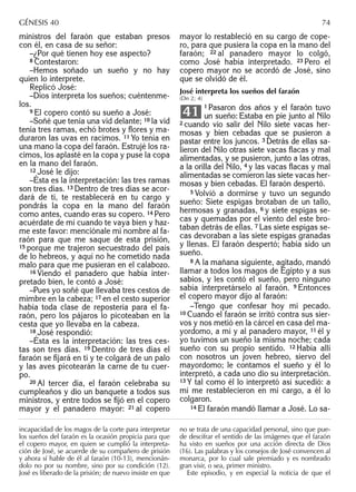 ministros del faraón que estaban presos
con él, en casa de su señor:
–¿Por qué tienen hoy ese aspecto?
8 Contestaron:
–Hemos soñado un sueño y no hay
quien lo interprete.
Replicó José:
–Dios interpreta los sueños; cuéntenme-
los.
9 El copero contó su sueño a José:
–Soñé que tenía una vid delante; 10 la vid
tenía tres ramas, echó brotes y ﬂores y ma-
duraron las uvas en racimos. 11 Yo tenía en
una mano la copa del faraón. Estrujé los ra-
cimos, los aplasté en la copa y puse la copa
en la mano del faraón.
12 José le dijo:
–Ésta es la interpretación: las tres ramas
son tres días. 13 Dentro de tres días se acor-
dará de ti, te restablecerá en tu cargo y
pondrás la copa en la mano del faraón
como antes, cuando eras su copero. 14 Pero
acuérdate de mí cuando te vaya bien y haz-
me este favor: menciónale mi nombre al fa-
raón para que me saque de esta prisión,
15 porque me trajeron secuestrado del país
de lo hebreos, y aquí no he cometido nada
malo para que me pusieran en el calabozo.
16 Viendo el panadero que había inter-
pretado bien, le contó a José:
–Pues yo soñé que llevaba tres cestos de
mimbre en la cabeza; 17 en el cesto superior
había toda clase de repostería para el fa-
raón, pero los pájaros lo picoteaban en la
cesta que yo llevaba en la cabeza.
18 José respondió:
–Ésta es la interpretación: las tres ces-
tas son tres días. 19 Dentro de tres días el
faraón se ﬁjará en ti y te colgará de un palo
y las aves picotearán la carne de tu cuer-
po.
20 Al tercer día, el faraón celebraba su
cumpleaños y dio un banquete a todos sus
ministros, y entre todos se ﬁjó en el copero
mayor y el panadero mayor: 21 al copero
mayor lo restableció en su cargo de cope-
ro, para que pusiera la copa en la mano del
faraón; 22 al panadero mayor lo colgó,
como José había interpretado. 23 Pero el
copero mayor no se acordó de José, sino
que se olvidó de él.
José interpreta los sueños del faraón
(Dn 2; 4)
1 Pasaron dos años y el faraón tuvo
un sueño: Estaba en pie junto al Nilo
2 cuando vio salir del Nilo siete vacas her-
mosas y bien cebadas que se pusieron a
pastar entre los juncos. 3 Detrás de ellas sa-
lieron del Nilo otras siete vacas ﬂacas y mal
alimentadas, y se pusieron, junto a las otras,
a la orilla del Nilo, 4 y las vacas ﬂacas y mal
alimentadas se comieron las siete vacas her-
mosas y bien cebadas. El faraón despertó.
5 Volvió a dormirse y tuvo un segundo
sueño: Siete espigas brotaban de un tallo,
hermosas y granadas, 6 y siete espigas se-
cas y quemadas por el viento del este bro-
taban detrás de ellas. 7 Las siete espigas se-
cas devoraban a las siete espigas granadas
y llenas. El faraón despertó; había sido un
sueño.
8 A la mañana siguiente, agitado, mandó
llamar a todos los magos de Egipto y a sus
sabios, y les contó el sueño, pero ninguno
sabía interpretárselo al faraón. 9 Entonces
el copero mayor dijo al faraón:
–Tengo que confesar hoy mi pecado.
10 Cuando el faraón se irritó contra sus sier-
vos y nos metió en la cárcel en casa del ma-
yordomo, a mí y al panadero mayor, 11 él y
yo tuvimos un sueño la misma noche; cada
sueño con su propio sentido. 12 Había allí
con nosotros un joven hebreo, siervo del
mayordomo; le contamos el sueño y él lo
interpretó, a cada uno dio su interpretación.
13 Y tal como él lo interpretó así sucedió: a
mí me restablecieron en mi cargo, a él lo
colgaron.
14 El faraón mandó llamar a José. Lo sa-
41
incapacidad de los magos de la corte para interpretar
los sueños del faraón es la ocasión propicia para que
el copero mayor, en quien se cumplió la interpreta-
ción de José, se acuerde de su compañero de prisión
y ahora sí hable de él al faraón (10-13), mencionán-
dolo no por su nombre, sino por su condición (12).
José es liberado de la prisión; de nuevo insiste en que
no se trata de una capacidad personal, sino que pue-
de descifrar el sentido de las imágenes que el faraón
ha visto en sueños por una acción directa de Dios
(16). Las palabras y los consejos de José convencen al
monarca, por lo cual sale premiado y es nombrado
gran visir, o sea, primer ministro.
Este episodio, y en especial la noticia de que el
GÉNESIS 40 74
 