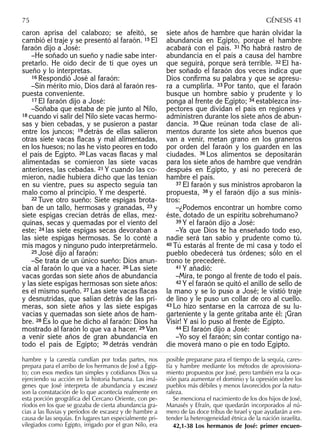 caron aprisa del calabozo; se afeitó, se
cambió el traje y se presentó al faraón. 15 El
faraón dijo a José:
–He soñado un sueño y nadie sabe inter-
pretarlo. He oído decir de ti que oyes un
sueño y lo interpretas.
16 Respondió José al faraón:
–Sin mérito mío, Dios dará al faraón res-
puesta conveniente.
17 El faraón dijo a José:
–Soñaba que estaba de pie junto al Nilo,
18 cuando vi salir del Nilo siete vacas hermo-
sas y bien cebadas, y se pusieron a pastar
entre los juncos; 19 detrás de ellas salieron
otras siete vacas ﬂacas y mal alimentadas,
en los huesos; no las he visto peores en todo
el país de Egipto. 20 Las vacas ﬂacas y mal
alimentadas se comieron las siete vacas
anteriores, las cebadas. 21 Y cuando las co-
mieron, nadie hubiera dicho que las tenían
en su vientre, pues su aspecto seguía tan
malo como al principio. Y me desperté.
22 Tuve otro sueño: Siete espigas brota-
ban de un tallo, hermosas y granadas, 23 y
siete espigas crecían detrás de ellas, mez-
quinas, secas y quemadas por el viento del
este; 24 las siete espigas secas devoraban a
las siete espigas hermosas. Se lo conté a
mis magos y ninguno pudo interpretármelo.
25 José dijo al faraón:
–Se trata de un único sueño: Dios anun-
cia al faraón lo que va a hacer. 26 Las siete
vacas gordas son siete años de abundancia
y las siete espigas hermosas son siete años:
es el mismo sueño. 27 Las siete vacas ﬂacas
y desnutridas, que salían detrás de las pri-
meras, son siete años y las siete espigas
vacías y quemadas son siete años de ham-
bre. 28 Es lo que he dicho al faraón: Dios ha
mostrado al faraón lo que va a hacer. 29 Van
a venir siete años de gran abundancia en
todo el país de Egipto; 30 detrás vendrán
siete años de hambre que harán olvidar la
abundancia en Egipto, porque el hambre
acabará con el país. 31 No habrá rastro de
abundancia en el país a causa del hambre
que seguirá, porque será terrible. 32 El ha-
ber soñado el faraón dos veces indica que
Dios conﬁrma su palabra y que se apresu-
ra a cumplirla. 33 Por tanto, que el faraón
busque un hombre sabio y prudente y lo
ponga al frente de Egipto; 34 establezca ins-
pectores que dividan el país en regiones y
administren durante los siete años de abun-
dancia. 35 Que reúnan toda clase de ali-
mentos durante los siete años buenos que
van a venir, metan grano en los graneros
por orden del faraón y los guarden en las
ciudades. 36 Los alimentos se depositarán
para los siete años de hambre que vendrán
después en Egipto, y así no perecerá de
hambre el país.
37 El faraón y sus ministros aprobaron la
propuesta, 38 y el faraón dijo a sus minis-
tros:
–¿Podemos encontrar un hombre como
éste, dotado de un espíritu sobrehumano?
39 Y el faraón dijo a José:
–Ya que Dios te ha enseñado todo eso,
nadie será tan sabio y prudente como tú.
40 Tú estarás al frente de mi casa y todo el
pueblo obedecerá tus órdenes; sólo en el
trono te precederé.
41 Y añadió:
–Mira, te pongo al frente de todo el país.
42 Y el faraón se quitó el anillo de sello de
la mano y se lo puso a José; le vistió traje
de lino y le puso un collar de oro al cuello.
43 Lo hizo sentarse en la carroza de su lu-
garteniente y la gente gritaba ante él: ¡Gran
Visir! Y así lo puso al frente de Egipto.
44 El faraón dijo a José:
–Yo soy el faraón; sin contar contigo na-
die moverá mano o pie en todo Egipto.
75 GÉNESIS 41
hambre y la carestía cundían por todas partes, nos
prepara para el arribo de los hermanos de José a Egip-
to; con esos medios tan simples y cotidianos Dios va
ejerciendo su acción en la historia humana. Las imá-
genes que José interpreta de abundancia y escasez
son la constatación de lo que acontecía realmente en
esta porción geográﬁca del Cercano Oriente, con pe-
ríodos en los que se gozaba de cierta abundancia gra-
cias a las lluvias y períodos de escasez y de hambre a
causa de las sequías. En lugares tan especialmente pri-
vilegiados como Egipto, irrigado por el gran Nilo, era
posible prepararse para el tiempo de la sequía, cares-
tía y hambre mediante los métodos de aprovisiona-
miento propuestos por José, pero también era la oca-
sión para aumentar el dominio y la opresión sobre los
pueblos más débiles y menos favorecidos por la natu-
raleza.
Se menciona el nacimiento de los dos hijos de José,
Manasés y Efraín, que quedarán incorporados al nú-
mero de las doce tribus de Israel y que ayudarán a en-
tender la heterogeneidad étnica de la nación israelita.
42,1-38 Los hermanos de José: primer encuen-
 