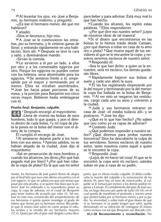 29 Al levantar los ojos, vio José a Benja-
mín, su hermano materno, y preguntó:
–¿Es ése el hermano menor, del que me
hablaron?
Y añadió:
–Dios te favorezca, hijo mío.
30 A José se le conmovieron las entra-
ñas, por su hermano, y le vinieron ganas de
llorar; y entrando rápidamente en una habi-
tación, lloró allí. 31 Después se lavó la cara
y salió, y dominándose mandó:
–Sirvan la comida.
32 Le sirvieron a él por un lado, a ellos
por otro y a los comensales egipcios por
otro. Porque los egipcios no pueden comer
con los hebreos: sería abominable para los
egipcios. 33 Se sentaron frente a él, empe-
zando por el mayor y terminando por el
menor. Ellos se miraban asombrados.
34 José les hacía pasar porciones de su
mesa, y la porción para Benjamín era cinco
veces mayor. Bebieron hasta embriagarse
con él.
Prueba ﬁnal: Benjamín, culpable
1 Después encargó al mayordomo:
–Llena de víveres las bolsas de esos
hombres, todo lo que quepa, y pon el dine-
ro dentro de cada bolsa, 2 y mi copa de pla-
ta la pones en la bolsa del menor con el di-
nero de la compra.
Él cumplió el encargo de José.
3 Al amanecer dejaron partir a los hom-
bres con sus asnos. 4 Apenas salidos, no se
habían alejado de la ciudad, José dijo al
mayordomo:
–Sal en persecución de esos hombres y,
cuando los alcances, les dices:¿Por qué han
pagado mal por bien? 5 ¿Por qué han roba-
do la copa de plata? Es la que usa mi señor
44
para beber y para adivinar. Está muy mal lo
que han hecho.
6 Cuando los alcanzó, les repitió estas
palabras. 7 Ellos respondieron:
–¿Por qué dice eso nuestro señor? ¡Lejos
de nosotros obrar de tal manera!
8 Si el dinero que encontramos en las
bolsas te lo hemos traído desde Canaán,
¿por qué íbamos a robar en casa de tu amo
oro o plata? 9 Que muera aquel de tus ser-
vidores al que se le encuentre la copa; y no-
sotros seremos esclavos de nuestro señor.
10 Respondió él:
–Sea lo que han dicho: a quien se la en-
cuentre, será mi esclavo; los demás queda-
rán libres.
11 Rápidamente bajaron sus bolsas al
suelo y cada uno abrió la suya.
12 Él las fue registrando empezando por
la del mayor y terminando por la del menor:
la copa fue hallada en la bolsa de Benja-
mín. 13 Al ver esto se rasgaron las vestidu-
ras, cargó cada uno su asno y volvieron a
la ciudad.
14 Judá y sus hermanos entraron en
casa de José –él estaba todavía allí– y se
postraron. 15 José les dijo:
–¿Qué es lo que han hecho? ¿No saben
que uno como yo es capaz de adivinar?
16 Contestó Judá:
–¿Qué podemos responder a nuestro se-
ñor? ¿Qué diremos para probar nuestra
inocencia? Dios ha descubierto la culpa de
tus servidores. Somos esclavos de nuestro
señor, tanto nosotros como aquél a quien
se le encontró la copa.
17 Respondió José:
–¡Lejos de mí hacer tal cosa! Al que se le
encontró la copa será mi esclavo; ustedes
suban en paz a casa de su padre.
79 GÉNESIS 44
mente, los hermanos de José parten llenos de alegría
por el ﬁnal feliz que tuvo este último encuentro con el
visir egipcio; lo que no sabían era que aún tenían que
pasar por otra prueba, si se quiere más dura que la an-
terior. José ha ordenado a su mayordomo poner su
copa, la copa de adivinar, en el costal de Benjamín
para tener motivo de acusarlo por robo (2). Tal vez,
José no está muy convencido del arrepentimiento de
sus hermanos o quizás quiere investigar el grado de
estima que tienen por su hermano menor. Recuérde-
se que el mismo José sufrió en carne propia el odio,
los recelos y la envidia de sus hermanos mayores
(37,4). Quizá por ello el plan esté dirigido contra Ben-
jamín, que en efecto resulta culpable. El delito conlle-
vaba la muerte del culpable y la esclavización de los
demás (9), pero hay un tono de misericordia: al cul-
pable se le tomará por esclavo y los demás podrán re-
gresar a Canaán. El cumplimiento del plan de José sus-
cita un largo discurso por parte de Judá (18-34), en el
cual queda de maniﬁesto el profundo y sincero amor
que sienten todos por su hermano menor y por su pa-
dre. Su sinceridad, y sobre todo el gran deseo de que
ni su hermano ni su padre tengan que sufrir, queda
demostrado en su intención de entregarse él mismo
como esclavo con tal que Benjamín sea liberado (33).
45,1-28 Reconocimiento y reconciliación. Por
 