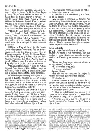 nea; 11 hijos de Leví: Guersón, Quehat y Me-
rarí; 12 hijos de Judá: Er, Onán, Selá, Fares
y Zéraj; Er y Onán habían muerto en Ca-
naán; hijos de Fares: Jesrón y Jamul; 13 hi-
jos de Isacar: Tolá, Puvá, Yasub y Simrón;
14 hijos de Zabulón: Séred, Elón y Yajleel.
15 Hasta aquí los descendientes de Lía y Ja-
cob en Padán Aram, además la hija Dina;
total entre hombres y mujeres, treinta y tres.
16 Hijos de Gad: Siﬁón, Jaguí, Suní, Es-
bón, Erí, Arodí y Arelí; 17 hijos de Aser:
Yimná, Yisvá, Yisví, Beriá y su hermana Se-
raj; hijos de Beriá: Héber y Malquiel. 18 Has-
ta aquí los hijos de Jacob y Zilpa, la criada
que Labán dio a su hija Lía; total, dieciséis
personas.
19 Hijos de Raquel, la mujer de Jacob:
José y Benjamín. 20 Asenat, hija de Potife-
ra, sacerdote de On, dio a José dos hijos en
Egipto: Manasés y Efraín. 21 Hijos de Benja-
mín: Bela, Béquer y Asbel; hijos de Bela:
Guerá, Naamán, Ejí, Ros, Mupín, Jupín y
Ared. 22Hasta aquí los descendientes de
Raquel y Jacob; total, catorce personas.
23 Hijos de Dan: Jusín; 24 hijos de Neftalí:
Yajseel, Guní, Yéser y Silén. 25 Hasta aquí los
hijos de Jacob y Bilha, la criada que Labán
dio a su hija Raquel; total, siete personas.
26 Todas las personas que emigraron con
Jacob a Egipto, nacidos de él, sin contar
las nueras, eran en total sesenta y seis.
27 Añadiendo los dos hijos nacidos a José
en Egipto, la familia de Jacob que emigró a
Egipto hace un total de setenta.
28 Israel despachó por delante a Judá a
casa de José, para que preparara el cami-
no de Gosén. Cuando se dirigían a Gosén,
29 José mandó enganchar la carroza y subió
hacia Gosén a recibir a su padre Israel. Al
llegar a su presencia, se le echó al cuello y
lloró abrazado a él. 30 Israel dijo a José:
–Ahora puedo morir, después de haber-
te visto en persona y vivo.
31 José dijo a sus hermanos y a la fami-
lia de su padre:
–Voy a subir a informar al faraón: Mis
hermanos y la familia de mi padre, que vi-
vían en Canaán, han venido a verme. 32 Son
pastores de ovejas, que cuidan del ganado;
se han traído las ovejas y las vacas y todas
sus posesiones. 33 Cuando el faraón los lla-
me para informarse de la ocupación de us-
tedes 34 le dirán: Tus siervos son pastores
desde la juventud hasta hoy, lo mismo no-
sotros que nuestros padres. Y los dejará ha-
bitar en Gosén –porque los egipcios consi-
deran impuros a los pastores–.
Jacob en Egipto
1 José fue a informar al faraón:
–Mi padre y mis hermanos, con sus
ovejas y vacas y todas sus posesiones, han
venido de Canaán y se encuentran en Go-
sén.
2 Entre sus hermanos, escogió cinco, y
se los presentó al faraón.
3 El faraón les preguntó:
–¿A qué se dedican?
Respondieron:
–Tus siervos son pastores de ovejas, lo
mismo nosotros que nuestros padres.
4 Y añadieron:
–Hemos venido a residir en esta tierra,
porque en Canaán aprieta el hambre y no
hay pastos para los rebaños de tus siervos;
permite a tus siervos establecerse en Gosén.
5a El faraón dijo a José:
6b –Que se establezcan en Gosén, y si
conoces entre ellos algunos con experien-
cia, ponlos a cargo de mi ganado.
5b Cuando Jacob y sus hijos llegaron a
Egipto, se enteró el faraón, rey de Egipto, y
dijo a José:
47
los desplazamientos masivos hacia aquel país que
poco a poco iba absorbiendo a tantos pueblos y gru-
pos humanos acosados por el hambre y por el en-
deudamiento con el poderoso imperio faraónico (cfr.
47,3s).
La narración vuelve a ocuparse del relato del en-
cuentro del padre y del hijo (28) y de las instrucciones
de José a los suyos para formalizar su estancia en Go-
sén, región egipcia, al parecer lugar «autorizado» para
el ejercicio de las actividades pastoriles (34).
47,1-12 Jacob en Egipto. Por ﬁn, Jacob y algunos de
sus hijos escogidos por José son presentados al faraón;
las preguntas y las respuestas que constituirían este en-
cuentro ya estaban anunciadas en 46,33s y así se rea-
liza, con la única variación de la pregunta del faraón a
Jacob por su edad (8). El texto describe el encuentro
entre el patriarca Jacob y el gran faraón. Ambos repre-
sentan de algún modo el poder. Por lo que sabemos de
él, Jacob es rico, pues posee abundante ganado y es
padre de una numerosa prole (46,8-27); sin embargo,
su «poderío» se demuestra aquí como poseedor de la
bendición y de las promesas divinas. Por su parte, el fa-
GÉNESIS 46 82
 
