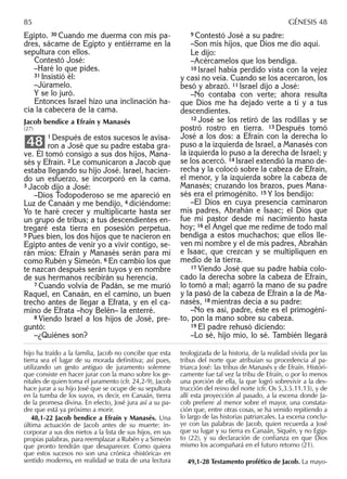 Egipto. 30 Cuando me duerma con mis pa-
dres, sácame de Egipto y entiérrame en la
sepultura con ellos.
Contestó José:
–Haré lo que pides.
31 Insistió él:
–Júramelo.
Y se lo juró.
Entonces Israel hizo una inclinación ha-
cia la cabecera de la cama.
Jacob bendice a Efraín y Manasés
(27)
1 Después de estos sucesos le avisa-
ron a José que su padre estaba gra-
ve. Él tomó consigo a sus dos hijos, Mana-
sés y Efraín. 2 Le comunicaron a Jacob que
estaba llegando su hijo José. Israel, hacien-
do un esfuerzo, se incorporó en la cama.
3 Jacob dijo a José:
–Dios Todopoderoso se me apareció en
Luz de Canaán y me bendijo, 4 diciéndome:
Yo te haré crecer y multiplicarte hasta ser
un grupo de tribus; a tus descendientes en-
tregaré esta tierra en posesión perpetua.
5 Pues bien, los dos hijos que te nacieron en
Egipto antes de venir yo a vivir contigo, se-
rán míos: Efraín y Manasés serán para mí
como Rubén y Simeón. 6 En cambio los que
te nazcan después serán tuyos y en nombre
de sus hermanos recibirán su herencia.
7 Cuando volvía de Padán, se me murió
Raquel, en Canaán, en el camino, un buen
trecho antes de llegar a Efrata, y en el ca-
mino de Efrata –hoy Belén– la enterré.
8 Viendo Israel a los hijos de José, pre-
guntó:
–¿Quiénes son?
48
9 Contestó José a su padre:
–Son mis hijos, que Dios me dio aquí.
Le dijo:
–Acércamelos que los bendiga.
10 Israel había perdido vista con la vejez
y casi no veía. Cuando se los acercaron, los
besó y abrazó. 11 Israel dijo a José:
–No contaba con verte; ahora resulta
que Dios me ha dejado verte a ti y a tus
descendientes.
12 José se los retiró de las rodillas y se
postró rostro en tierra. 13 Después tomó
José a los dos: a Efraín con la derecha lo
puso a la izquierda de Israel, a Manasés con
la izquierda lo puso a la derecha de Israel; y
se los acercó. 14 Israel extendió la mano de-
recha y la colocó sobre la cabeza de Efraín,
el menor, y la izquierda sobre la cabeza de
Manasés; cruzando los brazos, pues Mana-
sés era el primogénito. 15 Y los bendijo:
–El Dios en cuya presencia caminaron
mis padres, Abrahán e Isaac; el Dios que
fue mi pastor desde mi nacimiento hasta
hoy; 16 el Ángel que me redime de todo mal
bendiga a estos muchachos; que ellos lle-
ven mi nombre y el de mis padres, Abrahán
e Isaac, que crezcan y se multipliquen en
medio de la tierra.
17 Viendo José que su padre había colo-
cado la derecha sobre la cabeza de Efraín,
lo tomó a mal; agarró la mano de su padre
y la pasó de la cabeza de Efraín a la de Ma-
nasés, 18 mientras decía a su padre:
–No es así, padre, éste es el primogéni-
to, pon la mano sobre su cabeza.
19 El padre rehusó diciendo:
–Lo sé, hijo mío, lo sé. También llegará
hijo ha traído a la familia, Jacob no concibe que esta
tierra sea el lugar de su morada deﬁnitiva; así pues,
utilizando un gesto antiguo de juramento solemne
que consiste en hacer jurar con la mano sobre los ge-
nitales de quien toma el juramento (cfr. 24,2-9), Jacob
hace jurar a su hijo José que se ocupe de su sepultura
en la tumba de los suyos, es decir, en Canaán, tierra
de la promesa divina. En efecto, José jura así a su pa-
dre que está ya próximo a morir.
48,1-22 Jacob bendice a Efraín y Manasés. Una
última actuación de Jacob antes de su muerte: in-
corporar a sus dos nietos a la lista de sus hijos, en sus
propias palabras, para reemplazar a Rubén y a Simeón
que pronto tendrán que desaparecer. Como quiera
que estos sucesos no son una crónica «histórica» en
sentido moderno, en realidad se trata de una lectura
teologizada de la historia, de la realidad vivida por las
tribus del norte que atribuían su procedencia al pa-
triarca José: las tribus de Manasés y de Efraín. Históri-
camente fue tal vez la tribu de Efraín, o por lo menos
una porción de ella, la que logró sobrevivir a la des-
trucción del reino del norte (cfr. Os 5,3.5.11.13), y de
allí esta proyección al pasado, a la escena donde Ja-
cob preﬁere al menor sobre el mayor, una constata-
ción que, entre otras cosas, se ha venido repitiendo a
lo largo de las historias patriarcales. La escena conclu-
ye con las palabras de Jacob, quien recuerda a José
que su lugar y su tierra es Canaán, Siquén, y no Egip-
to (22), y su declaración de conﬁanza en que Dios
mismo los acompañará en el futuro retorno (21).
49,1-28 Testamento profético de Jacob. La mayo-
85 GÉNESIS 48
 