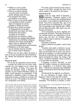 21 Neftalí es cierva suelta
que tiene crías hermosas.
22 José es un potro salvaje,
un potro junto a la fuente,
asnos salvajes junto al muro.
23 Los arqueros los irritan,
los desafían y los atacan.
24 Pero el arco se les queda rígido
y les tiemblan manos y brazos
ante el Campeón de Jacob,
el Pastor y Piedra de Israel.
25 El Dios de tu padre te auxilia,
el Todopoderoso te bendice:
bendiciones que bajan del cielo,
bendiciones del océano,
acostado en lo hondo,
bendiciones de vientres y ubres,
26 bendiciones de espigas abundantes,
bendiciones de montañas antiguas,
ambición de colinas perdurables,
bajen sobre la cabeza de José,
coronen al elegido entre sus hermanos.
27 Benjamín es un lobo rapaz:
por la mañana devora la presa,
por la tarde reparte despojos.
28 Éstas son las doce tribus de Israel, y
esto es lo que su padre les dijo al bendecir-
los, dando una bendición especial a cada
uno.
Muerte de Jacob
29 Y les dio las siguientes instrucciones:
–Cuando me reúna con los míos, entié-
rrenme con mis padres en la cueva del
campo de Efrón, el hitita, 30 la cueva del
campo de Macpela, frente a Mambré, en
Canaán, la que compró Abrahán a Efrón, el
hitita, como sepulcro en propiedad. 31 Allí
enterraron a Abrahán y Sara, su mujer; allí
enterraron a Isaac y a Rebeca, su mujer; allí
enterré yo a Lía. 32 El campo y la cueva fue-
ron comprados a los hititas.
33 Cuando Jacob terminó de dar instruc-
ciones a sus hijos, recogió los pies en la
cama, expiró y se reunió con los suyos.
Funeral de Jacob
1 José se echó sobre él llorando y
besándole. 2 Después ordenó a los
médicos de su servicio que embalsamaran
a su padre, y los médicos embalsamaron a
Israel. 3 Les llevó cuarenta días, que es lo
que suele llevar el embalsamar, y los egip-
cios le guardaron luto setenta días. 4 Pasa-
dos los días del duelo, dijo José a los cor-
tesanos del faraón:
–Si he alcanzado su favor, díganle per-
sonalmente al faraón: 5 Mi padre me hizo ju-
rar: cuando muera, me enterrarás en el se-
pulcro que me hice en Canaán. Ahora,
pues, déjame subir a enterrar a mi padre, y
después volveré.
6 Contestó el faraón:
–Sube y entierra a tu padre, como lo has
jurado.
7 Cuando José subió a enterrar a su pa-
dre, lo acompañaron los ministros del fa-
raón, los ancianos de la corte y los conce-
jales de los pueblos, 8 y toda su familia, sus
hermanos, la familia de su padre; sólo que-
daron en Gosén los niños, las ovejas y las
vacas. 9 Subieron también carros y jinetes,
y la caravana era inmensa.
10 Llegados a Goren Ha-Atad, al otro
lado del Jordán, hicieron un funeral solem-
ne y magníﬁco, y le hicieron duelo siete
días. 11 Viendo los cananeos que habitaban
el país el funeral de Goren Ha-Atad comen-
taron:
–El funeral de los egipcios es solemne.
Por eso llamaron el lugar: Duelo de
Egipcios –está al otro lado del Jordán–.
12 Sus hijos cumplieron lo que les había
mandado: 13 lo llevaron a Canaán, lo ente-
50
con la noticia sobre la muerte de Jacob; pero antes de
morir recalca con insistencia su deseo de ser sepulta-
do al lado de sus antepasados, una forma de ratiﬁcar
que el lugar de la promesa no será Egipto, sino Ca-
naán, y al mismo tiempo una manera de indicar que,
con su muerte, la historia del pueblo y las esperanzas
del cumplimiento de las promesas sobre la tierra y so-
bre la libertad no podrán quedar sepultadas en Egip-
to. Hay que tener presente que Egipto adquiere en la
Biblia un valor simbólico como lugar de muerte, de
esclavitud, antítesis del plan de Dios y coyuntura his-
tórica que permite a Israel descubrir la faceta libera-
dora de Dios.
50,1-26 Funeral de Jacob – Muerte de José. Lle-
gamos con este capítulo al final de una historia que
intentó poner de manifiesto las raíces ancestrales de
un pueblo, cuya historia ha estado ligada al bien y al
mal, a la bendición, a los castigos y, en fin, un pue-
blo que se prepara para comenzar una nueva era, no
ya en torno a una figura patriarcal, sino en torno a
una coyuntura histórica en tierra egipcia. Se podría
decir que la muerte de Jacob y de José ponen punto
87 GÉNESIS 50
 