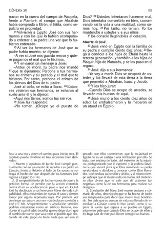 rraron en la cueva del campo de Macpela,
frente a Mambré, el campo que Abrahán
había comprado a Efrón, el hitita, como se-
pulcro en propiedad.
14 Volvieron a Egipto José con sus her-
manos y con los que lo habían acompaña-
do a enterrar a su padre una vez que lo hu-
bieron enterrado.
15 Al ver los hermanos de José que su
padre había muerto, se dijeron:
–A ver si José nos guarda rencor y quie-
re pagarnos el mal que le hicimos.
16 Y enviaron un mensaje a José:
–Antes de morir, tu padre nos mandó
17 que te dijéramos: Perdona a tus herma-
nos su crimen y su pecado y el mal que te
hicieron. Por tanto, perdona el crimen de
los siervos del Dios de tu padre.
José al oírlo, se echó a llorar. 18 Enton-
ces vinieron sus hermanos, se echaron al
suelo ante él y le dijeron:
–Aquí nos tienes, somos tus siervos.
19 José les respondió:
–No teman. ¿Ocupo yo el puesto de
Dios? 20 Ustedes intentaron hacerme mal,
Dios intentaba convertirlo en bien, conser-
vando así la vida a una multitud, como so-
mos hoy. 21 Por tanto, no teman. Yo los
mantendré a ustedes y a sus niños.
Y los consoló llegándoles al corazón.
Muerte de José
22 José vivió en Egipto con la familia de
su padre y cumplió ciento diez años; 23 lle-
gó a conocer a los hijos de Efraín hasta la
tercera generación, y también a los hijos de
Maquir, hijo de Manasés, y se los puso en el
regazo.
24 José dijo a sus hermanos:
–Yo voy a morir. Dios se ocupará de us-
tedes y los llevará de esta tierra a la tierra
que prometió a Abrahán, Isaac y Jacob.
25 Y los hizo jurar:
–Cuando Dios se ocupe de ustedes, se
llevarán mis huesos de aquí.
26 José murió a los ciento diez años de
edad. Lo embalsamaron y lo metieron en
un ataúd en Egipto.
final a una era y abren el camino para iniciar otra. El
capítulo puede dividirse en tres secciones bien defi-
nidas:
1. Muerte y sepultura de Jacob: José cumple pun-
tualmente con su juramento de sepultar a su padre en
Canaán, frente a Hebrón al lado de los suyos; se su-
braya el hecho de que después de los funerales José
regresa a Egipto (5b.14).
2. El arrepentimiento de los hermanos de José y la
petición formal de perdón por la acción cometida
contra él en su adolescencia: pese a que en 45,4-8
José ha declarado a sus hermanos libres de toda cul-
pabilidad, ellos recuerdan de nuevo el caso y sienten
temor por alguna represalia suya. Por primera vez
conﬁesan su culpa y una vez más declaran sumisión a
José (17.18). Arrepentimiento y absolución también
podrían entenderse como un artiﬁcio literario, me-
diante el cual el sabio israelita quiere dejar claro que
el cambio de suerte que va a tener el pueblo que des-
ciende de este grupo no tiene nada que ver con el
pecado que ellos cometieron; que la esclavitud en
Egipto no es un castigo o una retribución por ello. Se
trata, por encima de todo, del extremo de la injusti-
cia protagonizado por el egoísmo y la codicia faraó-
nicos que servirá para que Dios maniﬁeste su poder
revelándose y dándose a conocer como Dios libera-
dor. José declara su perdón y olvido, y al mismo tiem-
po subraya que él mismo está en manos del misterio-
so plan divino que se vale aun de acciones tan
negativas como la de sus hermanos para realizar sus
designios.
3. Conclusión del libro: José muere anciano y col-
mado de años, descripción que se ha hecho de todos
sus antepasados para decir que muere muy bendeci-
do. No pide que su cuerpo sin vida sea llevado de in-
mediato a Canaán como lo hizo Jacob; como si su-
piera la suerte que espera a su pueblo en Egipto,
solamente pide que cuando Dios se ocupe de ellos y
los haga salir de este país lleven consigo sus huesos.
GÉNESIS 50 88
 