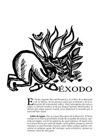 E
l Éxodo, segundo libro del Pentateuco, es el libro de la liberación
y de la Alianza, de los primeros pasos por el desierto y de la fa-
bricación del instrumental cúltico. Libro heterogéneo por tema y
origen. La división temática se da por bloques bastante diferenciados, la
división por origen impone muchas veces destrenzar lo trenzado por el
autor del libro actual.
Salida de Egipto. Éste es el gran libro épico de la liberación. El Señor
irrumpe en la historia poniéndose al lado de un pueblo de esclavos, opri-
mido por Egipto, una de las potencias de aquel entonces. El faraón resis-
te al actuar divino por razón de Estado: razón política, porque la minoría
extranjera se está haciendo mayoría; razón militar, porque podrían con-
vertirse en peligroso apoyo del enemigo; razón económica, porque su-
ministran mano de obra gratis.
ÉXODO
 